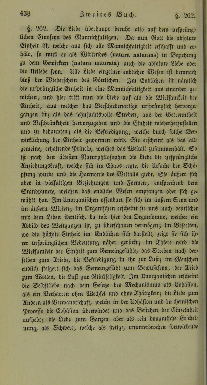 433 3weites S3ud;. §. 262. §. 262, Siebe uberf)aupt b«cuf)t alfo auf bem urfpeunfls lid()en ßinSfepn beö 9)?anni(^faUigen. 25a nun @ott bie abfoiute 6inf)eit ift, n>e(d)e aus fid> alle SD?annic^faitigfeit erfdjafft unb er; l)ält, fo rauf ec atS SBicfenbeS (natura naturans) in S5ejie()un3 ju bera ©erairften (natura naturata) auc^ bie abfotute Siebe ober bie Ucliebe fepn. 2f(lc Siebe einjetnec enbiid)ec SOBefen ijt beranaefj blof bec iBBiebecfd^ein beS ©öttlicben, ^ra ©nbticfjen ijl ndmiie^ bie ucfpcunglic^e ©in^eit in eine SDiannic^faltigfeit auS einanbec ge; widmen, unb ()iec tritt nun bie Siebe auf als bie 5ÖBicEfamfeit bec ©in^eit, auS roeldjec baS 8Secfc^iebenartige urfpcunglic^ l)ecoorge; gangen iftj als baS fe^nfud)tSyolle 0tceben, auS bec ©etrenntljeit unb SSefcl^cdnft^eit l)erüocjugel)en unb bie (5inl)eit »iebecljecsuflellen unb ju bel)aupten} als bie SSefeiebigung, welche bued) folcbe SSec; rcicflid^ung bec ©in^eit gewonnen wirb. 0ie erfc^eint als baS all; gemeine, ecl^altenbe ^cincip, weldjeS baS SQBeltall jufammen^dlt. ©o ifl nad) ben dlteflen 9?atucp^ilofopl^en bie Siebe bie ucfprunglic^e 2(n5iet)ungSfcaft, wel(^e (t(^ im d^aoS regte, bie Urfac^e bec ©d)6: pfung würbe unb bie ^aemonie beS SBeltallS giebt. ©ie dufert ftd) abec in nielfdltigen Se^ie^ungen unb gormen, entfpcec^enb bem ©tanbpuncte, welchen baS enblicl^e SOBefen empfangen ober ftd) ge; wdl)lt f)at. Sm Unorganifc^en offenbart fte fidj im auf een ©epn unb im dufecn SSBiefenj im £)cganifd)en ecfdjeint fie uns noö) beutlicbec mit bem Seben ibentifcb, ba wie ben £)rganiSmuS, welcbec ein Tlbbilb beS SBeltganjen ijl, jU überfd)auen öermdgenj im Sefeelten, wo bie bmt« @inl)eit im Snblicben ftd) bacfiellt, jeigt fte fid) ib^ rer urfpcunglicben SSebeutung ndbec gecüdtj im Sf)iece wirb bie 5GBicffamfeit bec ©inl)eit jum @emeingefül)le, baS ©treben nadb bec; felben jum SÜciebe, bie SSefeiebigung in il)c juc Suft; im 9J?cnfd?en enblid) fteigect ftd) baS @emeingefül)l {um ©ewuftfepn, bec 2:cieb jum SBollcn, bie SujI juc ©ludfeligEeit. Sm Unoeganifdben ecfdjeint bie ©elbflliebe nad) bem ©efe^e beS SWeebaniSmuS alS Gobdffon, als ein SSeebarren ohne SDBedbfel unb ohne 2:bat«9f«t) bie Siebe jum 2lnbern alS SBecwanbtfcbaft, welche in bec 2(bbdfton unb im ebemifeben ^coceffe bie (Sobdfion überwinbet unb baS Sefleben bec ©injelnbett aufbebt; bie Siebe jum ©anjen aber als rein bpnamifebe ©rfebei; nung, alS ©ebnere, wcl^e als ftetige, ununteebvoeben foetwiefenbe