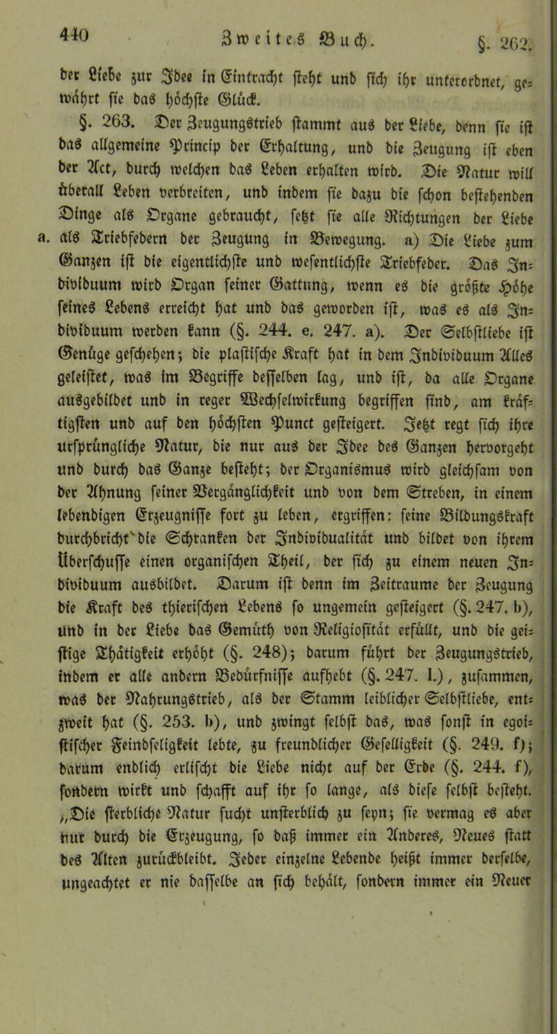 SweiteS föu(^. §• ‘m. bfc Öi'eBc jur Sbe« in @infcac^t unb fic^ if>c unfererbnct, gf= fte baö Ijoc^fle ©tucE. §. 263. ®er ^eugungötcieb flammt aud bet St?be, benn fte tfi baS aligcmctne ^cinctp bec (5t:f)aitung, unb bte 3«tgung iji eben bec 2fct, burd^ tt)et(l)en bad geben erhalten wirb. :Die Slatuc »iU ftbecaU geben verbreiten, unb tnbem fte baju bie fd)on beflef)enben Singe alg £)rgane gebraucht, fefet ft'e alle 9itd)tungen ber giebe a(^ Srtebfebern ber 3e«gung in SSemegung. a) 2)te giebe jum ©nnjen ijl bie eigenttidjjle unb roefentlidjfle Slriebfeber. SaS 3ns bivfbuum tüirb SDrgan feiner ©attung, roenn eö bie grofte dp6f)e fftnc6 geben« erreicht f)at unb ba« gctvorben iji, ma« e« nt« 3n= bivibuum werben fann (§. 244. e. 247. a). :©er ©etbfitiebe iji ©enftge gefdje^en; bie plajiif^e Äraft ^nt in bem 3nbtvibuum 2(üe« gcteijiet, wa« im SSegriffe beffetben tag, unb iji, ba atte «Drgane au«gebitbet unb in reger Söe^fetwirfung begriffen ffnb, nm frdfs tigjien unb auf ben ^dd)jien ^unct gcjieigert. regt ftdj ti)re urfprungtic^e 9iatur, bie nur au« ber 3l>ce ©au5en I)eröorgef)t unb burd^ ba« ©anje bejiei)t; ber S?rgani«mu« wirb gteidjfam von ber 2ff)nung feiner SSergdngtici)feit unb von bem (Streben, in einem lebenbigcn ©rjeugniffe fort ju tebcn, ergriffen: feine S5itbung«Eraft burcf)bricl)f' bie (Sc^ranfen ber 3nbivibualitdt unb bitbet von if)rem überfd)ujfe einen organifd}cn ber jicf) ju einem neuen 3”= bivibuum au«bitbet. Saturn iji benn im Zeiträume ber Beugung bie Äraft be« tt)iertfd)en geben« fo ungemein gejleigcrt (§. 247. b), unb in bet giebe ba« ©emütl^ von 9ietigiofitdt erfüttt, unb bie geis füge 2;f)dtigfeU crt)6^t (§. 248); barum füt)rt ber 3eugung«trieb, tnbem et alte anbern SSebütfniffe aufiiebt (§. 247. 1.), jufammen, wa« bet 9?ai)rungßtrieb, at« ber ©tamm teibticber ©etbjitiebe, ents jweit f)(»t (§• 253. b), unb jwingt fctbjl ba«, wa« fonji in egois füfrfjft Seinbfetigfeit tebte, p freunbticber ©efettigEeit (§. 249. f); barum enbticb crtifcbt bte giebe nici)t auf ber ßcbe (§. 244. f), fortbetn wirft unb fcbafft auf t()t fo tange, at« biefe fetbji bejiebt. /,Ste fierbticbe 5iatur fud()t unjierbticb ju fcpn; fte vermag eö aber hur burdb bie ©rjeugung, fo baf immer ein 3fnbere«, Diene« jiatt be« iflten jurücfbteibt, 3«ber einjetne gebenbe immer bcrfetbe, ungeachtet et nie bajfetbe an ftdE) bebdtt, fonbern immer ein Dienet