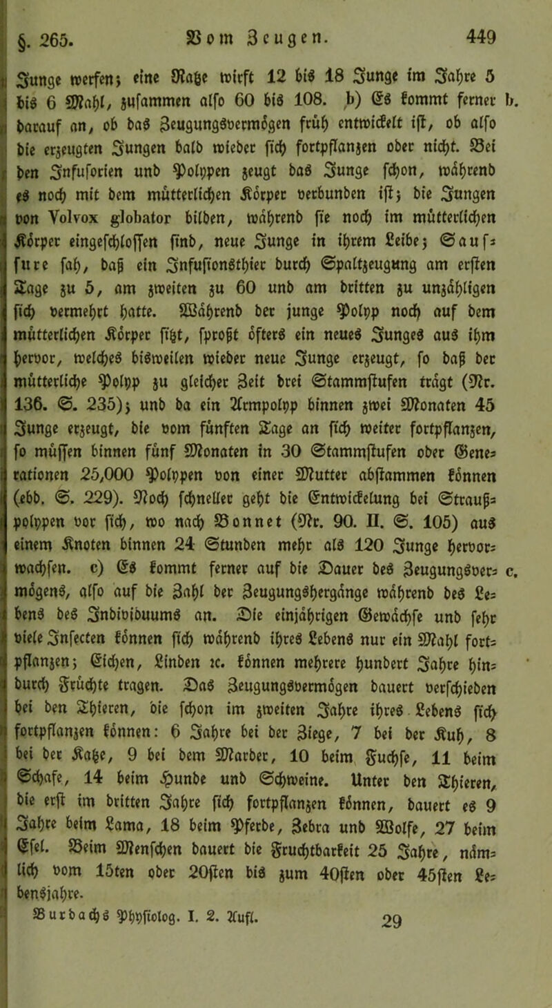 §. 265. Sunge wctfenj eine ÖJagc tvicft 12 18 Snnge im 3ni)re 5 big 6 2}?rtf)I/ jHfammen olfo 60 big 108. b) ßg fommt fernei- b. batauf nn^ ob tag Seugunggoermbgen fcü^ cnttoicEeit ifl, ob alfo bie crjfugten Sungen balb roicbcc fidb fortpflanjen obec nicht. J8ci ben Snfufocien unb ^olppen jeugt bag Sunge fdbon, wdbcenb »g noch mit bem müttcclichen Äbrpec oetbunben ifi} bic Snngen non Volvox globator bilbcn, todhrenb fic noch im muttcclidben ^brper eingefchiojjert ftnb, neue Sunge in ihrem fieibej ©aufs furc fah, bap ein Snfnfiongthier bucch ©pattjeugung am ecften Sage ju 5, am jnjeiten ju 60 unb am britten gu unjahtigen fich oermehct h^tte. Sß3dhrcnb bet junge ^oipp norf) auf bem mütterlichen Äorpet fibt, fprofit bfterg ein neueg Sungeg aug ihm heroor, roelcheg bigroeilen wieber neue Snnge erzeugt, fo bap bet mütterliche ^olpp }u gleidhet Seit btei ©tammjiufen tragt (9?r. 136. ©. 235) i unb ba ein 2(tmpolpp binnen jwci SWonaten 45 3unge erjeugt, bie oom fünften 2!age an fich weiter fortpflanjen, fo mujfen binnen fünf 2)?onaten in .30 ©tammfiufen ober ©enes rationen 25,000 ^olppen oon einet £D?utter abfiammen fbnnen (ebb, ©. 229). S'iodh fchneller geht bie ©ntwidelung bei ©trau^s polppen oor ftdh/ wo nadh SSonnet (9?c. 90. II. ©. 105) aug einem Änoten binnen 24 ©tunben mehr alg 120 Sunge heroors wachfen. c) ©g fommt ferner auf bie Stauet beg Seugunggoers c. mbgeng/ alfo auf bie 3«hi Seugungghergdnge wdhrenb beg fies beng beg Snbioibuumg an. 25ie einjdhrigen ©ewdchfe unb feht öiele Snfecten fdnnen fich wdhrenb ihreg ßebeng nur ein SÄaht forts pflanjenj (Sidjen, Sinben ic. fbnnen mehrere hunbert Sahre hins butch Srudhte tragen. Dag Srugunggoetmbgen bauert oetfchieben bei ben Sh‘«cen, bie fbhon im jweiten S^h« ihreg fiebeng fi^ fortpflanjen fbnnen: 6 Sflh^f i>et Siege, 7 bei bcr .Ruh, 8 bei bet Rafee, 9 bei bem 2Jiarbet, 10 beim guchfe, 11 beim ©chafe, 14 beim .ipunbe unb ©chweine. Unter ben Shieren, bie erjt im britten ^ahte fich fortpflanjen fbnnen, bauert eg 9 Sahre beim 2ama, 18 beim ^ferbe, Sebra unb SBolfe, 27 beim $fel. 85eim SWenfchen bauert bie gruchtbarfeit 25 Sahre, ndms lieh üom 15ten ober 20(len big jum 40jlen ober 45jlen 2es bengjahre. aSutbachö ^hPliolog. I, 2. 2fufl. 29