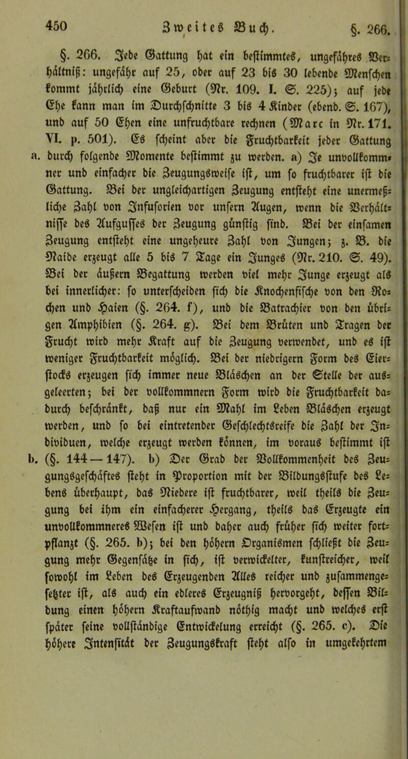 3w^cite6 äBuc^. §. 266. §. 266. ©attung ^at ein bejitmmteg, ungefdf)re« S3ec= l()dltntf: ungefd^c öuf 25, obec auf 23 bi« 30 lebenbe 9JZen[d)ett fommt jd^clidb eine ©ebuct (9?f. 109. I. ©. 225)} auf jebe fann man im 25urd)fci)nitte 3 bi« 4 Äinbec (ebenb. <S. 167), unb auf 50 (5f)en eine unfcudjtbare red^nen (SO?acc in 171. VI. p. 501). (5« fc^eint abec bie Scuc^tbatfeit jebet ©attung a. burc^ fotgenbe SÄomenfe beflimmt ju meeben. a) Se unöoüfomm* net unb einfac^et bie 3eu9ung«i»eifc ifl, um fo fruc^tbatet ijl bie ©atfung. SSei bet ungleidjattigen Beugung entfielt eine unermefi lid)e 34t bon Snfufotien »ot unfern 2tugen, mm bie SSeri)dits nijfe be« 3fufguffe« bet 3eugung günfiig ftnb, SSei bet einfamen Beugung entfielt eine unge^cute Bat)( bon jungen} j. S5. bie 9?aibc etjeugt alle 5 bi« 7 Sage ein Sunge« (9?t. 210. ©. 49). SSei bet dufetn SSegattung werben biel me^r Sunge erjeugt al« bei innetlidjer: fo unter4eiben fid) bie Änod)enftfd)e bon ben S?os d)en unb .^aien (§. 264. f), unb bie SSatrac^iet bon ben übris gen 2fmp^ibien (§. 264. g). SSei bem SStüten unb Stagen bet gtucf)t tbitb mef)r Äraft auf bie Beugung berwenbef, unb e« ijl weniger gtudjtbarfeit mdgtic^, SSei bet niebtigern Sorm be« ©iets fio(f« etjeugen ftd) immet neue SSld«d)en an bet ©teile bet au«= geleerten} bei bet boUfommnern gorm wirb bie Srudfjtbatfeit bas burd^ befdijrdnft, baf nut ein SDIaf)t im 2eben SSld«di)en erzeugt werben, unb fo bet eintretenbet ©efdbledi)t«reife bie Ba()l bet 3«= bibibuen, welche erjeugt werben fdnnen, im borau« bejfimmt ift b. (§. 144 —147). b) ^et ©rab bet SSollEommen^eit be« Beu= gung«gefdbdfte« fiel)t in Proportion mit bet SSilbung«fiufe be« 2es ben« übet^aupt, ba« S'fiebere ifl ftuci)tbatet, weil tf)eil« bie Beus gung bei il)m ein einfadferer -ipetgang, tl)eil« ba« ©rjeugte ein unboUfommnere« SBefen ifl unb bal>et audb ftüf)er fid^ weitet forts pplanjt (§. 265. b)} bei ben l)4etn £)tgani«men fdf>lieft bie Beus gung mef)t ©egenfdge in ftdb, ift betwicfeltet, funftte4er, weil fowot)t im ßeben be« ßrjeugenben 2llle« rei(^et unb jufammenges fegtet ifl, al« auch ein eblete« ©rjeugni^ ^»erborge^t, beffen SSit bung einen li)dl)etn Ätaftaufwanb ndtf)ig mad()t unb weldfjeö erfl fpdtet feine bollfldnbige ©ntwirfelung erreiefjt (§. 265. c). 2Me t)6t)ere Sntenfitdt bet Beugung«fraft fle^t alfo in umge!e()ttcm