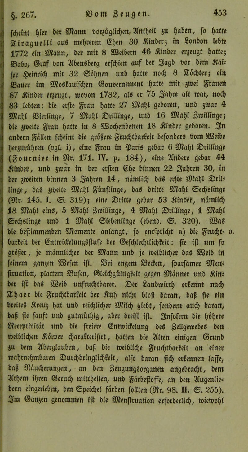 i §. 267. 83om Beugen. |fd)cint bet SD?ann Dorjugli^en/2fnfl()ett ju ^>aben, fo f)atu SEitagucIIt au8 mebtecen (5ben 30 .Kinbeej in fionbon lebte 1772 eilt SÄann, bet mit 8 SBeibem 46 Äinbec erjeugt ^atte^, J8abo, @tof üon 2(bcnSberg erfebien auf bet bem Äai= K fcc Jpeinneb mit 32 ©ebnen unb b^^t^ ^ Stbebteej ein i S3«uct im 59io6!auifcben ©oueccnement mit jmei grauen 87 Äinber erjeugt, woeon 1782, alö er 75 3<^bee alt tt>at, no(b> 83 lebten: bie etjle gtau b^itte 27 SJiabt geboren, unb jtoat 4 S3?abt SSietlingc, 7 SD?abi 2)tUIinge, unb 16 Bwiüingej bie jweite grau f)atu in 8 SBoebenbetten 18 .Kinber geboren. 3n anbetn galten febeint bie gtofete gruebtbarfeit befonbetö bom SGBeibe berjutübten (ogI. i), eine grau in ^acig gebar 6 SD?abl £>tillinge (gourniet in S^^r. 171. IV. p. 184), eine 2fnbete gebar 44 Äinber, unb §»at in bet erflen 6be binnen 22 Sab^en 30, in bet jttjciten binnen 3 Sabren 14, ndmlicb baä erfie SJiabl S^rils linge, baS zweite SO?abl günflinge, ba§ btitte 2)?abl ©edb^linge (9it. 145. I. ©. 319) 5 eine 25citte gebar 53 .tinber, ndmlitb 18 SJiabl einö, 5 Tta\)l Bmillingc, 4 SO?abl 25rillinge, 1 SIZabl ©ecb^linge unb 1 ^a\)l ©iebenlinge (ebenb. ©. 320). SBa8 bie bejiimmenben CO^omente antangt, fo entfpriebt a) bie gruebts a. barleit bet 6ntmi(felung6jlufe bet ©efcblecbtlicbfeit: jie ifl um fo I gtdfer, je mdnnlicbet ber 2)?ann unb je meiblidber ba6 SQScib irt B feinem ganjen SGSefen ifl. S5ei engem S3etfen, fparfamer ^Slmi I jiruation, plattem S5ufen, ©leidbgultigfeit gegen üOZdnner unb Äim I bet ijl ba6 SBeib unfru^tbarer. 2)et fianbwirtb erfennt na^ I Sbaet bie grudbtbarfcit bet Äub nii^t blof baran, baf fie ein 14 breite« Äreuj bat unb reidblidber SD?ilcb giebt, fonbern audb baran, f bap jte fanft unb gufmutbig, aber bteijl ifl. Snfofetn bie b^b^t« » CReceptioitdt unb bie freiere ßntmidelung be« BrUgtwrbe« ben ■ meiblicben Äorpet dbarafterijirt, batten bie 2flten einigen Orunb ju bem 2lberglauben, bap bie toeiblidb® grudbtbarfcit an einet i wabrnebrnbaren £)urdbbringlidbfeit, atfo baran ficb etfennen läge, ' bap Sldu^erungcn, an ben 3eugung«organen angebraebt, bem . 2(tbcm ihren ©erueb mittbeilen, unb gdrbegoge, an ben Tfugenlie: ! bern eingcrieben, ben ©peidbcl fdrben foßten (sir. 98. II. ©. 255). Sm ©anjen genommen ifl bie SWenjIruation erforberticb/ wicmobl