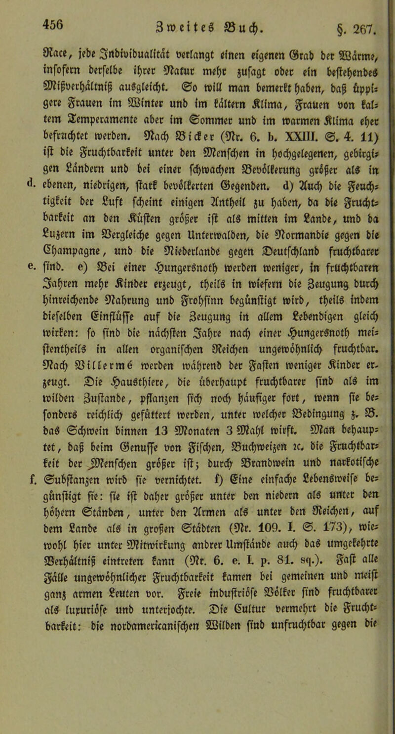 9?rtce, icbe Snbiuibuatitdt »«rangt tffnen eigenen @rab bet S3drme/ infofem berfelbe i^cec 9?afuc me^t jufagt obet ein befle(>enbe3 3)?tf»er^drtni^ au6g(etclöt. 0o nolU man bemerft {)abett, ba^ öppu gcre Stauen im SDSintec unb im fdltem Älima, S^üen »on fats tem AÜemperamentc aber im ©ommcc unb tm marmen Älima et)cc befruchtet roecben. %ich SSt cf et (Dir. 6. b. XXIII. 0. 4. 11) ifi bie Sruchtbarfeit unter ben SWenfchen in hochgelegenen, gebirgi? gen Sdnbern unb bei einer fchn>achen SSeödtferung grdper ai« in d. ebenen, niebrigen, fiatf be»dlferten ©egenben. d) 2Iu^ bie Seuchs tigfeit ber ßuft fcheint einigen Xntheil ju h«ben, ba bie gru^t; barfeit an ben Äüflen grdfet i|l aI8 mitten im Sanbe, unb ba ßujern im SSergleichc gegen Untetwatben, bie Dlormanbie gegen bie (^humpagne, unb bie Dliebertanbe gegen 35eutfchtanb fruchtbarer e. ftnb. e) S5ei einet Jpungeränoth »erben weniger, in frUchtbatm fahren mehr Äinbet erzeugt, theit^ in wiefern bie Beugung burch hinreichenbc Dlahrung unb Scohfinn begunfiigt wirb, theit^ inbem biefelben ©influffe auf bie Beugung in allem £ebenbigen gleich wirfen: fo ftnb bie ndchfien S«hee nach einer ^ungerSnoth meis ftentheilg in allen organifchen Sleidhen ungewdhnlich fruchtbar. DZach 95ilterm6 werben wdhrenb bet Sofien weniger Äinbet et- jeugt. £)ie ^auöthiere, bie überhaupt frudhtbarer jinb alä im wilben Bujlanbe, pflanjen ftch noch hfluftget fort, wenn ftc bes fonberS reichlich gefuttert werben, unter welker fSebingung j, baS ©chweirt binnen 13 SDlonaten 3 SOlahl wirft. SJlatt behaups tet, ba^ beim ©enuffe »on Sifchen, SSuchweijen jc. bie Sewchfbars feit bet JOZenfchen grdfet ifi 5 burch SSranbwein unb narfotifche f. 0ubfianjen wirb fte »ernichfet. f) ©ine einfache Cebenöweifc bes gunfiigt fte: fie ifi bähet grdfet unter ben niebern alö unter ben hdhern ©tdnben, unter ben 2lrmen als unter ben Dleichen, auf bem Sanbe als in grofen ©tdbten (Dir. 109. I. ®. 173), wies wohl hico unter SWitmirfung anbret Umfidnbe auch baS umgefehrtc ®erhdltnif cintreten fann (Dir, 6. e. L p. 81. sq.). Scifi Sdlle ungewdhnlid)er Sruchtbarfeit famen bei gemeinen unb meifi ganj armen Seuten »or. S»ie inbuflridfe SSdlfer ftnb fru^tbarer als lupuridfc unb unterjochte. 25ic ©ultur »ermehrt bie Srucht* barfeit; bie norbamericanifchen SBilben ftnb unfruchtbar gegen bie