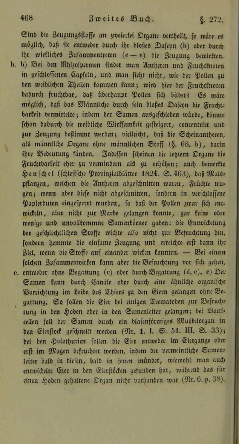 3n?eiteöS3uc^. §. 212. ©Inb bie 3f»Ö«naöpoffc an jroeUclei jDrgane ncrt^eilt, fo rodr« ti mdälicl), ba^ ftc entroebec bucc^ i|)c bto^cei 25afcpn (l>) ober bucct) U)t wiiKid)oö 3ufamnientcetcn (e — e) bie 3cugung beioirften. Ii. K) Sei ben ÖJbtjofpecmen ftnbet man 2(nti)eren unb gruc^tenoten in gef(^)lofyenen ßapfetn, unb man ftei)t nid)t, wie bec ^oüen 5u ben tt)eibüd)en 5l()eUen fommen fann*, rcirb bec grucbtfnoten baburd) frud)tbac, bap überl)aupt ^oUen fic^ bilbet? (5ö todre mogtid), baf baö 9)ldnnlid)e bued) fein blofeg Safepn bie grud)ts baefeit oecmitteltej inbem bec ©amen auögefd)ieben «uebe, Jdnnte fd)on babued^ bie meiblidbe SBirffambeit gefleigert, concentcict unb juc 3fugung befiimmt werben*, »ielleicbt, ba^ bic ©djeinamtjecen, a(ö mdnnlid)e Organe o^ne mdnniidjen ©toff (§. 68. b),, bacin i^ce Sebeutung fdnben. Snbeffen febeinen bic [extern Organe bie §rud)tbarfeit ebec ju oerminbecn ald ju etböben; aud) bemeefte ^ e n f d) e I (febiefifebe ^rooinjialbidtter 1824. ©. 463), ba^ 9Kaiö: pflanjen, welchen bie 2(ntbcren abgefebnitten waren, gruebte tru- gen} wenn aber biefe nicht abgcfdjnitten, fonbecn in oerfdjloffenc ^apieebuten eingefperrt würben, fo baf bec Rollen jwar ftcb ent= wiifeln, aber nicht juc 9^arbe gelangen fonnte, gar feine ober wenige unb untollfommne ©amcnfocnec gaben: bie ^ntwicfelung bec gcfcblecbtlicben ©toffe reichte alfo nicht juc Sefruebtung bin, fonbern bie einfame Beugung unb erreichte erfi bann ihr Biel, wenn bie ©toffe auf einanbec wiefen fonnten. — Sei einem fold)en Bufammenwirfen fann aber bic Sefrudjtung ooc ftcb c, entwebec ohne Segattung (c) ober bureb Segattung (d. e). c) Oec ©amen fann buccb (iandlc ober buccb eine ähnliche oeganifebe Socciebtung im Selbe beö Slbi^*^^ <5iccn gelangen ohne Se- gattung. ©0 foUen bic 6iec bei einigen Srematoben juc Sefeuebs tung In ben .^oben ober in ben ©amenleitec gelangen} bei Socn’j cellen foU bec ©amen buccb ein blafenfdcmigeö SÖZuäfelocgan in ben ^ierjlotf gefcbnellt weeben (9ir. 1. I. ©. 51. III. ©. 33)} bei ben ^olotburien follen bic @iec entwebec im ßiergangc obec erfi im SOiagen befruchtet weeben, inbem bec »ecmeintlicbe ©amen; leitet halb,in biefen, halb in jenen munbet, wiewohl man auch entwi(felte 6iec in ben (Sieeftdefen gefunden b^^/ während bao fuc einen .^oben gehaltene Organ nicht oochanben war (5ir. 6. p. 38),