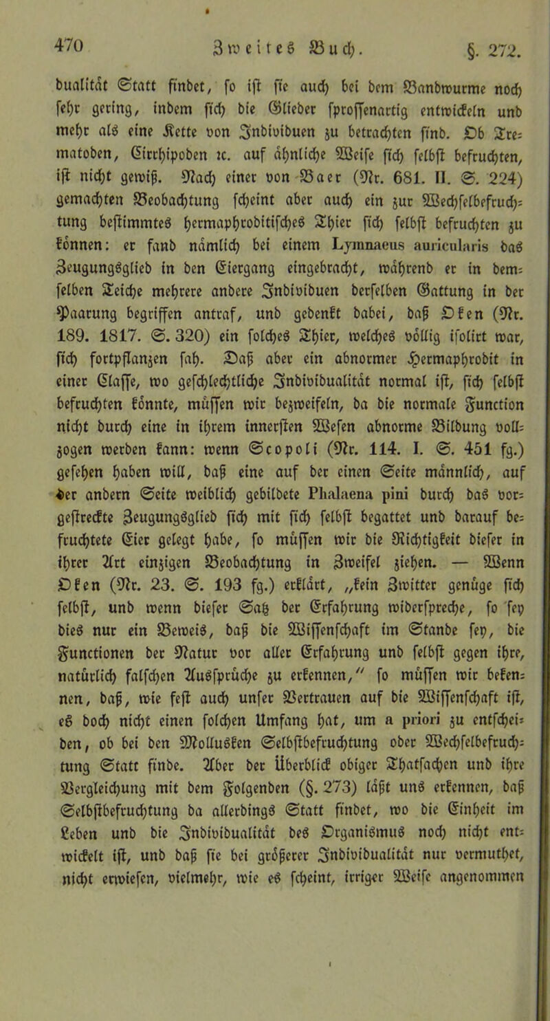 » buatitdt ©tatt fmbet, fo ift ftc aud) bei bem SSanbrourme norf) fe^c gering, inbem ftcb bie ©lieber fprojyenartig enftricfcln unb me{)r a(g eine Äette oon Snbiuibuen ju betrad)len finb. £)b 2!re: matoben, (5irr()ipoben jc. auf d^nlidE)e SBeife ftdb felbfi befruchten, ijl nicht geroip. 9?ad) einer non SSaer (9?r. 681. II. ©. 224) gemachten Beobachtung fcheint aber auch ein jur SBechfelbefrud): tung beflimmteS h«>^«t^^P^‘^obitifcheg Shier fid) felbfi befruchten ju fdnnen; er fanb ndmlich bei einem Ljinnaeus auricularis baö 3eugunggglieb in ben ©iergang eingebracht, mdhrenb er in bem= felben Seidje mehrere anbere ^nbioibuen berfelben ©attung in ber Paarung begriffen antraf, unb gebenft babei, baf £)fen (9^r. 189. 1817. ©. 320) ein folcheg Shier, melcheö PoUig ifolirt mar, fich fortpflanjen fah- Sap aber ein abnormer Jpermaphrobit in einer ©laffe, mo gefdjlechtli^e ^nbinibualitdt normal ifl, ftch felbfi befrud)ten fdnnte, muffen mir bejmeifeln, ba bie normale g^unction nicht burch eine in ihrem tnnerfien 5Befen abnorme SSilbung noU; jogen merben fann: menn ©copoli (9?r. 114. I. ©, 451 fg.) gefehen h«ben miti, ba^ eine auf ber einen ©eite mdnnlich, auf ^er anbern ©eite meiblich gebilbete Phalaena pini burch bag nor^ gefireefte fid) fi^ begattet unb barauf be= frudhtete ©iec gelegt habe, fo muffen mir bie 9Üd)tigfeit biefer in ihrer Ikt einjigen Beobachtung in 3n>eifel jiehen. — SBenn ■Dfen (9^0. 23. ©. 193 fg.) erildrt, „fein 3»itter genüge ftd) felbfi, unb menn biefer ©ag ber Erfahrung miberfpreche, fo fep bieg nur ein Bemeig, ba^ bie BJiffenfchaft im ©tanbe fep, bie gunctionen ber S'iatur nor aller Erfahrung unb felbfi gegen ihre, natürlich falfchen 2fugfprüche ju erfennen,'' fo müffen mir befen= nen, ba^, mie feft auch unfer Bertrauen auf bie SBiffenfehaft ifi, eg hoch nicht einen fold)en Umfang hat, um a priori ju entfehei* ben, ob bei ben BioUugfen ©elbfibefruchtung ober SBechfelbefrud); tung ©tatt finbe. 2fber ber Überblid obiger Shatfachen unb ihre Bergleid)ung mit bem golgenben (§. 273) Idft ung erfennen, baf ©elbfibefruchtung ba alterbingg ©tatt ftnbet, mo bie ©inheit im ßeben unb bie Snbioibualitdt beg Örganigmug noch nicht ent: micEelt ifi, unb bap fte bei grdferer Snbioibualitdt nur oermuthet, nicht ermiefen, niclmehr, mie eg fcheint, irriger SBeife angenommen