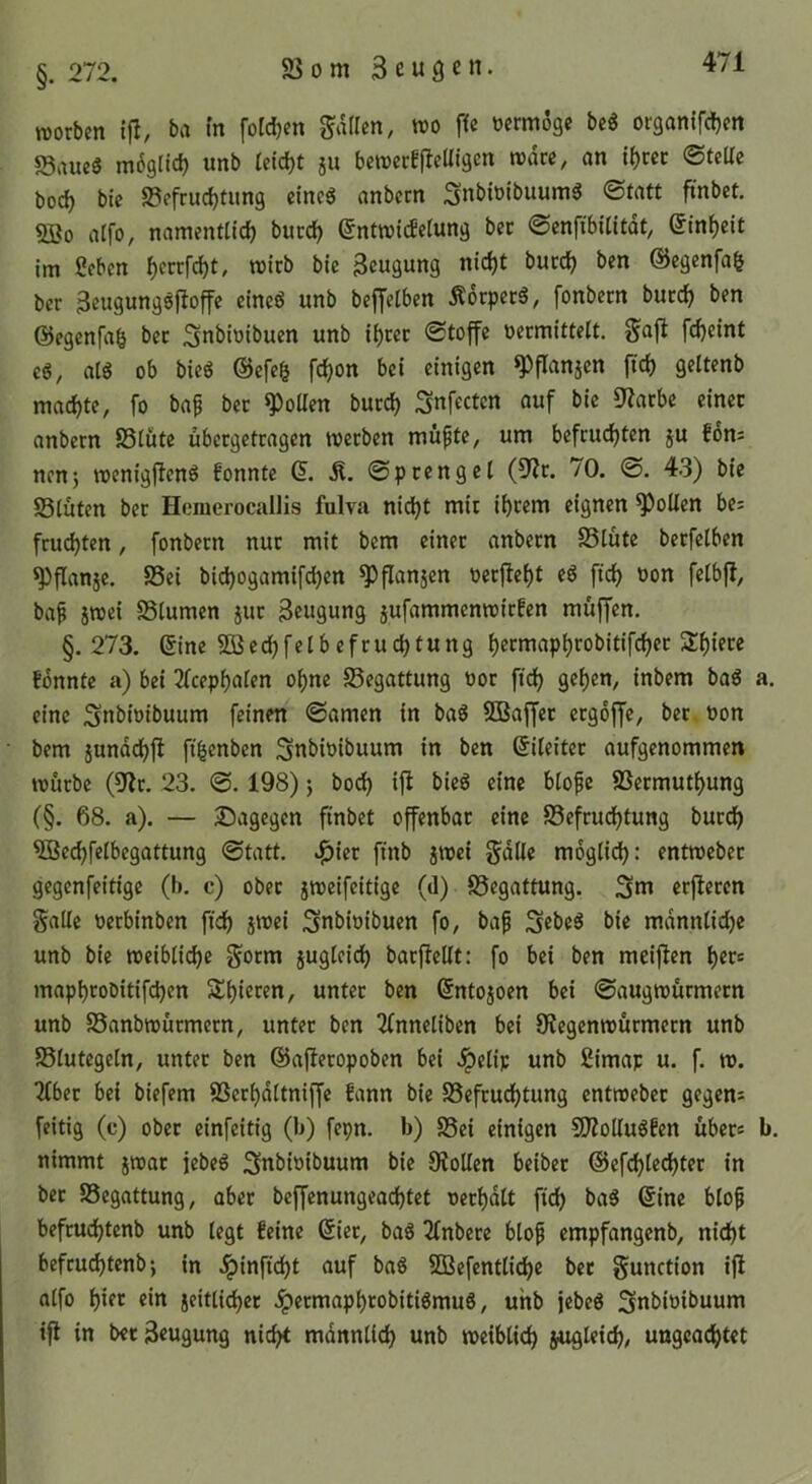 S3 0 m 3 e u9 c n. §. 272. TOorben ifl, ba tn fotdjen fallen, tt)o ffe vermöge beg organifdjm 5Saueg mögltd) unb Ieid)t ju bcn?ccE|leUigen wäre, an |{)cec ©tcUe boc^ bic S3efruc^timg cincS anbeen Snbiuibuum^ ©fatt ftnbct. aifo, namentlich bucch (5ntn)icfelung ber ©enfibilitdt, Einheit im 2fbcn Beugung nicht bucch ben @egenfa| ber Beugungsjtoffc cineö unb beffclbcn 5l6cpccS, fonbern bucch ^>en eiegenfah bcc Snbitiibuen unb ihccc Stoffe ocrmittelt. gajl feheint cg, atg ob bieg ®cfch fchon bei einigen ^flanjen fich geltenb machte, fo bap bec ^oUen bucch Snfecten auf bic 9?acbc einec anbeen SSlütc ubecgctcagen meeben müftc, um befeuchten ju fom nenj menigjlcng fonnte (5. Ä. Speenget (9^c. 70. S. 43) bic S3luten bec Homerocallis fulva nicht mic ihrem eignen Rollen bc; feuchten, fonbecn nuc mit bem einec anbeen Stute becfclben ^flanjc. Sei bichogamifchen ^flanjcn oecfleht eg fich bon felbfl, baf jTOci Stumen juc Beugung jufammemoiefen muffen. §.273. eine 5Q5cchfelbcfcuchtung heemaphrobitifchee Schiere fonnte a) bei 2Tcephalen ohne Segattung ooc fich gehen, inbem bag eine Snbioibuum feinen Samen in bag SBaffec eegoffe, bec oon bem jundchfl fi^enben ^nbioibuum in ben Sileitec aufgenommen touebe (5(?c. 23. S. 198) j hoch ifl bieg eine blofc Seemuthung (§. 68. a). — ^Dagegen finbet offenbac eine Sefcuchtung bucch ^cchfelbegattung Statt, ^iec finb jmei §dllc moglid): entrocbec gegenfeitige (b. c) obec jmeifeitige (d) Segattung. 3ut ecficccn Salle oeebinben fich iboci Subioibucn fo, bap Sebeg bie mdnntidje unb bie rocibliche S^cm jugleich bacfiellt: fo bei ben meiflen her= mapheoDitifchen Sihiecen, untcc ben ©ntojoen bei Saugmuemeen unb Sanbmuemeen, untec ben 2fnnetiben bei Sftegennouemeen unb Slutcgeln, untec ben ©afiecopoben bei .^etip unb ßimap u. f. m. 2lbec bei biefem SScchdltniffe fann bie Befeuchtung entmebcc gegen: feitig (c) obec einfeitig (b) fepn. b) Sei einigen 9J?oUugfen ubec« nimmt jmac jebeg Snbioibuum bie Stollen beibcc (Scfchlcchtec in bec Begattung, aber bcffcnungeachtct occhdlt fich ^>ug 6ine blo^ befcuchtcnb unb legt feine 6iec, bag 2(nbccc btop empfangenb, nicht befcuchtcnb •, in .^inficht auf bag SBefcntliche bcc Sunction ifl alfo h*cc ein jeittichec .^eemapheobitigmug, unb jebeg ^ubioibuum ifl in bec Beugung nicht mdnnlich unb weiblich jugleich/ ungeachtet