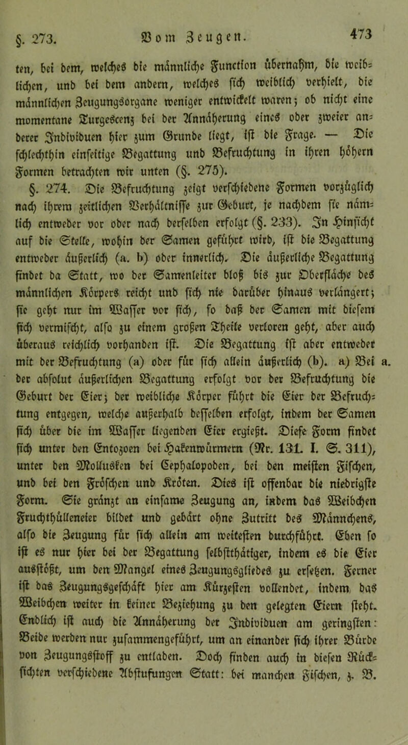 bei bem, trcldjcg ble mdnnlic^e ^uncffon übernahm, bie rocibs Helfen / unb bei bem anbem, treldbeg ftc^ weibtic^ öecbielt/ bie mdnnfidjen Beugungäorganc roenigec enttfirfelt waren j ob nic^t eine momentane /Eutgc^cenj bei bec ^Tnndberung eines ober jweier an= beret Snbiotbuen biet jum ©runbe liegt, ifb bie g'rage. — 25ie fcbietbtbin einfeitige SSegattung unb S5efrucbtung in ihren bb^etn formen betrad)ten wir unten (§. 275). §. 274. Sie SSefmebtung jcigt nerfebiebene formen nocjuglicb nach ihrem jeitlicben SScrbdltnifj'e jur ©ebuef, je naebbem fte ndm; lieb enttoeber oor ober nach berfcCbcn erfolgt (§. 233). 3n .^inftebt auf bie 0telfc, wohin ber ©amen geführt wirb, ifi bie Begattung entweber duperlid) (a. b) ober innerlich» Sie äußerliche SSegattung finbet ba ©tatt, wo bet 0amenleitet bloß bis jur Dberfidebe beS mdnnlid)en ÄotperS reicht unb ficb nie baröber hinaus t>erldngert j |ic gebt nur im 9Baffer »or ftdb, fo baf bec 0amen mit biefem ftcb nermif^t, alfo ju einem großen ^l}eHe vetlocm gebt, aber auch überaus reichlich uorbanben iff. Sie SSegattung ffi aber entweber mit ber 95efrucbtung (a) ober für ftcb allein äußerlich (b). a) 23ei bec abfolut äußerlichen SSegattung erfolgt Dor bet SSefruchtung bie ©eburt bec @ierj bec weiblidbe Äöcpec führt bie @ier ber 25cfruch= tung entgegen, welche außerhalb bejfelben erfolgt, inbem bec 0amen ftch über bie im SOBaffec liegenben Sicc ergießt. Siefe §ocm ftnbet ftcb unter ben ©ntojoen bei .^afenwürmem (9?c. 131. I. 0. 311), unter ben 50?olluSfen bei ßephalopoben, bei ben meifien Sifchm, unb bei ben grofehen unb Äröten. SieS ißi offenbar bie niebcigjle goem. 0te grdnst an einfanw Beugung an, inbem baS 5Beibchen gruchtbüUenciec bilbet unb gebdrt ohne Buteitt beS 9)?dnntbenS, alfo bie Beugung für fich allein am weiteflen burcbföbrt. ©ben fo iji es nur hier bei bec ^egottung felbfttbdtiger, inbem eS bie ©iec auSjioßt, um ben SD?angel eines BeugungSgliebeS ju erfefeen. Sernec ijl baS BeugungSgefchdft hier am Äürjeficn oottenbet, inbem baS SBeibchen weiter in feiner Sejiebung ju ben gelegten ©iem (iebt. I ©nblich ijl auch bie 2lnndberung bet ^nbioibuen om geringflen: I 95eibe werben nur jufammengefübrf, um an einanbec ftch ihrer S5ücbe I Don BeugungSftoff ju endaben. Soch ftnben auch tu biefen JRücEs I fidjten oerfchicbenc ^bjiufungen 0tatt: bet manchen gifchen, j, 95.