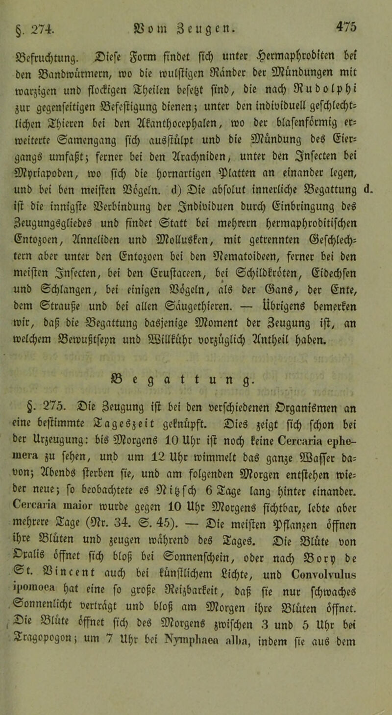§. 274. 85 0 m 3 c u g c n. 58efmd)tun9. £iiefe gocm finbet ftd^ unfcc .^ermap^cobUen bet ben 83anbrcürmcrn, roo bi'c rculfllgen 9?dnbec bec 2J?ünbungen mit roacjigcn unb flocügcn Steilen befefet ftnb, bie nadE) 9?ubotpbi juc gegenfeitigen SSefcfllgung bienen} unter ben inbiüibuell gefd)iedbt: lieben 2Cfantbocepba(en / roo bec btafenfbemig ec: meitecte 0rtinengang ftdb audflülpt unb bie S)?ünbung bed @ier; gang^ umfaptj ferner bei ben 2(cacbniben, unter ben Sufccten bei SOZpriapoben, mo ftcb bie bornartigen glatten an einanbec legen, unb bei ben meif^en Söogein. d) Sie abfolut innerliche SSegattung ifb bie innigfle 25ecbinbung bec Snbiüibuen buccb Einbringung beö 3eugungdgtiebe6 unb finbet «Statt bei mebrecn b^cmapbeobitifeben Entojoen, 2lnneliben unb 9?ZolIu0fen, mit getrennten tecn aber unter ben Entojoen bei ben 9?ematoibeen, ferner bei ben meiflen ^nfecten, bei ben Ecuflaceen, bei Sebitbbeoten, Eibecbfen unb Schlangen, bei einigen SSogeln, ald bec @anö, ber Ente, bem Strauße unb bei allen Sdugetbiecen. — Übeigend bemerken mir, bap bie Begattung badjenige SJZoment bec Beugung ijl, an melcbem 23en5uptfepn unb SBillgübc nocjuglicb 2(ntbeil ba^'en. ^Begattung. §. 275. Sie 3?ugung ifi bei ben öcefebiebenen Srganidmen an eine bejfimmte SJagedjeit gefnupft. Sieg jeigt ftcb f^on bei bec Ucjeugung: big 5D?ocgeng 10 Ubc ijl noeb feine Cercaria epho- luera ju feben, unb um 12 Ubr mimmelt bag ganje 5Baffec ba^ üonj 2fbenbg ffeeben fte, unb am folgenben 9)?orgen entfieben wie; ber neue; fo beobachtete eg 5i?i^fcb 6 3!age lang hinter einanbec. Cercaria maior mürbe gegen 10 Ubr 5D?ocgeng ficbtbac, lebte aber mehrere SJage (9?c. 34. S. 45). — Sie meijien ^flanjen offnen ihre SSlüten unb jeugen mdbrenb beg Sageg. Sie SSlute Don SDralig öffnet ftcb i>iop bei Sonnenfebein, ober nad) S5ocp bc St. SSincent auch bei funjflicbem ßiebte, unb Convolvulus ipomoea bat eine fo geope SKeijbacfeit, bap fic nur fcbmacbeg Sonnenlicht oertedgt unb blop am CÖ^orgen ihre 23lüten bffnet. , I)ic 58lüte bffnet fid) beg «morgeng jmifeben 3 unb 5 Ubc bet Sragopogon; um 7 Ubr bei Nympliaea alha, inbem fie aug bem