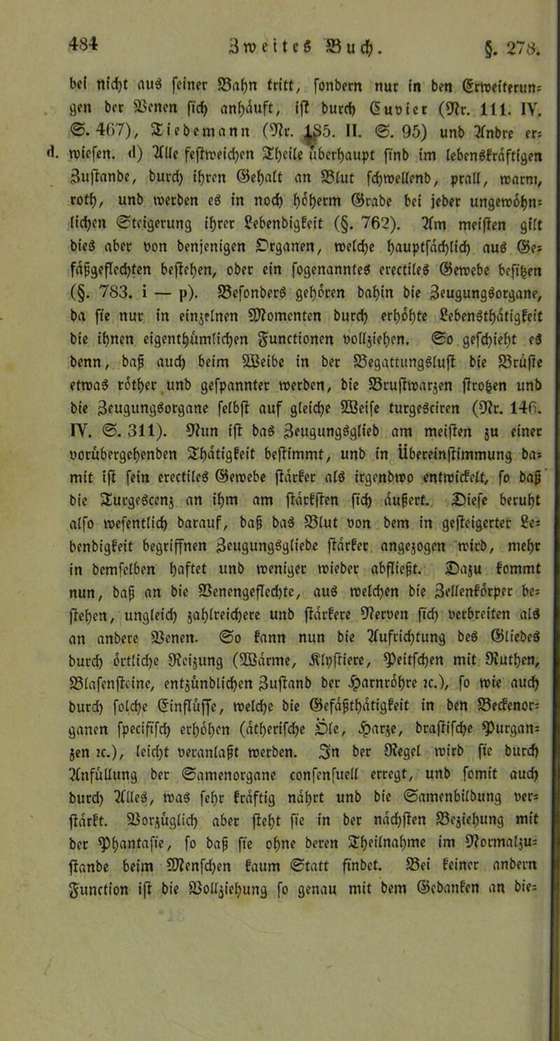 3 w e 11 e 5 S3 u d(). §. 278. bei nid)t auö feiner S5af)n tritt, fonbern nur ln ben (5rn>elfernn: gen ber 33enen fld) anl)duft, i|! burrf) Guoiet (9^r, 111. IV. ©.467), Sliebemnnn (8^r. 1S5. II. ©.95) unb Tfnbrc er: d. TOtcfen. (1) 2nie feflnjeld^en 3!l)elte überhaupt fmb tm lebenöfrnftlgen 3ujlnnbe, burd) t^rcn @ef)a(t an S5(ut fd)tt»cUenb, prall, roarm, rotf), unb werben eg in nod) l)6t)erm ©rabc bei jeber ungew6l)ns lidjen ©tcigerung i^ret Sebenbigfeit (§. 762). 2(m meiflen gilt bieg aber non benjenigen S^rganen, »etdje l)auptfdc^lid) aug ©es fdfgefled)ten bejlel)en, ober ein fogenanntcg erectileg ©ewebe beft^en (§. 783. i — p). S5efonberg gel)bren bal)in bie ^fugunggorgane, ba fte nur in einjelnen ÜÄomenten burd) erbol)fc Sebengtl)dtigfeit bie ihnen eigenthumlidjen Functionen nolljief)en. ©o gefd)iel)t eg benn, baf aud) beim SBeibc in ber SSegattunggtufl bie S3rüfle etwag rotber unb gefpannter werben, bie S5ru|lwarjen jiroben unb bie 3fU9Wtt9öorgane fclbjl auf gleiche SBeife turgegciren (9?r. 146. IV. ©. 311). 3?un ijl bag 3?U9un9ö9lifi> öm meiflen ju einer »orubergchenben Shdtigfeit beflimmt, unb in Ubereinflimmung bas mit ifl fein erectileg ©ewebe fldcfer alg irgenbwo entwicEelf, fo bap ’ bie Surgegcenj an ihm am fldrfjlen ftd) dugert. 3)iefe beruht alfo wefentlid) barauf, baf bag SStut non bem in gefleigerter 2es benbigfeit begriffnen 3«U9ungggIiebe jldrfec angejogen wirb, mehr in bemfelben haftet unb weniger wieber abflieft. 2)aju fommt nun, bap an bie SSenengeflechte, aug welchen bie Sellenfdrpec be: flehen, ungleich jahlreichere unb jldrfere 9?ernen ftch nerbreiten alg an anbere 5ßenen. ©o fann nun bie Tlufrichtung beg ©liebeg burch örtliche 9fcijung (Sßdrme, .Älpfliere, ^eitfdjen mit 9ruthen, S3lafcn|lcinc, ent5Ünblichen 3uflanb ber Jparnrohre jc.), fo wie auch burd) folche (5influffe, welche bie ©efdpthdtigfeit in ben Serfenor: ganen fpedftfd) erhöhen (dtherif(he ^le, ^arje, braflifche ^urgon: jen IC.), leicht neranlapt werben. Sn ber Siegel wirb fie burd) ?{nfullung ber ©amenorgane confenfuell erregt, unb fomit auch burch 2llleg, wag fehr frdftig ndhrt unb bie ©amenbilbung ners ftdrft, 23ori(üglich aber fleht fie in ber ndchflen Scjiehung mit ber fo fi« ohne beren im Slormaljus flanbe beim SOlenfchen faum ©tatt finbet. Sei feiner anbern Function ifl bie SoUjiehung fo genau mit bem ©ebanfen an bies