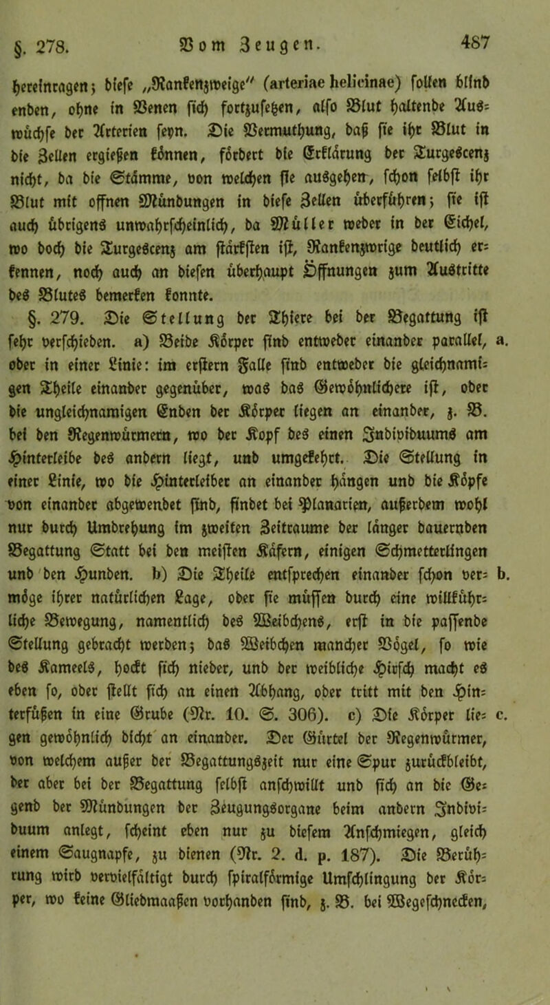 btefc ^,9Janfenj»eigc (arteriae helicinae) foüen blfnb enben, oI)ne tn 83mcn (ic^ foctjufe^en/ ßlfo S5lut ^oltenbe 2(uö= wuc^fe bet 2(ttericn fepn. S)ie ©ermutl)ung, bap fte 85lut in bfe 3€Üen ergießen finnen, f6cbect bie ßcftdrung bec S^urge^cenj nid)t/ brt bie 0fdmme, üon «eUifjen fle auSge^eir, fdjon fetbfl i()t 83lut mit offnen SÄunbungen in biefe ubevf&ijren; fte ifl auc^ ftbdgenä unn>nf)rfcf)einticl), ba Skullet webet in bet (5id)el, wo borf) bie SutgeScenj am fidtfflcn iji, Oianfcnjrotige beutlidj ets fennen, nocf) aud> an biefen uberi)aupt Öffnungen jum Äuöttitte beg SSIutcg bemctfcn fonnte. §. 279. 2ü)ie Stellung bet 2:i){ete bei bet Begattung ifl fel)c uerfcfjiebcn. a) S3eibe Ädrpet f(nb entwebet einanbet parallel, a, ober in einet i'inie: ira etjlctn galle finb entwebet bie gleidjnami: gen einanbet gegenüber, toaS ba6 @ewdl)nticbete ifl, ober bie ungleie^namigen @nben bet Ädcpet liegen an einanbet, j. S5. bei ben 9?egenwütmetn, wo bet Äopf beS einen S«bipibuumö am Jpinterleibe beö anbetn liegt, unb umgefe^ct. £)ie Stellung in einet 2inie, wo bie Jpintetleibet an einanbet l)dttgen unb bie Ädpfe non einanbet abgewenbet finb, finbet bet ^lanatien, aufeebem wobt nur bureb Umbtebung im peiten Beittaume bet Idnget bauetnben SSegattung Statt bei ben meiflen Ädfern, einigen SebmettetÜngen unb'ben .^unben. b) 2)ie Slbdle entfpreeben einanbet fcl>on oets b. mdge ibtet natürlicben Sage, ober fte muffen butcb eine willfubr^ lidje ^Bewegung, namentlich beö SBeibebeng, erfl in bie paffenbe Stellung gebracht wetben; ba6 3Beibcben raanebet SSogel, fo wie beö ÄameelS, bo<ft ficb ni«bcr, unb bec weibliche .^icf^ macht cg eben fo, obec flellt ftdb an einen 2lbbang, ober teitt mit ben .^in; terfüfen in eine @cube (9lr. 10. S. 306). c) 2^ie Äorpet lic= c. gen gewöhnlich bicht'an einanbet. 25ec ©üctel bet Dlegenwurmer, oon welchem aufer bec SSegattunggjeit nuc eine Spur jutüdbleibt, bec aber bei bet SSegattung felbft anfd)willt unb fleh an bie ©e* genb bec SO^ünbüngen bec Beugunggorgane beim anbetn Snbioi: buum anlegt, fcheint eben nur ju biefem 2(nfchmiegen, gleich einem Saugnapfe, ju bienen (9?c. 2. d. p. 187). Öie S5ecüb= rung wirb oecoielfdltigt bucch fpiralfdcmige Umfchlingung bet Äots per, wo feine ©liebmaa^en Poebanben finb, j. 95. bei ©egefchneden.