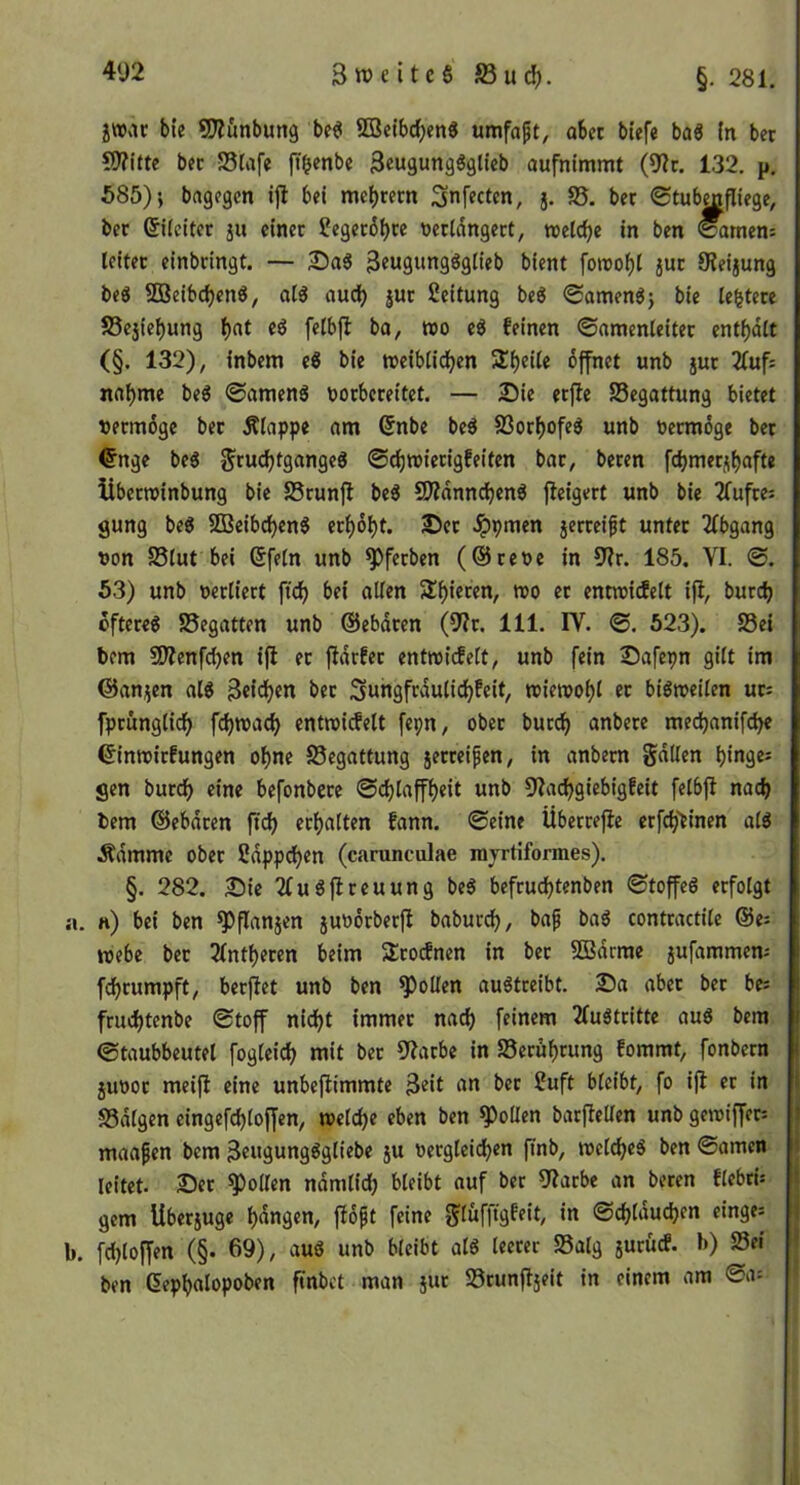 §. 281. jWxU bte SJiunbung be^ Söetbdjen« umfaft, aber blefe baö (n bet 59?itte bet S5fafe jT^enbe 3ew9ungöglieb aufntmmt (9?c, 132. p. 585) i bagegen ijl bei mc()recn Snfecten, j. S5. bet Stub^fliege, bet ©iicitet ju einet Segetö^te üetidngett, tvelc^e in ben <^men: leitet einbtingt. — £)a« 3eugungöglieb bient foreobl jut 9?eijung beö SBeibc^en«, al3 audb jut Leitung beg 0amenö} bie leitete S5ejiebung wo eg feinen ©amenleitet entf)dtt (§. 132), inbem eg bie reeiblidb^n Steile bffnet unb jut 21uf: nannte beg ©ameng ootbeteitet. — 2ü)ie etjle Begattung bietet vetmöge bet Älappe am (5nbe beg SSot^ofeg unb oetmdge bet €nge beg Jtudjtgangeg ©rf)wieti9feiten bat, beten fcbmetjbafte Übetroinbung bie SStunjl beg SWdnn^eng tlcigett unb bie 2fuftes gung beg 2Beibd)eng et^obt. 2)ct Jppmen jetteift untet 2(bgang von 25(ut bei (5feln unb ^fetben (@teoe in 9?t. 185. VI. ©. 53) unb oetliett fidb bei allen 5lb««wn, mo et ennridelt ifi, butcb ofteteg S5egatten unb ©ebdten (5^t. 111. IV. ©. 523). S5ei bem SWenfdjen ifi et jidtfet enttoicfelt, unb fein Safepn gilt im ©anjjen alg Beleben bet Sungftduliebfeit, miemobl et bigmeiten ut= fptünglicb febmaeb entmidelt fepn, obet butcb anbete me^anifebe ^inmitfungen ohne Begattung jetteifen, in anbetn gdllen binges gen butcb eine befonbete ©ebtaffbeit unb Diacbgiebigfeit felbfi nach bem ©ebdten ftcb etbalten fann. ©eine Übettefie etfcb'einen alg Ädmme obet Sdppdben (carunculae myrtiformes). §. 282. 2)ie 2fugflteuung beg beftuebtenben ©toffeg etfolgt a. n) bei ben ^flanjen juootbetfi babuteb, bap bag conttactile @e: webe bet 2lntbeten beim Stoifnen in bet SBdrme jufammem febtumpft, betfiet unb ben Rollen augtteibt. Da abet bet be: ftuebtenbe ©toff nicht immet nach feinem 2Iugttitte aug bera ©taubbeutel fogleicb mit bet 52atbe in Setubcung fommt, fonbetn juoot meifl eine unbejiimmte Beit «n bet 2uft bleibt, fo ijl et in SSdlgen eingefcbloffen, welche eben ben Rollen batfiellen unb gewiffet: maafen bem Beugungggliebe ju »etgleicben ftnb, wclcbeg ben ©amen leitet. Det Rollen ndmlidb bleibt auf bet 9iatbe an beten flebtü gern Ubetjuge bdngen, fiopt feine JJlüfftgfeit, in ©cblducben einge: b. fcbloffen (§• 69), aug unb bleibt alg leetet S5alg jutücf. b) 23ei ben (5epbalopoben finbet man jut Stunfljeit in einem am ©a= I