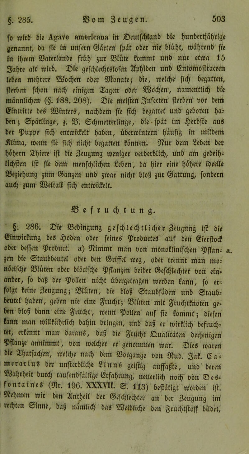 §. 285. fo wfcb bic Agave americnna in SJeiitfdjCanb bie ^unbertjd^ttge ßcnannt, ba fie irt unfern ©drtert fpdf ober nie blu^t, mdf)Cenb fte in tf>rem SJntertmtbc frö^' jur S5Iutc fommt unb nur c(n>a 15 Srt^re alt rcicb. 25le gcfd)rerf)fgrofen 2fpf)lbcn unb’ entömb|^tnceen leben me()cere ®od^en ober 9?^ona^e; bie, tneicfie ftdf)! begatten, jlerben fcbon narf) einigen Slagen ober SBbdjen', nnmentlid) bic mdnniicfjen (§. 188. 208). 25ie meijlcn Snfccten fl^cben! ooc bcnt Eintritte be6 Söinfecg, nad^bem fte ftd) begattet unb geboten ^as ben; ©pdttinge, j; ©cbmctterlin'ge, bie*fpdt im Jperbfbe au8 bec ^uppe ftc§ entrof^ett übernjintecn b^u^’g in milbem Älima, trenn ffd fid) nic^t begatten fonnen. 9'?uc bem 2cben bec bobecn Sbiete i|l bie Beugung trenigee rccbecbticb, unb am g'ebcibs Hoffen ift fie bem menfd)ticben ßeben, ba hier eine ibeelle SSejiebung jum ©anjen unb jmac nic^t btop juc ©attung, fonbern au(b sum SBeltali ftdb enttrrileit. föcfruebtung. §. 286. 2)ie SSebingung gefcblecbtlicbcc Beugung ifl bie ©intriefung beä .^oben ober feineö ^cobucteä auf ben ©iec|!ocf ober bellen ^cobuct. a) 9?immt man ron monofrinifcb'en *?)frans a. Jen bic ©taubbeutel obec ben ©ciffei treg, ober trennt man mo= nocifebe S3iüten obec biocifebe ^flanjen beibec ©efcbtedbtec ron eins anber, fo baf bec ^oUen nicht übergetragen werben fann, fo er.^ folgt feine Beugung} SSIüten, bic biof ©taubfdben unb 0taubs beutet haben, geben nie eine j^ruebt} Stuten mit ^rucbtfiioten ge^ ben btof bann eine gruebt, wenn polten auf |Tc fommt} biefen fann man wiltfübrticb babin bringen, unb baf er wirfticb befrueb: tet, erfennt mon barauö, baf bie ^ruebt £luatitdfen berjenigen ^flanje annimmt, ron weteber ec genommen war. 25ieö waren bie 3:batfacben, wetebe nach bem Vorgänge ron OJub. ^af. Ga: merariuS ber unflerbticb'e Sinnd geifiig auffafte, unb' beren Siabrbeit butcb taufenbfdttige'ßrfabrung, neuertieb noch rön ®eö* fontaineS (9?r. 196. XXXVII. 0. 1*13) bejidtigt worben i|t. 9febmen wie ben 2fntf)eit bec ©efebteebfee an bec Beugung im rechten 0inne, bap ndmticb ba« 5öeiblicbe ben gcuchtfloff bilbet.