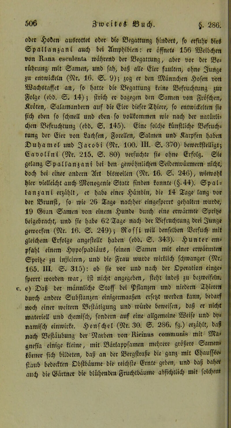 Zweite« ©ucf). §. 286. obec auörottet obec bte ©egattung f)(nbecf, fo erfuhr ©prtllrtitj-anl auc() b«( 2Tmp^(bien: ec bffneCe 156 5Be(bc^en »on Rana escnlonta tx)df)renb bec ©egattung, aber t)oc bec ©e» rö^cung mit ©amen, unb fal), baf aUc (5lec faulten^ ofjne ;^nge ju entnjicfeln (9ir. 16. ©. 9)5 jog ec ben SSJJdnni^en J^ofen bon 9ßac^>ötaffet an, fo {)atte bte ©egattung feine ©efcnc^tung juc 5?oIge (ebb. ©. 14) 5 ftric^ ec bagegen ben ©amen bon geofe^en, Äcoten, ©alamanbecn auf bte (5iec btefec 3:()tere, fo enfroiefeifen fte ftd) eben fo fc^neU unb eben fo bolifommen rote nac^ bec natörlis c^en ©efcuc^tung (ebb. ©. 145). 6ine folc^c fünfHidje ©efcud)s tung bec @iec bon Sadjfen, gocetlen, ©aimen unb Äaepfen f>aben )Dui)ameC unb Sacobi (9?c. 100. III. ©. 370) beroecf)leUigt5 ßaooitni (9>?c. 215. ©. 80) oeefuebte fie ebne ßrfoig. ©ie gelang ©pallanjani bei ben gerobbnli(bf«®«benroucmern nicht, boeb bei eihec anbecn 3frt biöroeilen (9?r. 16. ©. 246), roieroobl biec bielleu^t auch 33?onogenic ©tatt ft'nben fonnte (§.44). ©pah l-anjani ecjabtt, ec b«^>® einer .i^unbin, bie 14 STage lang 00c bec ©cunfl, fo roie 26 Sage nacbb«t cingefpecct gehalten rouebe, 19 ®can ©amen bon einem .ipunbe buc^ eine ecrodemte ©pci^c beigebcaebt, unb fte b«t>« 62 Sage nach bec ©efeuebtung bcei Sunge gerooefen (S^Jc. 16. ©. 249)5 SRoffi roid benfelben ©eefu^ mit gleichem befolge angeftellt b«*^tn (ebb. ©. 343). unter em> Pfahl einem .^ppofpabiduö, feinen ©amen mit etnec ecrodemtenf ©pci^e iu injicicen, unb bie grau rouebe roirflicb febroangee (9Ic. 165. III. ©. 315): ob fie bor unb nach bec Operation einge* fperct rooeben roac, i|I nicht angegeben, lieht inbef ju bejroeifclm c. c) 25af bec mdnnlid)e ©toff bei ^flanjen unb niebecn Shiecert burch anbece ©ubftanjen einigeemaafen eefe^t roeeben fann, bebarf noch einer roeitern ©efidtigung unb rouebe beroeifen, bap ec nicht materiell unb dhemifd), fonbern auf eine allgemeine SBeife unb bps namifd) einroiefe. .ipenfcbel (91c. 30. ©. 286. fg.) ec5ahlt, bap nach ©efldubung bec'9?acben bon Ricinus communis mit 9Äas gnefia einige fleine, mit ©dclappfamen mehrere grdpecc ©omen^ fornec ftcb bilbeten, bap an bec ©ergfirape bie ganj mit ßhaufföes ilaitb bebeeftm Obflbdume bte-ceicbjle erntC'geben, unb bap bähet* auch bie ©dctncc bie- blithtnben gcud)tbdumc abftebtUeb mit foldjem