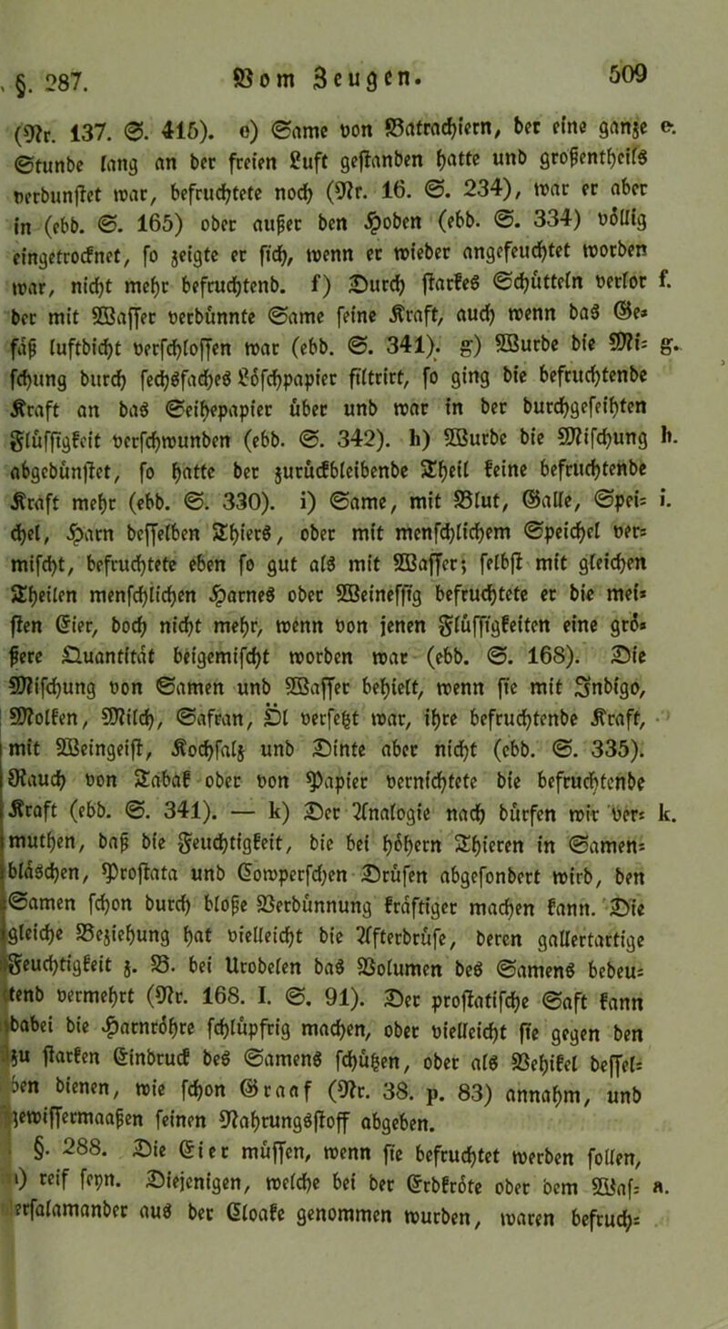 (9?r. 137. 415). e) ©nme üon ©rtfrac^iern, bet efne ganje e-, 0tunbc lang nn bec freien 2uft gejlanben ()atte unb gropent^eifs nerbunflet roac, befrudf?tetc nod) (9?r. 16. ©. 234), war er aber in (ebb. 0. 165) ober auper ben .^oben (ebb. 0. 334) o6Uig eingetrorfnet, fo jeigte er fid^, wenn er wieber angefeud^tet worben war, nicht mef)r befmd()tcnb. f) JDurch jiarfeö 0chütteIn oerioc f. ber mit SBaffer oerbunnte 0ame feine .^raft, audh wenn ba6 @e» fa^ (uftbit^t oerf(^ioffen war (ebb. ©. 341). g) 5ßurbe bie fÜti- g. fchung burdfj fech^fad^eg ?6fchpapier fiitrirt, fo ging bie befruchtenbe Äraft an baö 0eif>epapier über unb war in ber burdhgefeif)ten gtüffigfeit oerfchwunben (ebb. 0. 342). li) 5Burbe bie 9)?ifchung 1». abgebunjlet, fo h<^tte ber jurucfbleibenbe befruchtenbe Äraft mef)r (ebb. 0. 330). i) 0ame, mit SSlut, ©alle, 0pei= i. dhel, .^parn beffetben ShierS, ober mit menfd)lidhem 0peicf)el oer* mifcht, befruchtete eben fo gut oi^ mit SfBaffer; feibfl mit gleichen ^heilen menfehiiehen .^arneö ober 5Beinef)tg befruchtete er bie mei* fJen @ier, hoch nicht mehr, wenn oon jenen giüffigfeiten eine gr6* fere Quantität beigemifcht worben war (ebb. 0. 168). Sie 9)?ifchung oon ©amen unb SBaffer behiett, wenn fte mit Snbigo, 9)?oIfen, SO?Uch, ©afran. Dl oerfeht war, ihre befrudhtenbe .fraft, • jmit SÖBeingeift, Äochfaij unb Sinte aber nidht (ebb. 0. 335). 9?au^ toon Sabaf ober oon Rapier vernichtete bie befruchtenbe Äroft (ebb. 0. 341). — k) Ser 2fna(ogie nadh burfen wir Vers k. muthen, baf bie g'eudhtigfeit, bie bei höhten Shieren in ©amen* blddchen, ^rojlata unb (5owperfchen Srufen abgefonbert wirb, ben ©amen fd)on burch blope SSerbunnung frdftiger machen fann. Sie gleiche SSejiehung h^t vielleicht bie 2ffterbrüfe, beren gallertartige ^euchdgfeit j. S3. bei Urobelen ba^ SSolumen be6 ©amenö bebeu: «enb vermehrt (0?r. 168. I. 0. 91). Set profiatifche ©aft fann i|babei bie ^atnrdhre fchlupfrig machen, ober vieUeicht fte gegen ben fiarfen ßinbruef beg ©amen« fchü^en, ober al6 SSehifel beffel= Sen bienen, wie fchon ©raaf (9?r. 38. p. 83) annahm, unb If^ewiffetmaa^cn feinen 9?ahrungöftoff abgeben. ; §. 288. Sie ©iet muffen, wenn fie befruchtet werben foUen, n) reif fepn. Siejenigen, welche bei ber ©rbfrdte ober bem SKaf: «. !lerfalamanbec au^ bet ©toafe genommen würben, waten befruch=