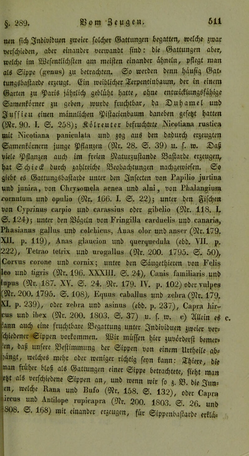 iwn jTc^ 3ni)tüibucn jtreicc foJd)ec ©attungcn begatten, welche imt oecfc^ieben, aber einanbcc üecroanbt finb; bie ©attungen über, weIdE)c iiu 2öefent(ld)jlen am meijlen einanbcc d^neln, pflegt man at^ ©ippc (genus) ju betrachten. @o werben benn h‘tuf4g ®at* tung^baftarbe erzeugt, ßin weiblicher Slerpcntinb.aum, bec in einem ©arten ju ^aeiö jährlich geblüht h^tte, ol)m entwicflungöfdhige ©amenfdcnec jU geben, würbe fcudhtbac, ba 2)uhamei unb Suffieu einen mdnnlidjen ^ijlacienbaum baneben gefegt hatten (y?c. 90. I. 0. 258); Ädlreutcc befruchtete Nicotiana rustica mit Nicotiana paniculata unb jog au^ ben baburch erjeugten ©amenforneen junge ^flanjen (D^c. 28. ©. 39) u. f. w. 25a^ viele ^flanjen auch iui freien 9'^atucjujlanbc S3afiacbe ecjeugen^ hat ©chieef bucch jahlceichc Beobachtungen nachgewiefen. ©o giebf eö ©attungöbafiarbe unter ben ^nfecten von Papilio jurtina unb junira, von Chry$omela aenea unb alni, von Phalangium fornutum unb opulio (0?r. 166. I. ©. 22); unter ^en Sifcheu von Cyprinus carpio unb carassius ober gibelio (9^c. 118. L ©.124); unter ben Bdgetn von Fringilla carduelis unb canaria, Phasianus gaJIiis unb colchiciis, Anas oloi- unb anser (9?r. 179. XU. p. 119), Anas glaucion unb querquedula (ebb. YII. p. 222), Tetrao tetrix unb nrogallus (9?c. 200. 1795. ©. 50), Coryus corone unb cornix; unter ben ©dugethiecen von Felis leo unb tigris (9?r. 196. XXXIII. @.24), Cauis familiaris unb inpus (ülv. 187. XV. ©. 24. 9?r. 179. IV. p. 102) ober vulpes (9Ir. 200. 1795. ©. 108), Equus caballus unb zebra (9?r. 179. XI. p. 239), ober zebra unb asinus (ebb. p. 237), Capra liir- cus unb ibex (9Ir. 200. 1803. ©. 37) u. f. w. c) 3lüein e^ c. !ann auch ein« fruchtbare Begattung unter ^nbivibuen jweicc Vers ’chicbenec ©ippen voceommen. äßie muffen hiet juvorberfl bemer# fen, baf unfece Bejiimmung ber ©ippen von einem Uetheile ab^' )dngt, welche^ mehr ober weniger richtig fepn fann: Shiece, bie nan früher blof olg ©attungen einer ©ippe bctradhtetc, fleht man eht alg vecfchiebcne ©ippen an, unb wenn wir fo }. B. bieSum jen, welche Rana unb Bufo (9?r. 158. @. 132), ober Capra jircus unb Antilope rupicapra (9?r. 200. 1803. ©. 26. unb ^808. ©. 168) mit cinanbec ecöcugen, fdc ©ippenbajiarbe erfidc