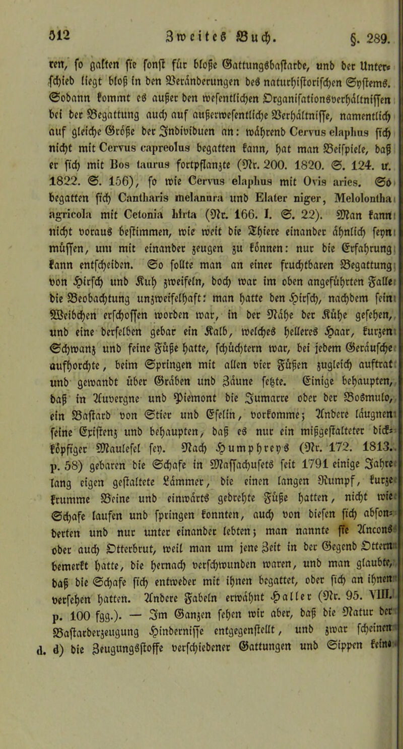 ten^ fo 0atten ffe fonjl fuc blopc ©attungöbajlarbc^ unb bcc Unter« ,fcf)ieb liegt btojj In ben SSecikberungen beö natucf)iflonfcbcn ©tjftemg. ©obann fommt cg au^ec ben roefentitcbcn Örganifationgoec^dttnlffcn bei bcc «Begattung aud) auf aupemefentltcbe 5ßerf)dltnijye, namentlich (Ulf gleiche @c6fc bec Snbiüibuen an: mdhcenb Cervus elaplms (ich nicht mit Cervus capreolus begatten fann, h«t ni^n SSeifpiele, baf er ftch mit Bos taurus foctpflanjte (9?r. 200. 1820. ©. 124. ir. 1822. ©. 156), fo reie Cervus elaplms mit Ovis aries. ©0 begatten fich Cantharis melanura unb Elater niger, Melolonlhai agricola mit Cetonia lilrta (9?r. 166. I. ©. 22). 9Äan fanrti nicht oocaug bejiimmen, mir weit bie Shiecc einanbec ähnlich fepni muffen, um mit einanbec jeugcn ju fonnen: nuc bie ßcfahcung; fann cntfcheiben. ©o foUte man an cinec fcuchtbacen 25egattungi non .^icfch unb Äuh smeifeln, hoch roac im oben angefühcten fallet bie Beobachtung unitneifelhaft: man h^ttc ben .^icfch, nachbem feini SBeibchen ecfchoffen mocben trac, in bec «l?dhe bec Äühc gefchen, unb eine becfelbcn gebar ein Äalb, melcheg Jpaac, furjcir ©chroanj unb feine ^ufe hatte, fchüchtern toac, bei jebcm ©ecdufche oufhor^tc, beim ©pcingen mit allen niec SUSl^^h auftrat unb gemanbt über ©rdben unb 3dune fe|te. (Einige behaupten, bap in 2fuoergnc unb Piemont bie Suniaccc obec bec Bo6mulo, ein Baflarb non ©tiec unb (Jfelin, nocfommc; 2fnbcce Idugnen. feine ßpiftenj unb behaupten, baf eg nuc ein mifgcffaltetec bi(f* fdpftgec SO?aulcfel fep. 9iach .Ipumphrcpg (9?r. 172. 1813.. p. 58) gebaren bie ©chafe in 9)?affadhufetg feit 1791 einige Sahte lang eigen geflaltete Sdmmcc, bie einen langen Oiumpf, fucjc fcumme Beine unb cimodrtg gebcehte güfe hatten, ni^t wie: ©djafe laufen unb fpringcn fonnten, au^ oon biefen ftch beeten unb nuc untec einanbec lebten j man nannte fTc Tlncong obec auch SDttcrbcut, weil man um jene 3eit in bec ©egenb Sttectf: bemeeft iiatte, bie h«madh oerfchwunben waren, unb man glaubte, ba^ bie ©d)afc ftch entwebec mit ihnen begattet, ober ftd) an ihnen • pcrfehcn hiiti^n. 2fnbcre fabeln erwdhnt Malier (9^r. 95. MII.> p. 100 fgg.). —' Sm ©anjen fehen wie aber, baf bie !J?atuc bec Baftacberjeugung .Ipinberniffe entgegenfiellt, unb jwac fcheinen d. d) bie 3eugungg|loffe »erfchiebenec ©attungen unb ©ippen fein« •