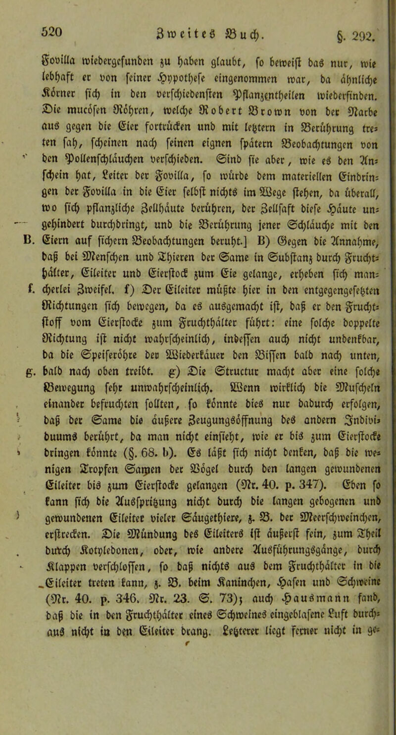 3weitcöS3uc^. §. 202. goüida roiebecgcfunbcn ju f)aben gtaubf, fo betüeijl baö nur, wie (ebf)nft er non feiner .^ppot^efc eingenommen mar, ba dbntidie Äbrner fid) in ben oerfdjiebenften ^flanitnt|)eiien mieberfinben. 2)ie mucofen Oioi)ren, metd)e OJobert SSromn non bec Oiarbe aui5 gegen bie ßiec fortrücEen unb mit lefetern in S5erüf)rung tre^ ten fai), fd)einen nad) feinen eignen fpdtern S5eobad)tungen non ben ^odenfdbtdudjcn nerfdjieben. ©inb fte aber, mie eö ben 2(ns fdjein ()at, Leiter bet f^onida, fo tnurbe bem materieden einbrin^ gen bet gonida in bie ßiet feibjl nid)tS im Söege jlef)en, ba überad, tt)o fic^ pflanj[id)e 3?Übdute berüfjren, bet gedfaft biefe Jpdute un; — gel^inbert burd^bringt, unb bie 58erüf)rung jener ©d)tducf)e mit ben B, (Siern auf ftd)ern SSeobad^tungen berui)t.] B) ®egcn bie 2(nnaf)me, bafi bei SJienfdjen unb Slijieren bec ©ame in ©ubflanj burc^ grud)t= f)diter, ßiieitec unb ßierjloc! jum 6ie gelange, etl)eben ftd) man= f. d^etlei f) ^ec ßileitcc müpte l)iec in ben entgegengefe^ten Oiid)tungcn fid^ beinegen, ba eö auögcmad>t ijl, baf er ben §ruc^t: floff nom ßiecfloifc jum §rud)tf)d(tec fufirt: eine foldje hoppelte 8iid)tung ijl nicljt mal)vfd)einlid), inbeffen aud) nid^t unbenfbar, ba bie ©peifer6l)re ben SSBiebetEduet ben S3iffen halb na(^ unten, g. halb nadj oben treibt, g) £>ie ©tcuctuc mac^t aber eine fol^e föeinegung fe^r unmal)rfdf)einlic{^. SBenn inirEli^ bie 50?ufc^eln , einanbet befcud)ten fodten, fo Eonnte bieö nur baburclj erfolgen, baß bec ©ame bie dußece Seugung^offnung beö anbern Snbini» i buumd becul)rt, ba man nidjf einfiel)t, mie ec bi^ 5um (JierfiocEe > bringen Eonnte (§. 68. b). ©ö Idßt ftef) nic^t benEen, baß bie ines nigen Stopfen, ©a^jen bet SSdgel burd) ben langen geinunbenen ßileitec biä 511m (Sierflocfe gelangen (0?r. 40. p. 347). 6ben fo Eann fid^ bie 2fuöfpri§ung nidfjt buc(^ bie langen gebogenen unb ^ gemunbenen (Sileitec niclec ©dugetl)icre, j, S5. bec 2jZeerfd)ineind)en, ecjlceifen. 2)ie SOiunbung beß (Sileiterä ifi dußecjl fein, jum Sl)eit birtd^ Äotplebonen, obec, mte anbece 2(udfuf)cungögdnge, burd> Älappen necfd)loffen, fo baß nid;tö auä bem fjrudjtf)dltec in bie .ßileitec treten Eann, 5. S3. beim Äanind)en, ,!pafen unb ©d;meinc (0?c. 40. p. 346. S^c. 23. ©. 73)} aud; .^auömann fanb, baß bie in ben Scu<^tl)dltet cineg ©c()melnc5 cingcblafene ?uft burd;: auä nlc^t io ben ßileitec btang. Se^tecec liegt ferner nic^t in ge»