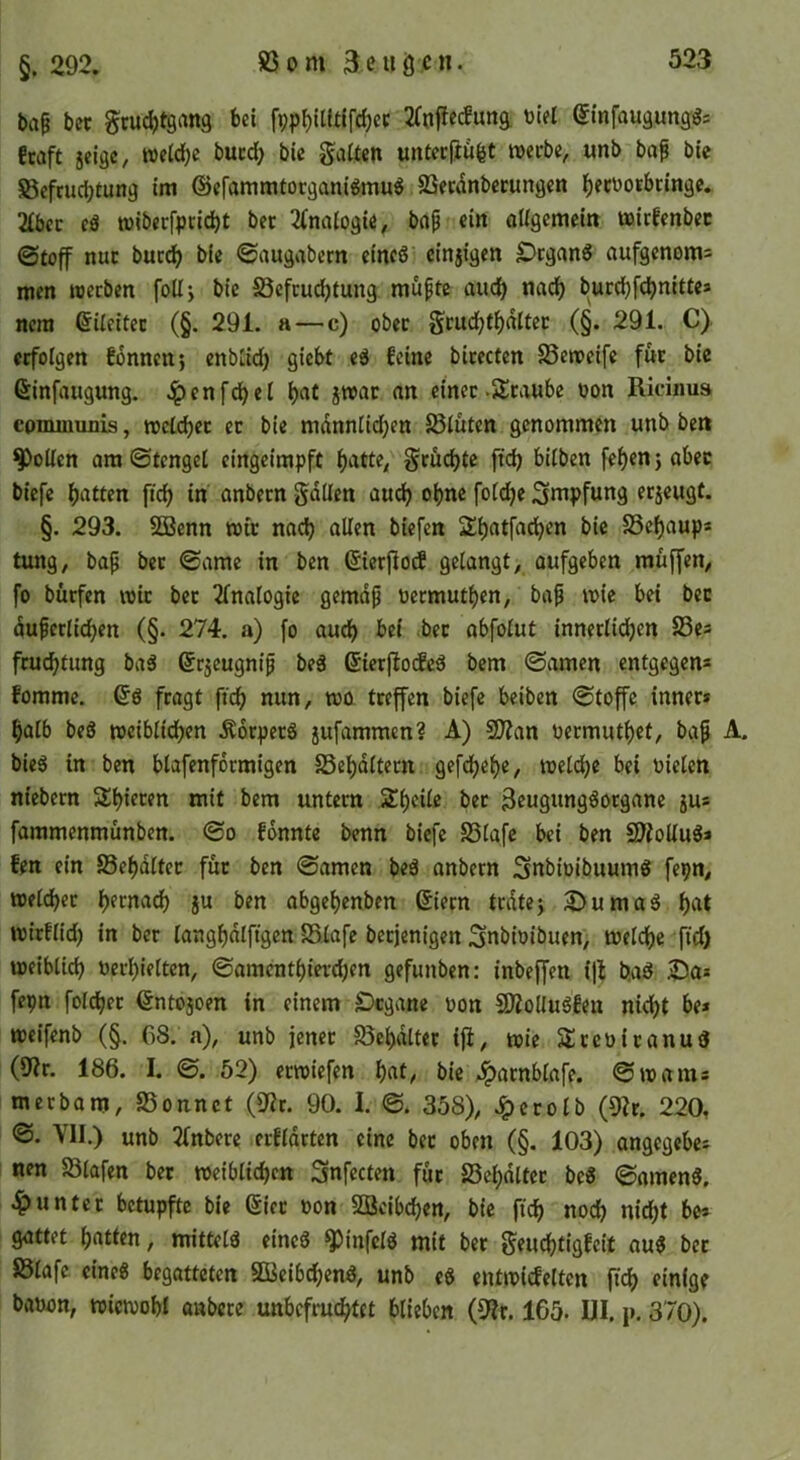 §. 292. ba^ bcc §cu(^t9rtn9 bei 2(njie(fun9. Diel Stnfaugunggs !taft 5eigc, weidfjc bucdf; bic galten untccftu^t werbe, «nb ba^ bie ©efrucbtung im ©efammtorganigmuö SSecdnbccungen l^ect^otbcinge. 2tbcc cä wibecfprid)t bec 2(nalo9ie, bap ein allgemein wirfenbec ©toff nur buccl) bie ©augabem eines cinjigen £>cganS aufgenoms men werben foüj bie S3efrudjtung müpte audb nad^ burcbfcbnitte» nera ©ileitec (§. 291. a—c) ober grud^tf)dltet (§. 291. C) erfolgen fonncnj enblid) giebt eS feine birecten SSeweife für bic Ginfaugung. .^enfd)el b«t jwar an einer-Sranbc oon Ricinus communis, wcld)ct ec bie mdnnlidjen S5luten genommen unb ben Rollen am ©tengel eingeimpft ^atte, grüebte ficb bilben fef)en j aber biefe bitten ficb in anbern gdllen auch ohne foli^e Impfung eejeugt. §. 293. SGBenn wir nach allen biefen 2bntf«cb^*^ SSebaup* tung, bap ber ©ame in ben ßierjlotf gelangt, aufgeben muffen, fo bürfen wir ber Analogie gemdp üermutben, bap wie bei bec duperlicben (§. 274. a) fo aud) bei .bec abfolut inneclicben 23es feudbtung baS ©ejeugnip beS ßierfiodfeS bem ©amen entgegen* fomme. 6s fragt ftcb nun, wo treffen biefe beiben ©toffe inner* halb beS weiblichen .^orpecS jufammen? A) 2J?an Permutbet, bap A. bieS in ben blafenfdrmigen SSebdltern gefdfjebe, welche bei Pielen niebern Sbiecen mit bem untern Sbeile bec SmgnngSocgane ju* fammenmunben. ©o fonnte benn biefe SSlafc bei ben SJ^olluS* fen ein SSebdltec fuc ben ©amen beS anbern SnbtoibuumS fepn, welcher b^rna^ §u ben abgebenben (Siecn trdtej i^^umaS bc^t wirflid) in ber langbdlftgen SSlafe beejenigen Snbipibuen, welche fid) weiblich Perbieltcn, ©amentbierdjen gefunben: inbeffen i)l b.aS iDa* fepn folcher ßntojoen in einem IDcgane pon SKoliuSfen nicht be» weifenb (§. C8. a), unb jenec Sebdlter ift, wie SJcePicanuS (9?r. 186. I. ©. 52) erwiefen b^^l/ bie ..ipacnblafe. ©warn* meebam, Sonnet (9ir. 90. I. ©. 358), Jpecolb (9?r. 220, ©. VII.) unb 2fnbere erfldrten eine bec oben (§. 103) angegebe* nen Slafen bec weiblichen Snfecten fiic Sebdltec beS ©amenS, unter betupfte bie (Siec Pon SBcib(^en, bic ftch noch nicht be* gattet b(*tten, mittels eines ^infclS mit ber geuChtigfeit auS bec Slafe eines begatteten SöeibchenS, unb eS entwicfelten fich einige bapon, wiewohl anbete unbefruchtet blieben (^t. 165. UI. p. 370).