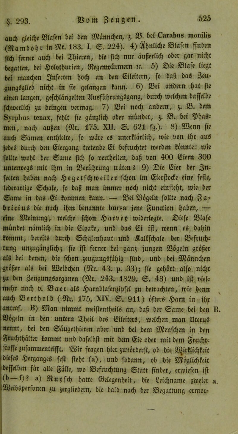 §. 293. auc^ gUtcf)c 93fcifcn 6ct ben 9JZdnnc^en, 5. 35. Carabns raonilis (s«ambo()r m 9Zr. 183. I. ©. 224). 4) Slafcn ftnben fid) fetnec aud) bei Z^ieren, b(e ftcb nur du^ertid^ ober gar nidjt begatten, bei J^olotf)urien, 9?egenwötmern ic. 5) SSiafe liegt bei mand)cn Snfecten l)ocb an ben Eileitern, fo bap baö Beu- gung^gtieb nic^t in |te gelangen fann. 6) S5ei onbern l)at fte einen langen, geft^ldngclten 2(uöfu^rungögang, burc^ welchen baffclbc - fdjnjerlid) ju bringen oermag. 7) S3ei nod) anbern, 5. 33. bem Syrphus tenax, fc^lt fie gdnjlic^ ober munbet, j. 35. bei ^l)aös men, nad^ aufen (9?r. 175. XII. ©. 621 fg.). 8) Söenn fte oud) ©amen entl^ielte, fo mdre e8 uncrfldrlid(), wie oon if)r auö jebe^ burd) ben ßiergang tretenbe (Si befrud^tet loerben fonnte: »oie füllte »ol)l ber ©ame ftd) fo ocrt^eilen, bap oon 400 ßiern 300 unterwegs mit if)m in 33erü^rung traten? 9) 2)ie (Sier ber fecten l)aben nad) J^egctfd)tt>eiler fdjon im ßicrflotfe eine fefte, leberartige ©djale, fo bap man immer noc^ nid)t einfie()t, wie bet ©ame in bas.ßi fommen fann. — S3ei SSdgeln füllte nac^ ga^ bticiuS bie m(^ i^m benannte bursa jene gunction l)aben, — eine SD^eimmg, welche fd)on ^aroep wiberlegte. 2)iefe SSlafe munbet ndmlid) in bie ßloafe, unb baS 6i ifl, wenn eS bal)in fommt, bereits burc^ ©dbalenl)aut unb Äalffdjale ber 35eftuc5= tung unjugdnglic^ j jie ijl ferner bei ganj jungen 33dgeln gtdpet jalS bei benen, bie fdbon jeugungSfdbig ftnb, unb bei SÄdnncben Igropet als bei SQüeibt^en (9?r. 43. p. 33) j fte gef)6rt alfo nic^t iu ben BeugungSorganen (9Ir. 243. 1829. ©. 43) unb ifl oiels mef)r nad) o. 35 a e t als .iparnblafenjipfel ju betrachten, wie .benn auch SSertholb (9?r. 175. XIY. ©. 911) öfters Jpatn in il)r antraf. B) Silan nimmt mcijientheiis an, bap bet ©ame bei ben B. SSdgeln in ben untern SEheil beS ßileiterS, welken man Uterus nennt, bei ben ©dugethieren aber unb bei bem SJIenfchen in ben Sruchthdlter fommt unb bafelbjl mit bem (5ie ober mit bem gru(ht= ftoffe sufammentrifft. SBit fragen hißt juoorbetfl, ob bie Söirflichfeit biefeS .^ergangeS fefl fleht (a), unb fobann, ob bie SÄoglichfeit beffelben für alle Sdlle, wo 35efruchtung ©tatt ftnbet, erwiefen ifl (b f)? a) Slupfch h^^Uß ©ßlßgcnhßit, bie Seichname sweicr a. 5QIcibSpetfoncn 5U 5ergliebern, bie balb nach bet SSegattung ermor=