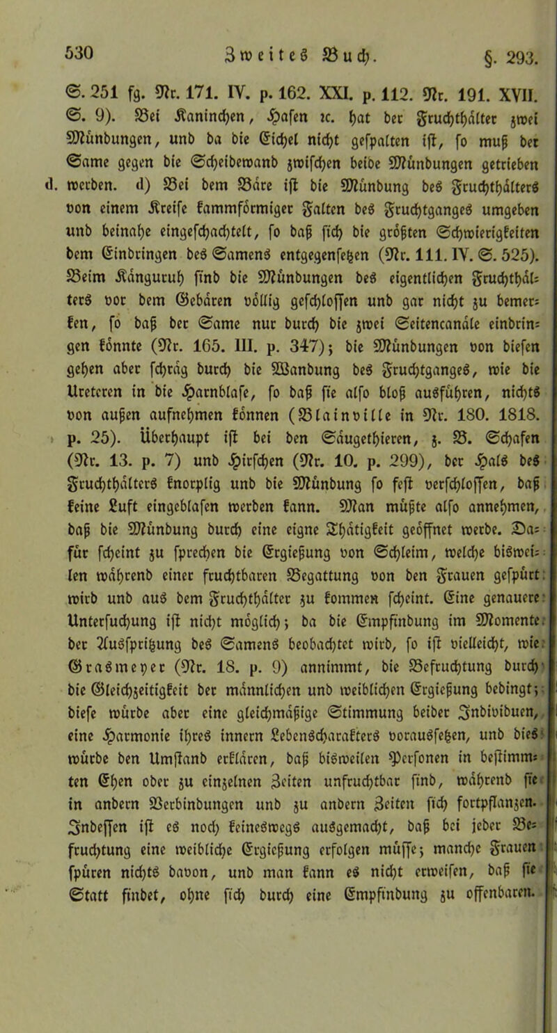 3 n) e i t e § S3 u d;. §. 293. ©. 251 fg. ült. 171. IV. p. 162. XXI. p. 112. 191. XVII. <S. 9). S3ei Äantnd)en, .^afen ic. ^at bec gcuc^tf)dltec sroei SÄünbungcn, unb ba bie (5ic^cl nic^t gefpattcn tfl, fo muf bet ®ame gegen bie ©djeibetvanb jtDtfdjen beibe SO?unbungen getrieben tl. »ecben. d) S3ei bem Sdre ijl bie SOlünbung beg gcuc^tijditer« t)on einem Äreife fammfocmigec gaitcn beö grud^tgangeg umgeben unb beinrt{)e eingefd)ac^te(t, fo ba^ ftc^ bie groften @c^n>iecigfeiten bem Einbringen beö ©amenä entgegenfe^en (S'Ic. 111. IV. @. 525). SSeim Ädngucul^ finb bie SDiunbungen beei eigentlichen gruchthdU tecS ooc bem ©ebdren ooUig gefd)loffen unb gar nicht §u bemer= fen, fo ba^ bec (Same nur burch bie jroei Seitencandle einbrim gen fonnte (9f?r. 165. III. p. 347) j bie SO^ünbungen oon biefen gehen aber fchcdg burch ^>ie SDSanbung beö gruchtgangeö, roie bie Ureteren in bie Jparnbtafe, fo ba^ fie alfo bto^ auöfuhren, nicht« oon aufen aufnehmen fonnen (SSlainoiile in 9^r. 180. 1818. * p. 25). Überhaupt ifl bei ben Sdugethieren, j. S5. ©djafen (9Zr. 13. p. 7) unb Jpirfchen (für. 10. p. 299), ber Jpal« be« Sruchthdlter« fnorplig unb bie SJiünbung fo fefi »erfchloffen, ba^. feine 2uft eingeblafen werben fann. SO?an mufte alfo annehmen,, ba^ bie 9)Zunbung burch eine eigne Shdtigfeit geöffnet werbe. Sa; für fcheint ju fprechen bie Ergiepung oon ©chleim, weldje biöwei;: len wdhrenb einer fruchtbaren Begattung oon ben grauen gefpürt: wirb unb au« bem gruchthdlter }u fommen fcheint. Eine genauere: Unterfuchung ijl nidjt möglich; ba bie Empftnbung im 5!)lomente: ber 2fu«fprigung be« ©amen« beobadjtet wirb, fo ifi oielleidht, wie? @ra«meper (fllr. 18. p. 9) annimmt, bie Befruchtung burch) bie ©leichjeitigfeit ber mdnnlichen unb weiblichen Ergiefung bebingt;; biefe würbe aber eine gleichmdfige ©timmung beiber ^nbioibuen,, eine .iparmonie ihre« innern Seben«charafter« oorau«fehen, unb bie«J würbe ben Umjlanb erfldren, bap bi«weilen ^erfonen in bejlimms* ten Ehen ober 5U cinjelnen Beiten uafrudjtbar finb, wdhrenb fiet in anbern Berbinbungen unb ju anbern Beiten fid) fortpflanjen. • Snbeffen iji e« nod; feine«weg« au«gemacht, bap bei jeber Be^ fruchtung eine weiblidhe Ergiepung erfolgen muffe; manche grauem fpüren nicht« baoon, unb man fann e« nicht erweifen, bap ftec ©tatt finbet, ohne fich burch eine Empfinbung ju offenbaren.