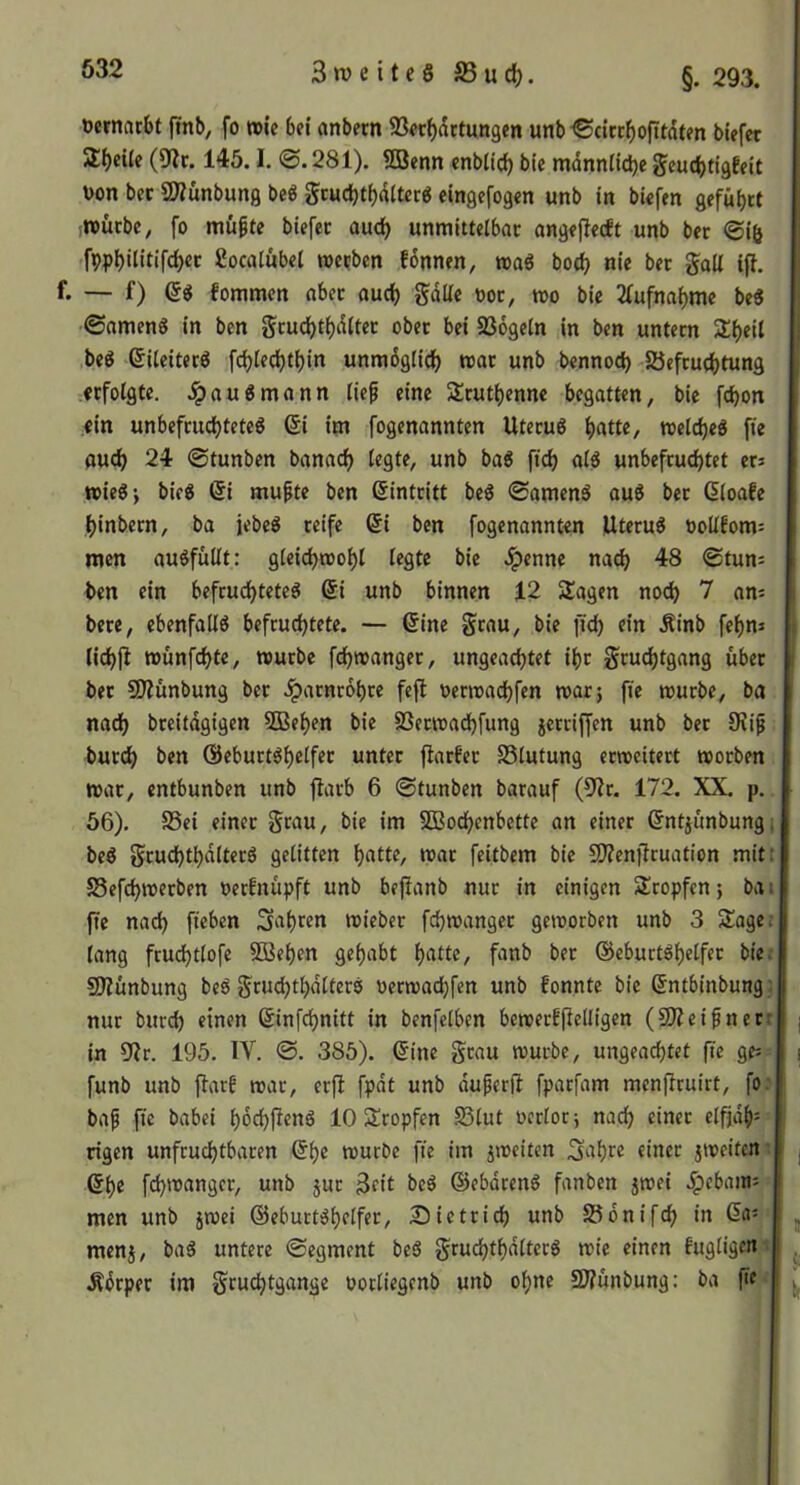 3 tü e i t e 8 S5 u d), §. 293. oernacbt finb, fo »ic 6f{ cmbern 93«cf)dttun9cn unb'©cirtf)ofttdten büfer 2f)eile (9?r. 145.1. @.281). 5öenn cnblic^ ble männliche ^cucbtigEeit Don bec ÜJiunbung be8 gcucbt()dltcr6 eingcfogen unb in biofen geführt (toücbe, fo mü^te biefec auch unmitteibac angeflecft unb bcr @i& .fpphilitifchet Socatubei »erben fonnen, »aö boch nie ber gall iff. f. — f) (58 fommen aber ouch gdUe ooc, »o bie 2(ufnahmc be8 0nmen8 in ben gcudE)ti)d(tet ober bei SSdgetn in ben untern Sl^eil ,be8 6iteiter8 fchiechthin unmöglich »at unb bennoch löefruchtung erfolgte. .ipau8mann lie^ eine Bruthenne begatten, bie fchon ein unbefruchtete^ (5i im fogenannten Uteru8 h«««/ welches ffe ouch 24 @tunben Danach legte, unb baS fich alS unbefruchtet ers »ieSj bieS @i mufte ben (5intritt beS @amenS auS ber (5loafe hinbern, ba jebeS reife 6i ben fogenannten UteruS öo(lfom= men auSfültt: gleich»ohl legte bie .ipenne nach 48 ©tun: ben ein befruchtetes ßi unb binnen 12 Sagen noch 7 am bere, ebenfalls befruchtete. — (5ine grau, bie fici) ein Äinb fehm lichjl »ünfehte, »urbe f^reanger, ungeachtet ihr gruchtgang über ber SOlünbung ber Harnröhre feft oermachfen »arj fie »urbe, ba nadh breitdgigen 3Behen bie SSetwachfung jerriffen unb ber 9?i^ burch ben ßieburtshelfer unter ftarfer SSlutung erweitert »orben »ar, entbunben unb flarb 6 ©tunben Darauf (9?r. 172. XX. p. 56). S5ei einer grau, bie im SDBochenbette an einer ßntiunbung, beS gruchthdlterS gelitten h«tte, »ar feitbem bie SO?enfiruation mit S5efch»etben »erfnüpft unb befianb nur in einigen Stopfen; ba ftc nach fteben fahren »ieber fch»anger geworben unb 3 Sage lang fruchtlofe SBehen gehabt fanb ber ©eburtShelfer bie SÄünbung beS gruchthdlterS oerwachfen unb fonnte Die (5ntbinbung nur Durch einen ßinfehnitt in benfelben bcwecfjlelligen (SOZeifner: in 9?r, 195. IV. ©. 385). &m grau »urbe, ungeachtet fie ge: funb unb jlarf war, erfl fpdt unb duferft fparfam menftruirt, fo; baf fie Dabei höchfienS 10 Sropfen Slut oerlor^ nach rlfjdh= rigen unfruchtbaren @h® würbe fie im jweiten S^thr^ «iner jweiten; ©he fchwangcr, unb jur 3fit beS (üebdrenS fanben jwei men unb }»ei (Geburtshelfer, Dietrich unb 58önifch in (5a= menj, baS untere ©egment beS gruchthdlterS wie einen fugligcn Äörper im gruchtgange potliegcnb unb ohne 9J?ünbung: ba fie