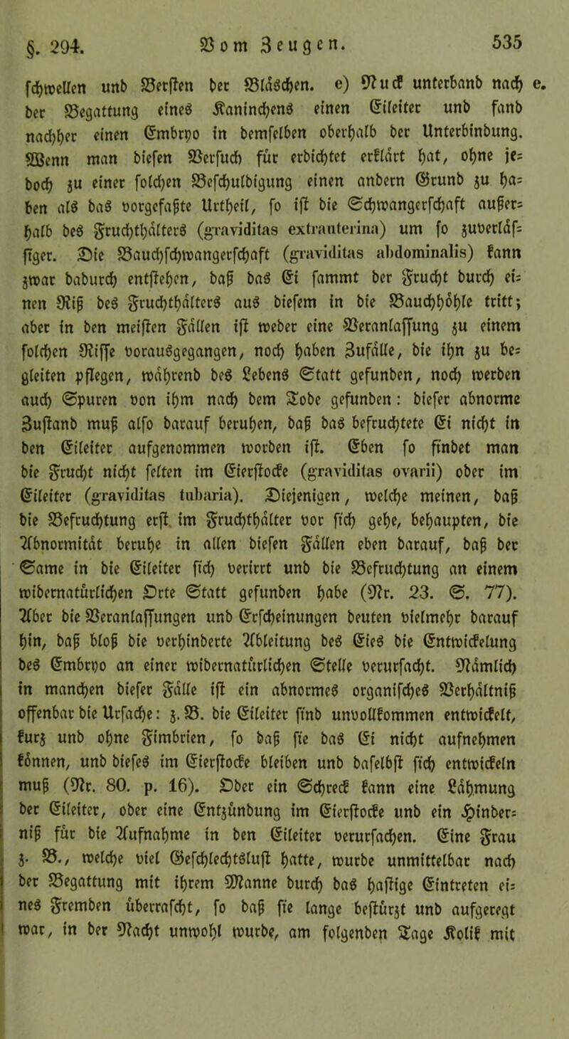 23 0 m 3eu3 e n. §. 294. fc^iDcUcn unb 23erflen bec 93ra5cf)cn. e) 9?ucf unterSnnb nac^ bcc 25egattung etneö Äanlndjcnö einen (JIfcitec unb fanb nad)bec einen (Jmbcpo in bemfeiben obeii)alb bcc Untcrbinbung. 55}enn man bicfen 23ecfucft für erbidf)tet erfidct o^ne je= bodf) ju einer foid)cn Scfdjulbigung einen anbecn ©runb ju ()«= bcn atö bag oorgcfafte Urtbeii, fo ij^ bie <Sc^mangcrfd)aft aufer= ba(b beö (gTaviditas exlranterina) um fo jUOerIdf= ftger. 25ic 25aud)fd)mangecfd)aft (graviditas alulominalis) fann jwac babuci^ cntf!ef)cn, baf ba« &i fammt ber ^cud)t bucd^ tu nen 9iip bc6 gc«d)tf)d(tecS auS biefem in bie 25audbf)of)i® triff > aber in ben meiflcn Sdllen ijl mebec eine ©ecaniafjung ju einem foidjen JRiffe oocauögegangen/ nod) f)aben Bufdlle, bie iijn ju U- gleiten pflegen, n>df)renb be6 Scbenö Statt gefunben, no^ mecben aud) ©puren oon i()m nad> bcm S^obc gefunben: biefer abnorme 3uflanb muf aifo bacauf berufen, baf baö befeuchtete @i nicht in bcn ßiicitec aufgenommen moeben ijl. (5ben fo finbet man bie f^cud)t nicht fetten im ßiecfioifc (graviditas ovarii) ober im Eileiter (graviditas tubaria). S^iejenigen, melchc meinen, ba§ bie 25efcud)tung cefi. im Smchthdttec ooc fich gehe, behaupten, bie 2fbnocmitdt beruhe in allen bicfen ^dlten eben barauf, bap bec ©ame in bie 0(eitec fich f>ericrt unb bie SSefeudhtung an einem mibecnaturtichen IDcte Statt gefunben h^tbe 23. S. 77). Zbtt bie 23crantaffungen unb ©efeheinungen beuten oielmehc barauf hin, bap btop bie oerhinbecte 2fb(eitung beg ditß bie (Jntmiefetung beg ©mbepo an einer mibernatuclichen StcKe oerurfacht. 9?dmlich in manchen biefer f^dlte ifi ein abnocme6 organifcheö 23erhdttnip offenbar bie Urfadhe: j. 23, bie ßiteitec ft'nb unuoüfommen entmi^ett, furj unb ohne gimbrien, fo bap fte bag (li nicht aufnehmen tonnen, unb biefeS im ©ierjlocfe bleiben unb bafelbfl fich entmicfcln mup (9?c. 80, p, 16). £>bec ein Scheeef fann eine ?dh.mung bec ©iteiter, ober eine ßntjunbung im ßierfJocfe unb ein Jpinbecj I nip für bie Tfufnahme in ben Eileiter oeruefadjen, 6ine §cau 5. 25., metche oiet ©efchiechtglujl h^'ff«/ mürbe unmittelbar nach bec 25egattung mit ihrem 9)Zannc burch f)flf^i9C Eintreten ei: neg gremben ubecrafcht, fo bap fte lange befiurjt unb aufgeregt I mar, in ber Stacht unmohl mürbe, am folgenben ^age Äolit mit