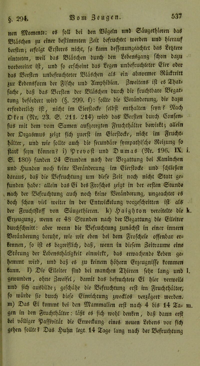 §. 294. S3om SeuQ^n. ticn 9)?omcnte; cd foU Ui bcn ©6gc(n unb ®du9ctf)lcten bad SStddc^en ju einer beflimmten 3cit befcud)t'et werben unb hierauf bertlenj erfoigt erjlered nid)t, fo fann beffenungenc^tet bad ße^tere cintreten, weit bad SStnöc^en burc^ ben gebendgnng fc^on brtju • uorbereitet ifi, unb fo erfdjeint bad Segen unbefrudjteter ^ier ober bad JSerften unbefrudEjteter S5lddd)en atd ein abnormer SJücftritt jur Sebendform ber Sifdje unb ^Tmptjibien. ^weitend ijl ed Staats facf)e, bap bad Serflen ber Stdddjen burcf) bic fruchtbare Segat* tung beforbert wirb (§. 299. f): füllte bie 5öerdnberung, bie baju erforbertid) i|l, nicht im 6ierf!o(fe fetbfi enthatten fepn ? 9^ach Dfen (9?r. 23. @. 211. 214) wirb bad’SSerften burch ßonfem fud mit bem oom ©amen aufgeregten g'rudjthdtter bewirft} allein ber SDrgadmud jeigt ftch juerft im 6lerjlo(fe, nidf)t im gru^t« hdlter, unb wie füllte auch bie fecunbdre fpmpathif^e SJeijung fo flat! fepn fSnnen? i) ^ reo oft unb ^umad (9?r. 196. IX. i. ©. 180) fanben 24 ©tunben nad; ber Begattung bei Kaninchen unb .^unben nod; feine SSerdnberung im ßlerjlode unb fchliepen baraud, bag bie JSefrud^tung um biefe ^eit nod) nidjt ©tatt ges funben «Hein bad (5i bed^rofehed jeigt in ber erfien ©tunb« * nach SSefrudhtung auch noch f^‘ne SSerdnberung, ungeachtet ed hoch fchon oiet weiter in ber ßntwirfelung oorgefchritten ijl ald ber Sruchtjloff oon ©dugethieren. k) .^aighton oereitelte bie k. ©rjeugung, wenn er 48 ©tunben nach ber SSegattung bie (Eileiter burchfehnitt: aber wenn bie S3efrud^tung jundchfl in einer Innern SSerdnberung beruht, wie wir eben bei bem 5^rof(^eie offenbar ers fennen, fo i|l ed begreift!^, bap, wenn in biefem 3eitraume eine ©tdrung ber Sebendthdtigfeit einwirft, bad erwa(henbc Seben ges hemmt wirb, unb bap ed ju feinem hohem ©rjeugnlffe fommen i fann. 1) Sie Eileiter finb bei mand)en 3!hiecen fehr lang unb I. I gewunben, ohne Bweifel, bamit bad befrud)tete (Si hier oerweile i unb ftch audbtlbe} gefchdhe bie S5efrudhtung er|^ im grudjthdlter, t fo würbe fte burdh biefe Einrichtung jwetflod oerjdgert werben, ni) Sad Ei fommt bei bcn SO?ammatien erfl nach 4 bid 14 5Ea: m. gen in bcn gruchthdltcr: tdpt ed fich wohl benfen, bap bann erft bei oolligcr ^affioitdt bie Erwetfung eined neuen Sehend oor ftch ' gehen füllte? Sad .^uhn legt. 14 5£agc lang nach ber 25efruchtung