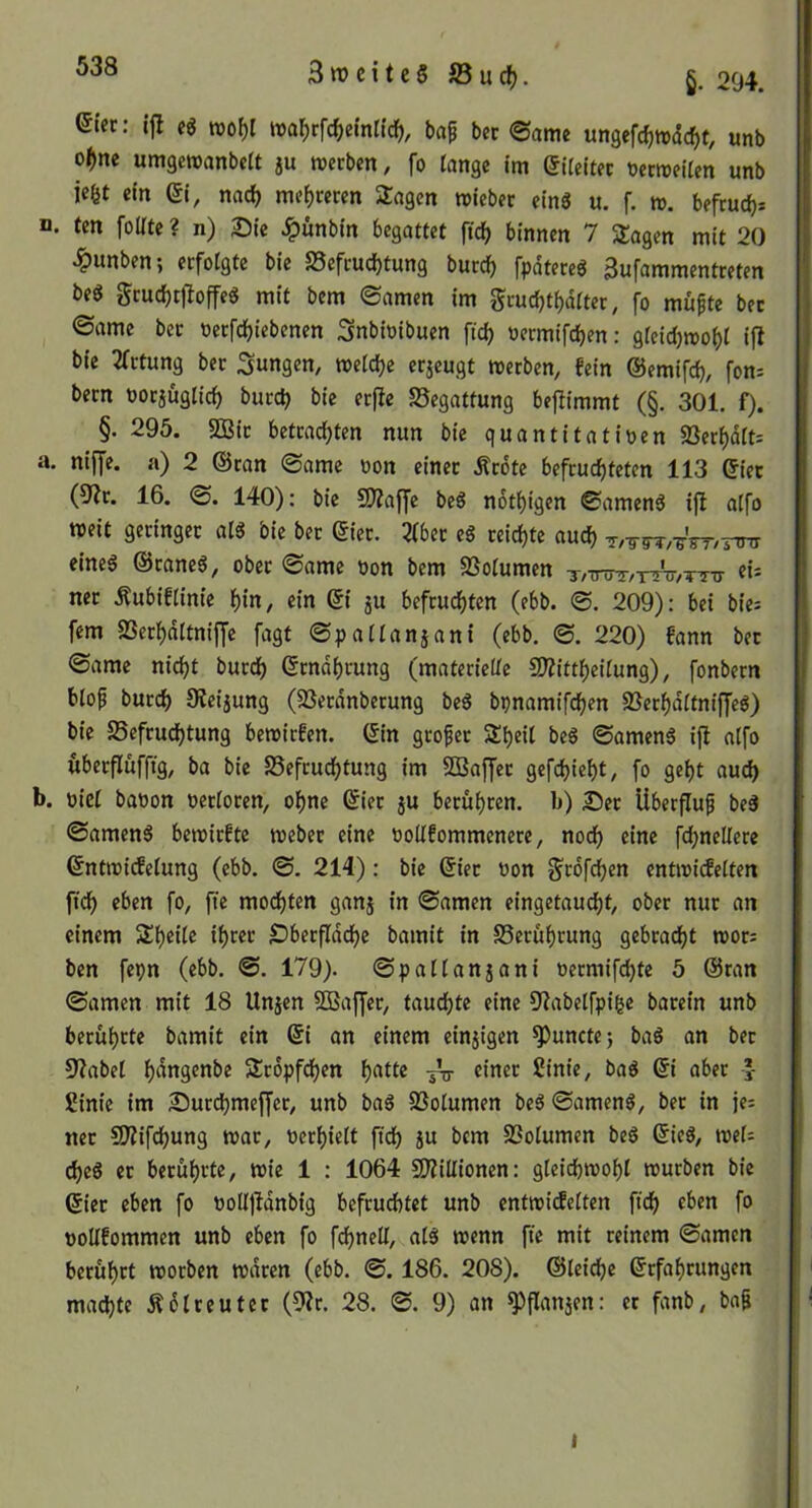 3ttJcitcSS3uc^. 204. eifc: ijl eg irafjrfc^jetnlic^, ba^ bec ©amc «ngefc^wdc^t, unb o()ne umgewanbelt ju werben, fo fange ltn eifeltec üecweifen unb iefet ein (51, nad) mef)reren Sagen roieber eins u, f. w. befrucfj^ n. tm folfte ? n) Sie ^ünbin begattet \iä) binnen 7 Sagen mit 20 ^unben; erfolgte bie SSefrudjtung burd^ fpdtereg Bufammentreten beg grucbtfioffeg mit bem ©amen im grucbtbdfter, fo mufte bet ©ame bet oerfdbiebenen Snbioibuen fid) oermifd)en: gfeidjwo^l ifl bie 2frtung bet :3ungen, weldje erjeugt werben, fein ©emifcb, fon; bern uorjüglid) burd? bie erfie Begattung beftimmt (§. 301. f). §. 295. S33ir betrachten nun bie quantitativen 23erf)dft: a. niffe. a) 2 ©ran ©ame von einer Ärdte befruchteten 113 ©iet (9?r. 16. ©. 140); bie SÄaffe beS nothigen ©amenö ifl affo weit geringer al3 bie ber ©ier. 2(bet eg reichte auch Tz-g-W^/TTni eineg ©raneö, ober ©ame von bem SSolumen T/TnrT,r!n7,TTu- «- ner .Rubiffinie hin, ein Qi ju befruchten (ebb. ©. 209): bei biei fern SSechdttniffe fagt ©palfanjani (ebb, ©. 220) fann bet ©ame nicht burch (Ernährung (materielle 2)Zittheifung), fonbern blof burch 9ieijung (SJerdnberung beg bpnamifchen SBerhdltniffeg) bie SSefrudhtung bewirfen. (5in grofer Sheil beg ©ameng ift alfo überflüffig, ba bie Befeuchtung im 5Q3affer gefchieht, fo geht au^ b. viel bavon verloren, ohne ©iet ju berühren, b) Ser Überfluß beg ©ameng bewirfte webet eine vollfommenere, noch eine fd;ne(lere ©ntwidelung (ebb. ©. 214): bie ©iet von ^rdfehen entwicfelten ftdh eben fo, fte mochten ganj in ©amen eingetau^t, ober nur an einem Sheile ihrer Sberfiddhe bamit in Berührung gebradht wor: ben fepn (ebb. @. 179). ©pallanjani vermifchte 5 ©ran ©amen mit 18 Unjen SBaffer, tauchte eine 9?abelfpi|e batein unb berührte bamit ein (5i an einem einzigen ^unctej bag an bet 5?abel Srdpfdhen h^llc sV «iner ßinie, bag Qi aber * Sink im Surchmejfer, unb bag Bolumen beg ©ameng, bet in je= ner SÄifchung war, verhielt fich ju bem Bolumen beg ©ieg, wek cheg er berührte, wie 1 : 1064 SDlillionen: gleichwohl würben bie ©iet eben fo volljldnbig befruchtet unb entwicfelten ftdh f*’ voUfommen unb eben fo fdhnell, alg wenn fte mit reinem ©amen berührt worben waren (ebb. ©. 186. 208). ©leiche Erfahrungen machte Ädlreuter (9?r. 28, ©. 9) an ^flanaen: er fanb, bag I