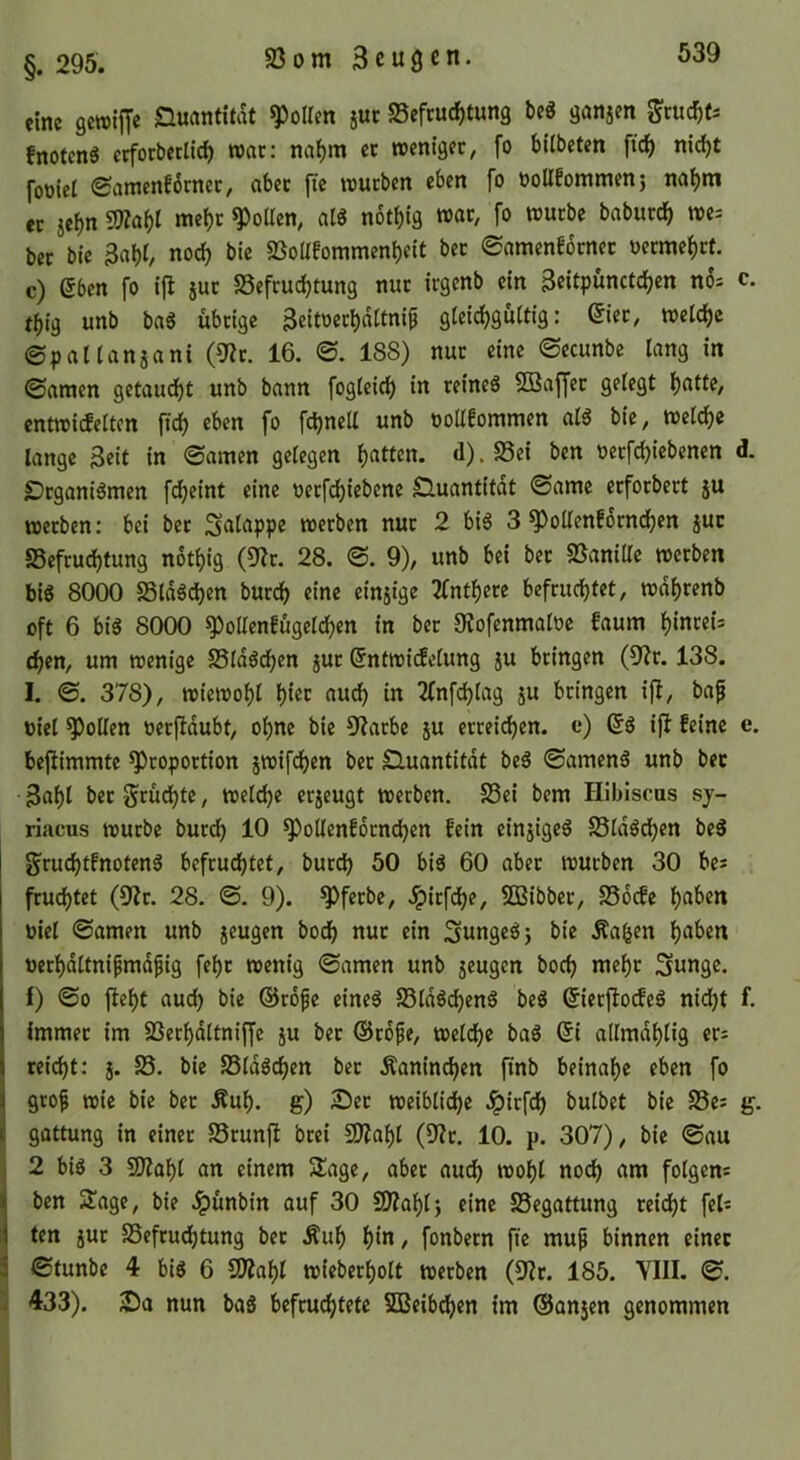 eine gcroiffc iQucmtitat ^oUen juc Befeuchtung beö ganjen ^cuchts fnotenS erforberllch wac: nahm ec roentgee, fo bilbeten fich nicht foüiel (Samenfotnec, abcc fie trueben eben fo ooUfommenj nahm ec sehn 9J?ahI mehc Rollen, at« nothig wac, fo wuebe babucch »e= bec bie 3aht, noch bie Boüfommenheit bec ©amcnfocncc oeemehef. c) eben fo ijl juc Befeuchtung nuc icgenb ein Beitpunctchen n6= c. thig unb baS übeige Beitoechdttni^ gleichgültig: eiec, welche ©patlanjani (9?c. 16. 0. 188) nuc eine 0ecunbe lang in 0araen getauft unb bann fogleich in ceineS Söaffec gelegt hntte, entwicfeltcn ftch eben fo fchnell unb oollfommen al6 bie, welche lange Beit in 0amen gelegen h««cn. d).Bet ben oecfd)iebenen d. £)cganiömen f<heint eine oeef^iebene Quantität ©amc ecfocbect ju weeben: bei bec Snlappe weeben nuc 2 bi6 3 ^oUenEocnchen juc Befeuchtung nothig (9?c. 28. 0. 9), unb bei bec Banille weeben bis 8000 BldSchen bucch eine einjige 2fnthece befeuchtet, wdhcenb oft 6 bis 8000 ^oUenfugelchen in bec Ülofenmaloe faum h‘ncei= chen, um wenige BldSdhen juc @ntwi(felung ju beingen (9?c. 138. I. 0. 378), wiewohl h^^c nudh in 2fnfchlag ju beingen iji, bafi toiel Rollen oecfldubt, ohne bie 9?acbe ju ecceichen. e) ßS ift feine e. bejtimmte ^copoction jwifchen bec Sluantitdt beS 0amenS unb bec B«hl Scüdhte, welche ccjeugt werben. Bei bem Hibiscus sy- riacus wuebe buedh 10 ^ollenfdcndhen fein einjigeS BldSdhen beS gruchtfnotenS befeuchtet, bucch 50 bis 60 aber würben 30 bes fruchtet (9?c. 28. 0. 9). ^feebe, .ipicfi^e, SBibbec, Bdcfe hnben oiel 0amen unb seugen bodh nuc ein SungeSj bie Äa^en halben uechdltnipmdfig fehc wenig 0amen unb seugen hoch mehr Sungc. f) 00 |teht auch bie ©rofe eines BldSi^enS beS ©iecjlocfeS nid)t f. immer im Bechdltniffe s« bec ©cdpe, weldhe baS (5i allmdhlig ecs reicht: s- S5. bie BldSchen bec Äaninchen finb beinahe eben fo geof wie bie bec Äuh. g) 2)ec weibliche .ipiefeh bulbet bie Bes g. gattung in einer Brunft bcei BJahl (9?c. 10. p. 307), bie 0au j 2 bis 3 SO?ahl an einem Sage, aber auch '^<>hl noch am folgen« I ben Sage, bie .ipünbin auf 30 B?ahlj eine Begattung reicht fels M ten sur Befeudhtung bec Äuh hm^ fonbern fie muf binnen einer 3 0tunbe 4 bis 6 SOZahl wiebecholt weeben (9?c. 185. VIII. 0. i 433). JDa nun baS befruchtete SBeibdhen im ©ansen genommen