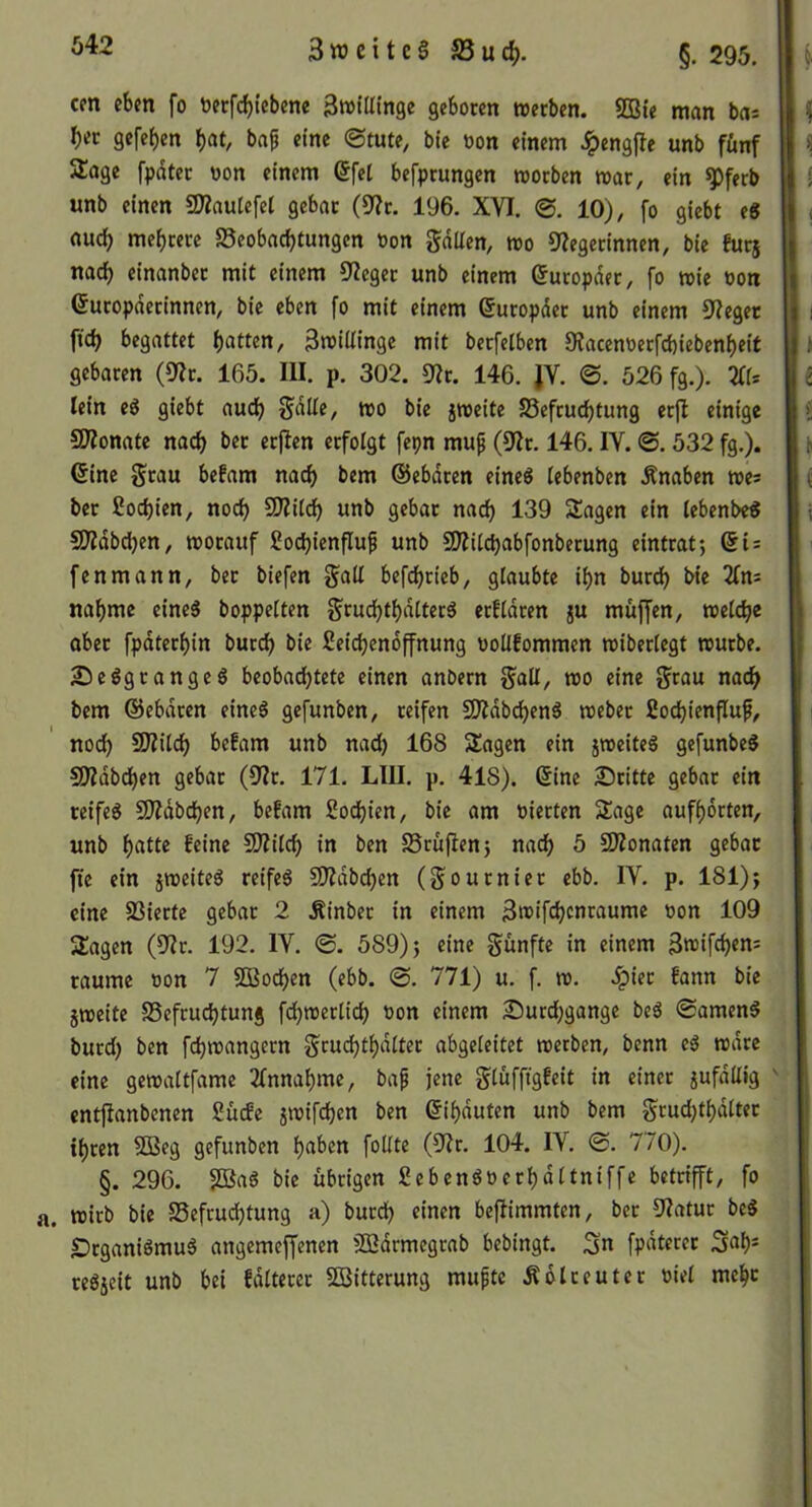 cm eben fo toecfcbtebene 3»tinnge geboten njeeben. 5Bte man bas f)ec gefeben b^t/ baß eine ©tute, bte oon einem ^»engfle unb fünf Stage fpdtet oon einem 6fe[ befprungen toorben mar, ein ^ferb unb einen SKauIefet gebat (9?c. 196. XVI. ©. 10), fo giebt e8 auch mebrerc S5eobacbtungen üon gdllen, roo Siegerinnen, bie futj nach einanbec mit einem Sieget unb einem ©utopdet, fo wie oon ©utopdetinnen, bie eben fo mit einem ©utopdet unb einem Sieget ficb begattet 3n?illingc mit betfeiben Siacenoetfebiebenbeif gebaren (Sit. 165. III. p. 302. Sir. 146. JV. ©. 526 fg.). iffs lein eg giebt auch Sdlle, mo bie jroeite SSefruebtung er|l einige SOionate nach bet erjien erfolgt fepn muß (Sir. 146. IV. ©. 532 fg.), (Sine grau be!am nach bem ©ebdren eineg (ebenben Änaben toes ber Soebien, noch SÄiidb unb gebar na(^ 139 Sagen ein iebenbe« Südbeben, morauf goebienfluß unb SOiUebabfonberung eintrat-, Si = fenmann, bet biefen gaU befebrieb, glaubte ibn bur^ bie ifns nabme eineg boppeiten grucbtbdtterg erfidren ju muffen, roeicbe ober fpdterbin butcb bie geicbendffnung ooUfommen miberiegt reutbe. 25eggrangeg beobachtete einen anbern galt, too eine grau nach bem ©ebdren eineg gefunben, reifen SÄdbcbeng loeber gocbienfluß, noch SOiUeb befam unb nad) 168 Sagen ein jroeiteg gefunbeg SOidbeben gebar (Sir. 171. LIII. p. 418). (Sine Stritte gebar ein reifeg SOidbeben, befam goebien, bie am oierten Sage aufbdrten, unb b«t(2 SWiieb in ben S8rufien5 nach 5 SWonaten gebar fic ein jreeiteg reifeg COidbeben (gournier ebb. IV. p. 181)j eine SSierte gebar 2 .Rinber in einem 3«>iftbcuwume oon 109 Sagen (Sir. 192. IV. ©. 589) 5 eine günfte in einem So^ifebem raume oon 7 SOßoeben (ebb. ©. 771) u. f. ro. ^ier fann bie jtoeite SSefruebtung fdjroetlicb oon einem Surd;gange beg ©ameng burd) ben febtoangern grucbtbditer abgeleitet loetben, benn cg todre eine gcioaitfame ifnnabme, baß jene giuffigfeit in einer jufdltig entjianbenen guefe jmifeben ben ©ibduten unb bem gcud;tbd(ter ibren 5Beg gefunben b<^bcn foKte (Sir. 104. IV. ©. 770). §. 296. 2Bag bie übrigen gebengoerbdttniffe betrifft, fo wirb bie S5efrud)tung a) burd) einen beflimmten, ber Siatur beg IDrganigmug angemeffenen SQßdrmegrab bebingt. Sn fpdterer Snb- regjeit unb bei fditerer 2ßitterung mußte Ädlreuter oiet mebe