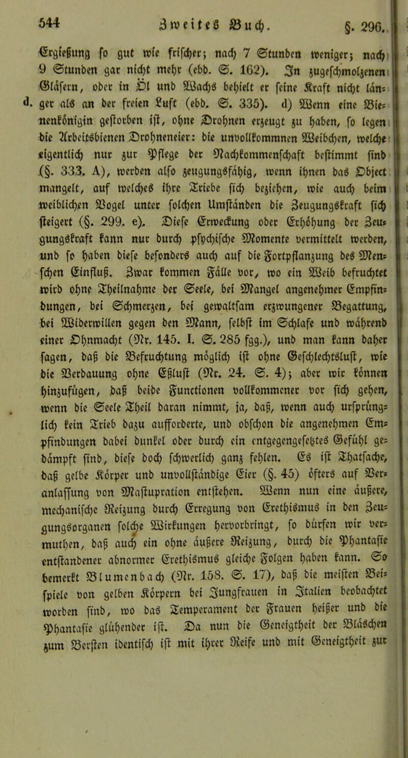 €räif§ung fo gut retc frifdjer; nac^ 7 ©tunbcn tvcnigec} nac5 9 ©tunben gar nt^t met)t (ebb. <S. 162). 3n jugefcbmotjeneni ©Idfccn, ober in £>t unb Söadjg befielt et feine Äraft nici)t idm 3weitcSS5ud?. §. 296.. gec al« an bet freien 2uft (ebb. @. 335). d) 5Benn eine 58ies ttenbbnigin gefiotben ifl, o^ne 2)roi)nen etjeugt ju ^aben, fo legen bic 2(tbcU^bienen 2Dto^neneier: bic unooUfommnen 50Beibd)en, welche* «igentlic^ nut jut pflege bet 9?ad)6ommenfc^aft beftimmt jinb .(§. 333. A), werben alfo jeugung^fdbig, wenn ihnen baö Dbject mangelt, auf welche^ ihre Stiebe fid) beiiehen, wie auch beim weiblichen SSogel untet folchen Umjldnben bie 3eugungl?caft fidb fieigert (§. 299. e). £)iefe ©rwe^ung obet Erhöhung bet Ben* gungöfraft fann nur butch pfpdjifc^e 9)?omente vermittelt werben, unb fo befonber^ auch «uf bie goctpflanjung be^ CD?en= fchen Sinfluf. Bwat fommen gdlle vor, wo ein SÖBeib befruchtet wirb ohne Sheilnahme bet ©eele, bei SÄangel angenehmer ^mpftm bungen, bei ©chmerjen, bei gewaltfam erzwungener SSegattung, bei -SBiberwillen gegen ben CD?ann, felbjl im ©chlafc unb wdhrenb einet Sh^nta^t (S'Jr. 145. I, ©. 285 fgg.), unb man fann bahec fagen, bap bic SSefruchtung möglich ifi ohne ©efchlechtälufi, wie bie SSerbauung ohne Splujl (9?r. 24. ©. 4)j aber wir fönneii hinjufugen, baf beibe gunctionen voUfommener vor fich gehen, wenn bie ©eele Sheil baran nimmt, ja, baf, wenn au^ urfprüngs lieh fein Stieb baju aufforberte, unb obfehon bie angenehmen (5ms pfmbungen babei bunfel ober burch ein entgegengefehteö ©efühl ges bdmpft ffnb, biefe hoch fchwerlich ganz fehlen. ift Shatfache, ba9 gelbe Äörper unb unvoUjidnbige (5ier (§. 45) öfters auf 3Scr* anlaffung von 50?aftupration entjlehen. Sßenn nun eine dupere, mechanifche Oteizung burch ©cregung von (5rethiömuS in ben gungSorganen foldje SSirfungen he^-'^orfacingt, fo bürfen wir vers muthen, baf auch ein ohne duperc 9?eizung, burd) bie ^h'Jntaffe entftanbener abnormer (JrethiämuS gleiche folgen h«(>^n bemerft SSlumenbad) (9^r. 158. ©. 17), bap bie meiflen Sei* fpielc von gelben Körpern bei Jungfrauen in Jtalicn beobachtet worben ftnb, wo baS Semperament ber grauen heif^r unb bic ^hantuffe glithenber ift. 2)a nun bie Oieneigtheit ber SldSchen jum SScrjten ibentifch ifl mit ihcec Sieife unb mit (Geneigtheit zue