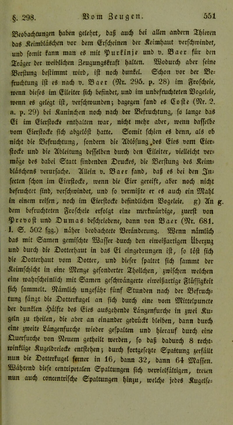 §. 298. SSeobad^tungen haben gelehrt, baf auch bet alten anbern Shieren bag Äelmblddchen uor bem (Srfchetnen bec Äeimhaut oerfchtuinbef, unb fomit fann man eg mit ^ucftnje unb u. S5aer für ben 2rdget ber meibltchen 3rugunggfraft hatten. 5Boburch aber feine S3erfiung beflimmt mirb, ifl no^ bunfcl. ©chon üor ber 23e: fruchtung ifi eg nach u. SSaer (9?r. 295. p. 28) im grofcheie, wenn biefeg im Eileiter ftch befinbet, unb im unbefruchteten SSogelcie, wenn eg gelegt i(l, uerfchwunbenj bagegen fanb eg dofie (9tr. 2, a. p. 29) bei Kaninchen noch nach ber Befeuchtung, fo lange bag (5i im (Sicrjlocfe enthalten war, nicht mehr aber, wenn baffelbe t)om @ier|!o(fe ftch abgeldfl hatte, ©omit fchien eg benn, alg ob nicht bie Befruchtung, fonbern bie 3fbl6fung,beg 6ieg oom @iers flocEe unb bie 2fbteitung beffelbtn burch ben Eileiter, vielleicht ven möge beg babei ©tatt ftnbenben £)rucfeg, bie Berjlung beg Äeims hldgcheng verurfache. 2lliein v. Baer fanb, baf eg bei ben fecten fchon im ^ierfioefe, wenn bie @ier gereift, aber noch nicht befruchtet ftnb, verfchwinbet, unb fo oermifte er eg auch fOZaljl in einem reifen, noch «m (Jierflocfe befinblichen Bogeleie. g) 2fn bem befruchteten g^tofeheie erfolgt eine merfwürbige, juerfl von ^revofl unb 25umag befchriebene, bann von Baer (9?r. 681. I. ©. 502 fgg.) naher beobachtete Berdnbetung. Sßenn ndmlich bag mit ©amen gemifchte Söaffer -burch ben eiweipartigen Überjug unb burch bie Sotterhaut in bag ®i eingebrungen ijl, fo löfi fid) } bie 2!5otterhaut vom £)otter, unb biefer fpaltet ftch fammt ber I .Seimfehicht in eine SDZenge gefonberter Sheilchen, jwifchen welchen eine wahrfcheinlid) mit ©amen gefchwdngerte eiweifartige glüfftgfeit [ich fammelt. 5^dmlich ungefähr fünf ©tunben nach ber Befrucht tung fdngt bie 2)otterfugel an ftch burch ritte vom SDlittelpuncte I ber bunflen .^alfte beg @ieg auggehenbe ßdngenfurche in jwei .Rus I geln ju theilen, bie aber an einanber gebrüeft bleiben, bann bur(^ ^ eine jweite ßdngenfurche wieber gefpalten unb hierauf burch eine : Huerfurche von 9?euem getheilt werben, fo ba^ baburch 8 recht I winflige Äugelbreiecfe entflehenj burch fortgefegte ©paitung jerfdUt I nun bie IJotterfugel ferner in 16, bann 32, bann 64 SKaffen. ; SBdhrenb biefe centripetalen ©paltungcn ftch ttervielfdltigen, treten : nun auch concentrifche ©paltungen hinju, wetdje jebeg Äugelfe: