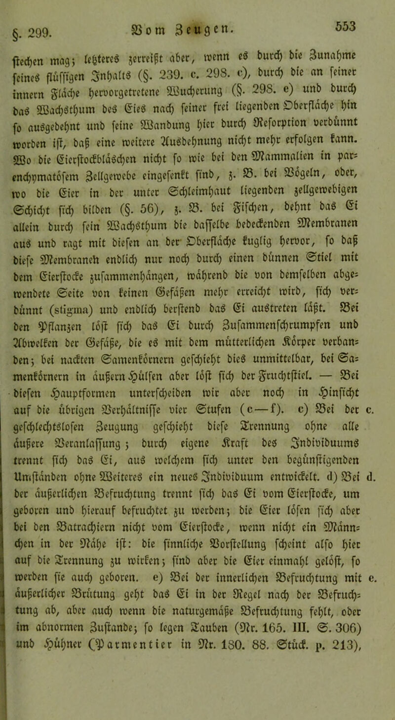 §. 299. 23om 3e«9en. flcd)cn mag} (e^tcreö jerrcift aber, memt eg burd) bie Bunaf)me fcincg flufftgen (§. 239. c. 298. c), burcf) bie an feiner inncrn §iad)e ^crüorgetretenc 3Bud)crung (§. 298. e) unb burc^ tag SBac^gt^um bcg Sieg nad) feinet frei liegcnben Dberflddje fo a«ggebei)nt unb feine 3öanbung ^iet burd) 9?efori)tion üerbünnt worben i)T, baf eine weitere 2(ugbei)nun9 nidjt met)r erfolgen fann. 2Bo bie @ierfiodbldgd)en nid)t fo wie bei ben 5)?ammalien in pat* enc^pmatofem eingefenft finb, j. 23. bei 23ogetn, ober, wo bie eiet in ber unter Schleimhaut tiegenben jeUgewebigen Schid;t ftch bilben (§. 56), 5. 25. bei gifch^n, behnt bag ei allein burch fein 5ö3achgthum bie baffelbe bebedenben 9??embranen aug unb ragt mit biefen an ber Oberfläche fuglig h^toor, fo bap bicfe SÄembraneh enblid) nur noch burd) einen bfmnen Stiel mit bem eierftocfe jufammenhdngcn, wdhrenb bie üon bemfelben abges wenbete Seite oon feinen ©efdpen mehr erreicht wirb, ftch bünnt (Stigma) unb enblich berj^enb bag ei augtreten Idpt. 23ei ben ^flansen l6|l ftd; bag ei burch Sufammenfchrumpfen unb 2fbwelfen ber ©efdpe, bie eg mit bem mütterlichen Ädrpet öerban^ benj bei nacften Samenforncrn gefchieht bieg unmittelbar, bei Sa= menfdtnern in dupern .^ülfen aber lojl ftch ber Sruchtfiiel. — S5ei biefen .^auptformen unterfcheiben wir aber no(^ in .Ipinftcht auf bie übrigen 23erhdltniffe oiet Stufen (c — f). c) 25ei bet c. gefd)led;tglofen Beugung gefdjieht biefe 3!rennung ohne alle dupere 2Seranla{fung) burch eigene Äraft beg Snbioibuumg trennt ftch ^ng ei, aug welchem ftch nnter ben begünftigenben Umffdnben ohne 9Beitereg ein neueg Snbiüibuum entwidelt. d) S3ei d. ber duperlid)en 23efcud)tung trennt ftd) bag ei oom eierjfocfe, um j geboren unb hierauf befruchtet 51t werben; bie eier Idfen ftdh nbet I bei ben 23atrachiern nicht oom eierfioefe, wenn nicht ein S0?dnn: 1 chen in bet 9?dhe ift: bie finnliche 23orfiellung fdjeint atfo hier j auf bie 5lrennung ju witfen; ftnb aber bie eiet einmahl geloft, fo ( werben ft'e auch geboren, e) Sei ber innerlichen Sefruchtung mit e. t dupetlichet Srütung geht bag ei in ber OJegel nach ^>er Sefruch= t tung ab, aber auch wenn bie naturgemdpe Sefruchtung fehlt, ober im abnormen äujianbe; fo legen Sauben (9Jr. 165. III. S. 306) unb .^ühnct armentier in 9?r. 180. 88. Stücf. p. 213),