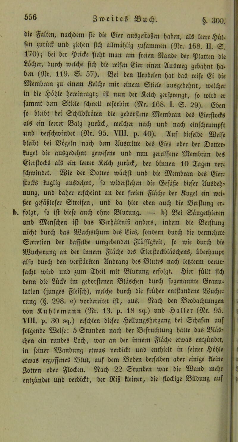 656 bic Saften, nac^bem ftc bte ^tec auögejiofen f)aben, alö teere ^ür= fen jucücf unb jie^en ftd) aUmdf)tig jufammen (9?r. 168. II. 170)5 bei bec Briefe ^tet)t man am freien SfJanbe ber statten bie Sbe^er, burd) wetetje ftc^ bie reifen (5ier einen Sfuönjeg gebaljnt ^a> ben (9?r. 119. ©. 57). S5ei ben Urobeten ^at baö reife Qi bie ÜJZembran ju einem Äetdje mit einem ©riete auägebet)nt, rcetdjer in bie .^6t)te ^ereinragt5 ijl nun ber j^etc^ jerfprengt, fo rcirb ec fammt bem ©tiete fdjnett cefoebirt (9Ir. 168. I. ©. 29). eben fo bteibt bei ©djitbEcoten bie geborilene 9Äembran beö eieefiod« at6 ein teeret Satg jueüd, »ctd;ec nad) unb nac^ einf^rumpft unb t)erfd)tt)inbet (9?c. 95. VIII. p. 40). 2(uf biefetbe SBeife bteibt bei SSogetn nad) bem 2fuötcitte beä Sieg ober ber Dotter: fuget bie ouögebe^nt gemefene unb nun jeccijjene 9)?embran be3 eierjlocES atö ein teeret Äetd) 5urüd, ber binnen 10 Sagen »er: febminbet. SQSie bec Dotter tt)dd)fi unb bie SO?embcan beö eiet: fiocfg fugtig auöbcbnt, fo mibetfieben bie ©efd^e biefer 3fuöbet): nung, unb habet ecfd)eint an ber freien Sfdebe bec Äuget ein roei: fec gefdptofec ©treifen, unb ba biee eben auch bie Serfiung er: b. fotgt, fo ifi biefe auch ohne 25tutung. — b) S5ei ©dugetbieren unb 9)?enfcben i(I baS SSerbdttnif anberö, inbem bie SSerfiung nid)t buccb ba6 2öad)3tbum beö ßieö, fonbern bureb bie oermebrte ©ecretion ber baffetbe umgebenben Stufftgfeit, fo n?ie buccb bie 2öud)ecung an bec innecn Staube beö (^ierflocfbtdöcbenö, überhaupt ntfo buccb ben oeeftdrEten TEnbrang beö Stuteö nach tegterm oeruc: faebt mirb unb jum Sbeit mit Stutung erfotgt. .^iec füttt ficb benn bie Sude im gebocjlenen SStdöcben bureb fogenannte @ranu: lation (junget Steifcb)/ mplcbe bureb bie feübet entjlanbene SQBucbe: cung (§. 298. e) »orbereitet ifl, auö. 9Iacb ben S3eobacbtungen non Äubtemann (Ult. 13. p. 18 sq.) unb .patter (9?r. 95. VIII. p. 30 sq.) eefebien biefer .^eitungSbergang bei ©ebafen auf fotgenbe 2Beife: 5 ©tunben nad) bec S5efrud)tung batte baö S3tdä: eben ein runbeS ßoeb, mar an ber innern Stdd)e etmaö entjünbet, in feiner 5Banbung ctmaS neebidt unb entbiett in feiner .^dbte ctmaö ergoffeneg SStut, auf bem SSoben beefetben aber einige Eteine 3otten ober gtoden. !J?acb 22 ©tunben mar bie SBanb mehr entjünbet unb oeebidt, bec 9?ip Eteinec, bie flodige Sitbung auf