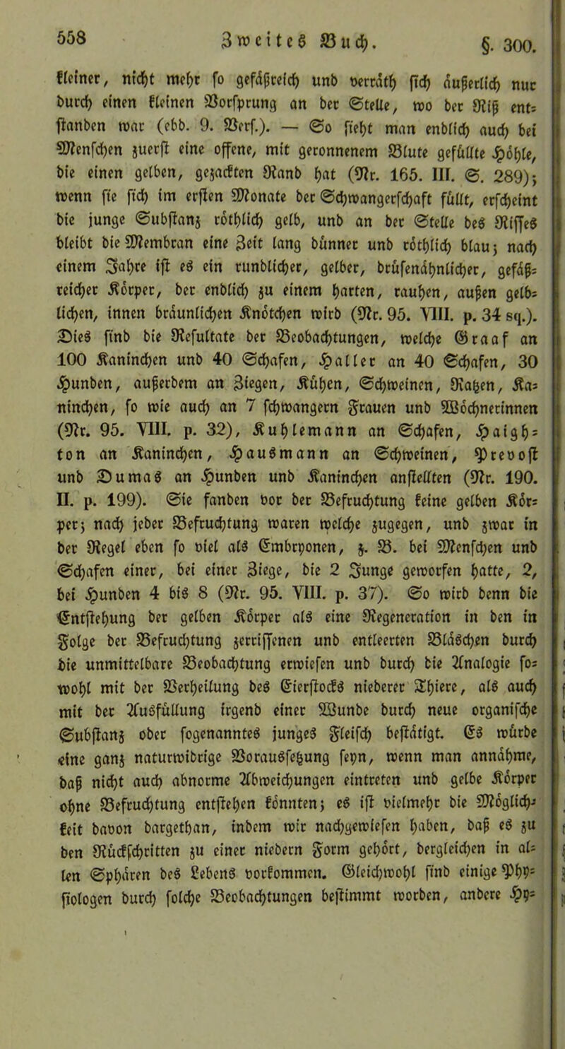 3weitc§S3uc^. §. 300. ficincr, nid^t racf)c fo gefdpcefc^ unb wrcdtf) fic^ duperltc^ nuc burd) einen fleinen aSorfprung an bet ©telie, roo bet 9ii^ enti fianben roat (ebb. 9. SSetf.). — @0 fieijt man enbiie^ aud) bet 9J?enfd)en juerfl eine offene, mit geronnenem S3lute gef&llte *^6f)(e, bie einen gelben, gejaeften Oianb ^at (9?t. 165. III. 0, 289); wenn fte ftd) im erflen 9)?onate bet ©djwangerfdjaft füUt, erfd)eint bie junge ©ubflanj totl)lic^ gelb, unb an bet ©teile beö Oliffeg bleibt bieSJIembtan eine 3«it l«ng bünnet unb t6ti)lid) blau; nadj einem 3at)te ifi ein runblidjer, gelber, brüfendl^nlicber, gefd^: teid)et Äorpet, bet enbli^ ju einem l)arten, rauben, au^en gelb= lid^en, innen btdunlidjen Ändtdjen loirb (9?t. 95. \1II. p. 34 sq.). 25ieä finb bie DIcfultate bet S5eobadf)tungen, roeldje ®raaf an 100 Äanindjen unb 40 @d)afen, .fallet an 40 ©c^afen, 30 .^unben, auferbem an Siegen, Äüf)en, ©d)tt)einen, Sva^en, Äas nind)en, fo wie audf) an 7 fdjioangetn gtauen unb 2B6d)nerinnen (9fr. 95. VIII. p. 32), Äul)lemann an ©cl)ofen, .ipaigf): ton an Äanind^en, .Ipauömann an ©dfjroeinen, ^reooft unb Sumag an Jpunben unb Äanind>en anflellten (9fr. 190. II. p. 199). @ie fanben bot bet S5efcud)tung feine gelben Ädts pet; nad) jeber SSeftudjtung »aten tpeld)e jugegen, unb jwat in bet 9feget eben fo oiel ald ßmbeponen, 5. 58. bei 9Äcnfd;en unb ©djafen einer, bei einer Siege, bie 2 Sunge geworfen l)atte, 2, bei .^unben 4 bid 8 (9fr. 95. YIII. p. 37). ©0 wirb benn bie '6nt|lel)un9 bet gelben Äorper ol5 eine Sfegencration in ben in golge bet 58efcud)tung jerriffenen unb entleerten SSldöcben burd) | bie unmittelbare 58eobad}tung erroiefen unb burd^ bie finalogie fos ; TOol)l mit ber 5ßerf)eilung beö ©ierfiocfä nieberer Slf)iere, ald auc^ f mit bet ffuöfüUung irgenb einet SBunbe burdf) neue organifcl)e j ©ubftanj ober fogenannted junged g^leifc^ beffdtigt. würbe j «ine ganj naturwidrige SSorauSfe^ung fepn, wenn man anndl)me, baß ni^t audb abnorme flbweidfjungen eintreten unb gelbe Ädrpet of)ne S3eftudi)tung entjfel)en fdnnten; eS ijf oielmet)r bie 9)?6glic^-- i ^ feit baoon bargetban, indem wir naebgewiefen haben, bap ed 5U ( ben 9fü(ffd)ritten ju einet niebern gorm gehört, bergleid)en in aU !|j len ©phdren beS Sebenä oorfommen. ©leidjwohl finb einige 3 fiologen burd) foldhe Beobachtungen befiimmt worben, andere ^9== j.