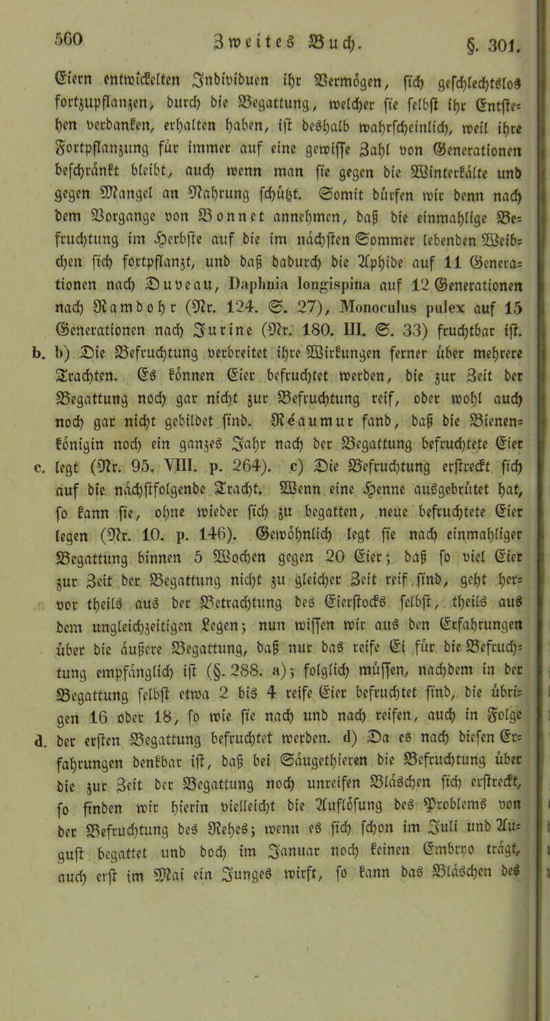 5G0 eiern entwicEcltm Snblüibucn i^c 5ßerm6gen, ft^ 9efd)iedf)tgro3 fortjupflanjeny burd) bie Begattung, roeld)cr fte fetbjl i^c Snttle- i)cn ttecban!cn, ermatten ^aben, beö^atb tDaf)rfd)einitd), treil gortpflanjung für immer auf eine gemiffe 3af)I »on ©enerationen befdjrdnft bleibt, aud) wenn man fte gegen bie SBinterfdlte unb gegen fWangel an 9?at)rung fc^ufet. Somit burfen mit benn nad) bem SSorgange uon SSonnct anne^men, bap bie einmäulige S3e: frud)tung im ^erbjle auf bie im ndd)jlen Sommer lebenben 5öeib; d)en fid) fortpflanjt, unb bap baburd) bie 2fp^ibe auf 11 ©enera; tionen nadb 2!)uöeau, Daphnia longispina auf 12 ©enerationen nad^ Slambo^r (9^r. 124. S. 27), Monoculus pulex auf 15 ©enerationen nad) 3«eine (9fr. 180. III. ©. 33) fruchtbar ijl. b. b) 2!)ie S5efrud)tung Verbreitet il)rc SOßirfungen ferner über mef)rere Statuten. ©5 fdnnen ©ier befruchtet merben, bie jur Seit bet Begattung noch 9^r nicht jur Befeuchtung reif, ober mohl auch nod) gar nicht gebilbet ftnb. Sf^aumur fanb, bap bie Bienens fonigin noch ein ganjeö S^hr nach ^er Begattung befruchtete ©iet c. legt (9fr. 95. VIII. p. 264). ,c) 25ie Befrudjtung erjfredt ft'ch auf bie ndchfifolgenbe Spracht. 50Benn eine ^enne auiggcbrütet \)at, fo fann fie, ohne mieber fid; ju begatten, neue befruchtete ©iet legen (9fr. 10. p. 146). ©emdhnlich legt fte nach einmahltger Begattung binnen 5 SKochen gegen 20 ©ier; bap fo viel ©iet jur 3eit ber Begattung nicht ju gleidher 3eit reif , ftnb, geht vor theilö auö ber Betrachtung beä ©ierffoefö felbjf, thetlä auS bem ungleich5eitigen Segen j nun mtffen mir au§ ben ©rfahrungen über bie dupere Begattung, bap nur baö reife ©i für bie Beftud;= tung empfdnglid) ift (§.288. a); folglich müffen, nachbem in bet Begattung felbft etwa 2 biä 4 reife ©ier befrud;tet finb, bie übri= gen 16 ober 18, fo mie fte nad) unb nadf) reifen, auch i« Sotge d. ber erjfen Begattung befruchtet merben. d) 25a eö nad) biefen ©r: fahrungen benfbar i|f, bap bei ©dugethieren bie Befruchtung über bie jut 3eit ber Begattung nod) unreifen Bldöd)en fid) erffreett, fo finben mir hi«in vielleid)t bie ffuflofung beS ^roblemö von ber Befruchtung beä 9feheöj menn eö fich fd)on im ^nli unb ffiu gufl begattet unb bod) im Januar noch feinen ©mbrvo tragt, auch erjl im 5)?ai ein Sungeö mirft, fo fann baö Blddd)cn beö