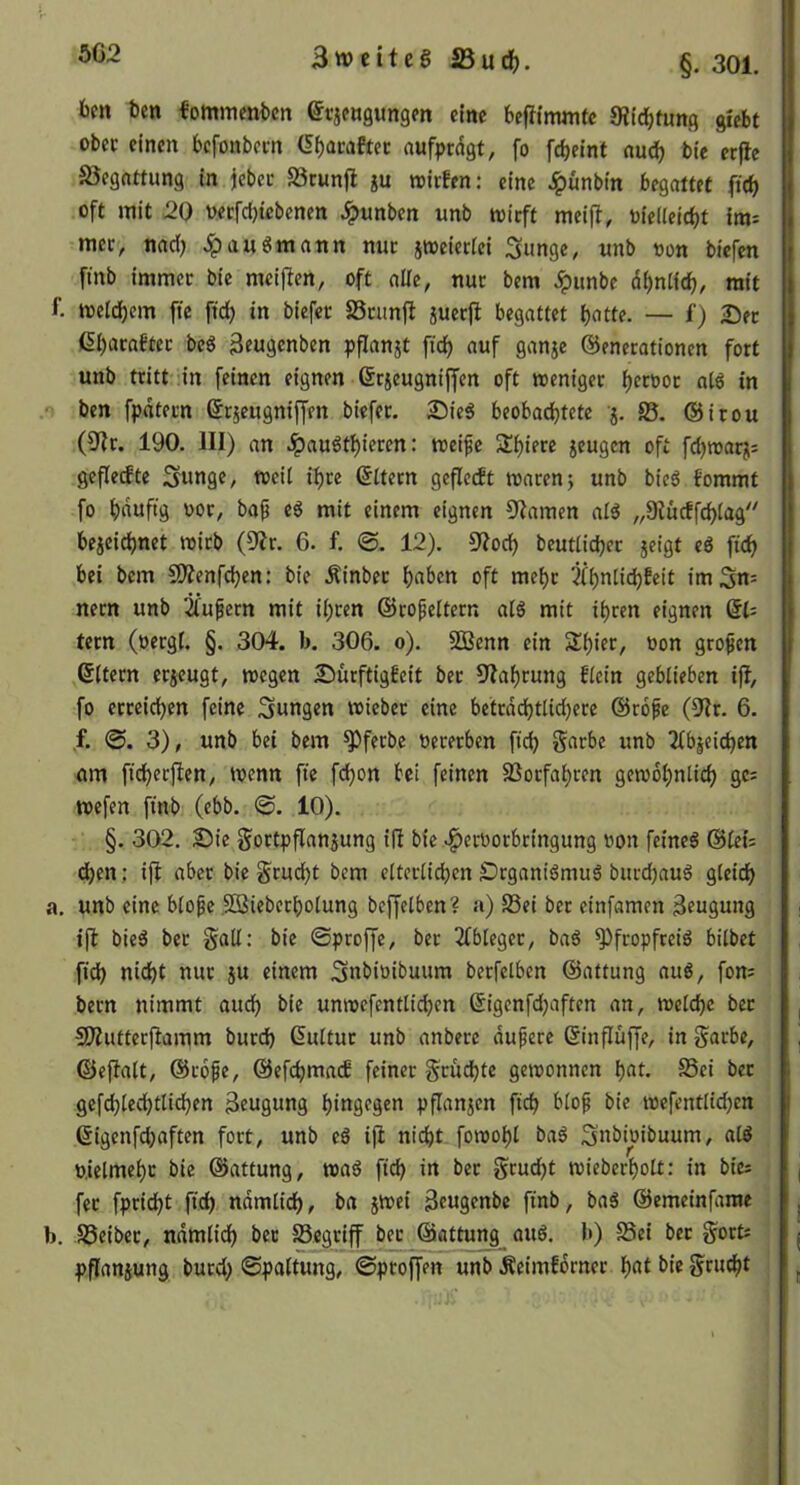 5C2 bm ben fommenben efjfögungm eine beftlmmtc JRIc^tung giebt ober einen befonbem (5^acaftec aufprdgt, fo febeint andj ble crjtc 23egnttung in iebec SStunjl gu »irfen: eine ^ünbtn begattet fteb oft mit 20 üecfcl)tcbenen Jpunben unb toieft meift, üie(Ieid)t im: mec, naci) ^auSmann nuc itoeieciei Simge, unb oon biefen fmb immec bie mciften, oft alle, nur bem Jpunbe dbntfcb, mit f. meldjem ftc ftd) in biefer SScimfl juerjl begattet t)otte. — f) Der ßbacaftec bcS ^ens^nben pfianjt fidj auf ganje Generationen fort unb tritt in feinen eignen Grgeugnijfen oft weniger bct'Jor ol6 in ben fpntern Grgeugniffen biefer. 25ieS beobachtete g. 85, Gitou (9tr. 190. III) an ^auStbieren: weife Sbiere geugen oft fd)warg; geflehte Sunge, weil il)re Gttern gefleht waren} unb bieö fommt fo bduftg oor, baf eS mit einem eignen 9tamen alS „Dtücffcblag'^ begeidjnet wirb (9?r. 6. f. @. 12). Sflod) beutlicber geigt eö ficb bei bem SOtenfeben: bie Äinber bnben oft mehr 3(bntid)feit im 5«= nern unb 2fufern mit il;ren Gropeltern als mit ihren eignen Ql- tern (oergt. §, 304. b. 306. 0). SOBenn ein Sbicr, oon grofen Gltern ergeugt, wegen £)ürftigfeit ber Ülabrung flein geblieben ift, fo erreichen feine Swngen wieber eine betrddbtlidjere Grofe (^^Ir. 6. f. 3), unb bei bem ^ferbe oererben ficb Soebe unb 2lbgeicben am fid)er|ten, wenn fie febon bei feinen SSorfabren gewöhnlich gc= wefen finb (ebb. @. 10). §. 302. S)ie gortpflangung iß bie ^eroorbringung non feines Glei: eben; iß aber bie gruebt bem elterlichen ÖrganiSmuS burdjauS gleich a, unb eine blofe .53Bieberbolung beßelben? a) S3ei ber einfamen Beugung iß bieS ber gall: bie ©proße, ber 3bbleger, baS Pfropfreis bilbet ficb ttid)t nur gu einem Snbioibuum berfelben Gattung auS, fom bern nimmt auch bie unwefentlicben Gigenfdjaften an, welche ber SÄutterßamm bureb Kultur unb anbere dufere Ginßüße, in gurbe, Geßalt, Grofe, Gefcbraacf feiner grumte gewonnen bot. Sei ber gefcblecbtlicben Beugung hingegen pßangen ficb blof bie wefentlidjcn Gigenfdjaften fort, unb eS iß nicht fowobl baS Snbioibuum, alS o.ielmebc bie Gattung, waS ficb in ber grudjt wieberbolt: in bie: fee fpridbt ficb ndmlicb, ba gwei Beugenbe finb, baS Gemeinfame b. Seiber, nnmiidb ber ^gviff ber Gattung auS. b) Sei ber gort: pßangung burd) ©pattung, ©ptoßen unb Äeimfdrner bnt gruebt