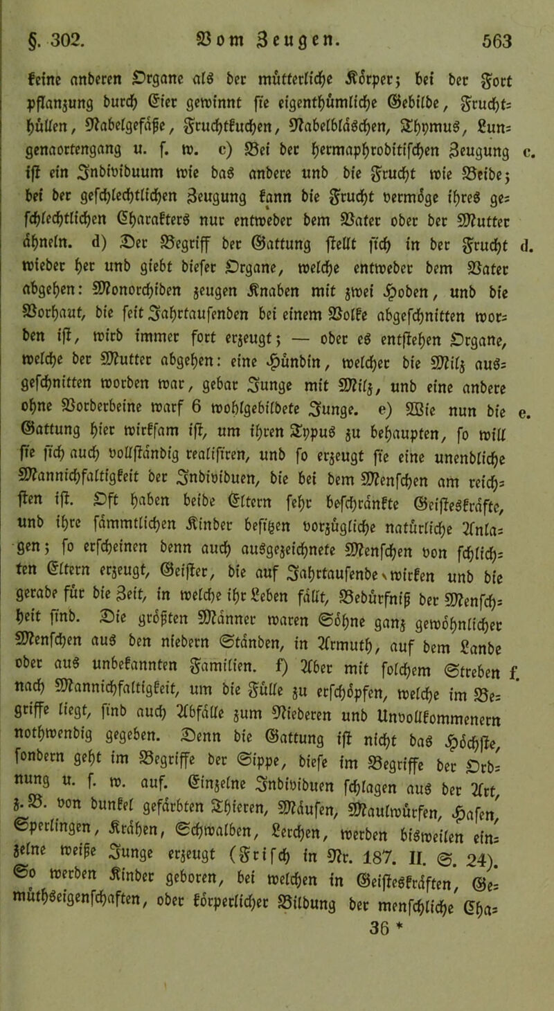 feine anberen SDrganc oiS bec mutferüd^c Ä^cpeej bei ber g'oct pflanjung buccb Qiet gewinnt ftc eigentbumlicbc ©ebitbe, gcud()t= l()üUen, 9?abetgefafe, gcucbtfucben, 5^abei6i(5ddf)en, £un= genaortengang u. f. w. c) S5ei ber l()ermap^robit{fc^en Beugung c. ifb ein Subioibuum wie baö anberc unb bie gruc^t wie SJcibej bei ber gef^Iedf)tiidf)en Beugung fpn bie ^rudEje öerm^ge i^reS ge; fcbiecbtlicben Cbarafterg nur entweber bem SSatcr ober ber SD?utter dbneln. d) 2^er S5egrif ber ©attung fbelit ftcb in ber grud^t d. wiebet ^er unb giebt biefcr IDrgane, welche entweber bem SSater nbge^en: 5D?onotcbiben jeugen Änaben mit jwei Jpoben, unb bie SSorbaut, bie feit .^abrtaufenben bei einem SSoife abgefebnitten wor; ben iß, wirb immer fort erjeugtj — ober ed entfieben £)rganc, welche bet SJtuttec abgeben: eine ^unbin, welcher bie aug; gefebnitten worben war, gebar Sunge mit mtj, unb eine anberc ohne SSorberbetne warf 6 wobigebitbete .3unge. e) 5ßic nun bie e. ©attung hier wirffam iß, um ihren SSppud ju behaupten, fo wiU ffe ficb auch ooltjldnbtg reattfiren, unb fo erzeugt ftc eine unenblicbc 5)??annicbfarttgfeit bec .^nbtoibuen, bie bei bem 2??enfcben am reich* jlen ij!. £)ft haben beibc Ottern fehc befchrdnftc ©eijiedfrdfte, unb ihre fammtlichen Ätnbec beftgen uocjügfichc naturHche 2fnla; gen 5 fo crfcheinen benn auch audgejeichnete SJ^enfehen »on fehiieh* ten eitern ecaeugt, @ci|lec, bie auf SahctaufenbcNWirfcn unb bie gerabe für bie Bett, in welche ihr geben fdat, SSebuefntp bec mnfd)= heit ftnb. S)ic grbptcn 9)?dnnec waren ©6hne ganj gewöhnlicher 9J?enfchen au3 ben niebern ©tdnben, in 2frmuth/ auf bem ganbe ober aus unbefannten Samtiten. f) Zbet mit folchem ©tceben f. nach S!)?annidhfa[tigfeit, um bie Skulle ju ecfchdpfcn, weldhc im S5e* griffe liegt, ftnb auch ^Ibfdtlc jum 9?ieberen unb UnooÜfommenern nothwenbig gegeben. 25enn bie ©attung iß nicht baS .?)i5chlle, fonbern geht im SSegeiffe bec ©ippe, biefe im S5egriffe bec IDcb; nung u. f. w. auf. ©injelne Snbioibuen fchlagen aus ber 2fct ijd. uon bunfel gefärbten Shieren, SJJdufen, 5»?aulwurfen, .öafen' ©perlingen, Ärdhen, ©chwalben, gecchen, werben bisweilen ein; jelnc weipe ^unge erjeugt (geifeh in 9?r. 187. II. 0. 24). ©0 w«ben Äinbec geboren, bei welchen in ©eijiesfrdften* ©ei muthSeigenfehaften, ober fdcpeclicher Sitbung ber menfchtichc (5ha; 36 *