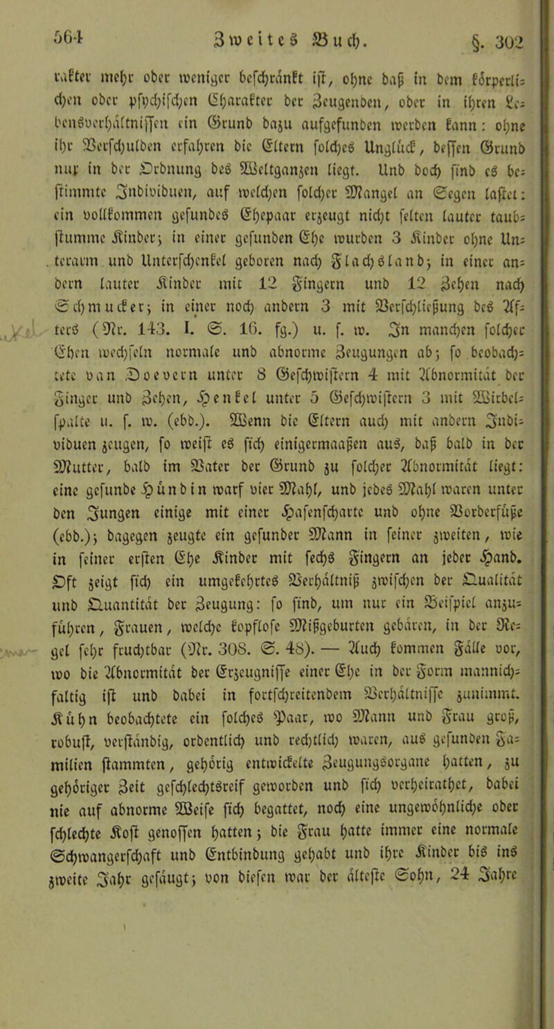 §. 302 vdttx mc^i- obcc weniger befdjcdnft ijl, o^ne ba^ in bem fdrperti: d)en ober pfvd)ifd(;cn (5(;arafter ber ^eugenoen, ober in i^ren Jie; ben6oeri)ditni)7en ein ©runb baju aufgefunben werben Eann: ol)ne il)r 33erfd;uiben erfa(;ren bie Litern [o(d)eö UngiücO, beffen ©runb mir in ber Drbnung beS S&^ettgnnjen liegt. Unb bod) finb eö hf- frimmte 3«bioibuen, auf weld;en foldjer 50?ange( an Segen laflet: ein oollfommen gefunbeg (5l)epaar erzeugt nidjt feiten lauter taub= jlumine Äinber5 in einer gefunben (£l)e würben 3 Äinber ol)nc Un^ . terarm unb Unterfd;cnfel geboren nad} gladjölanbj in einet an; bern lauter dtinber mit 12 gingern unb 12 3el)en nacf> Sd)mucber; in emer nod) anbern 3 mit 93erfcbliepung beg 2ff- J( ' tcrö (9^r. 143. I. ©. 10. fg.) u. f. w. 3« manchen fold)ec l^ben wedjfeln normale unb abnorme Beugungen abj fo bcobadj: tete oan .Doeuern unter 8 ©efcbwijlern 4 mit 2(bnormitdt bet ginger unb >5>fnfet unter 5 ®efd)Wi|lern 3 mit SBicbcl: fpalte II. f. w. (ebb.). SDBenn bie ©Itern aud} mit anbern 3nbii oibuen jeugen^ fo weift eö ficl^ cinigermaapen au^, baf halb in ber 9J?utter, halb im 93atcr bet ©runb ju fold;er 2fbnormitdt liegt: eine gefunbe .ipunbin warf oier 9J^al)l, unb jebe6 2??abl waren unter ben Swngen einige mit einet .^afenfdjarte unb ol)ne SSorberfupe (ebb.)j bagegen jeugte ein gefunber 9)iann in feiner jweiten, wie in feinet erften 6^e Äinber mit fecljg gingern an jeber .^anb. £)ft 5eigt fid) ein umgefeljrteö 2iecl)dltni^ ä^’^ifdjtn ber Qualität unb Quantität bet Beugung: fo ftnb, um nur ein Sjeifpiel anju^ fuhren, grauen, welche bopflofe SP?ifgeburten gebaren, in ber 9ie: gel fcl)r frud)tbar (flir. 308. 0. 48). — 3fuch fommen gdlle oor, wo bie ‘ifbiicrmitat bet ©rjeugniffe einet @l)e in ber gorm mannid;^ faltig i|l unb babei in fortfdjreitenbem a5ert)dltniffc janimmt. Äühn beobad)tete ein fold)eö '»Paar, wo 9)?ann unb grau gtoH, robuft, üerffdnbig, orbentlid) unb red)tlid) waren, auö gefunben ga= milien flammten, gehörig entwicfelte 36Ugi“id^organe 5^ gehöriger 3oil gefd)lechtöreif geworben unb fleh oerheirathet, babei nie auf abnorme SOBeife ffch begattet, noch eine ungew6hnlid;e ober fchlechte Äojl genoffen hatlonj bie grau h««e normale 0chwangerfd)aft unb ©ntbinbung gehabt unb ihre Äinber biö in§ jweite Saht S^fduatj bon biefen war ber dltefte Sohn, 24 Sahre \