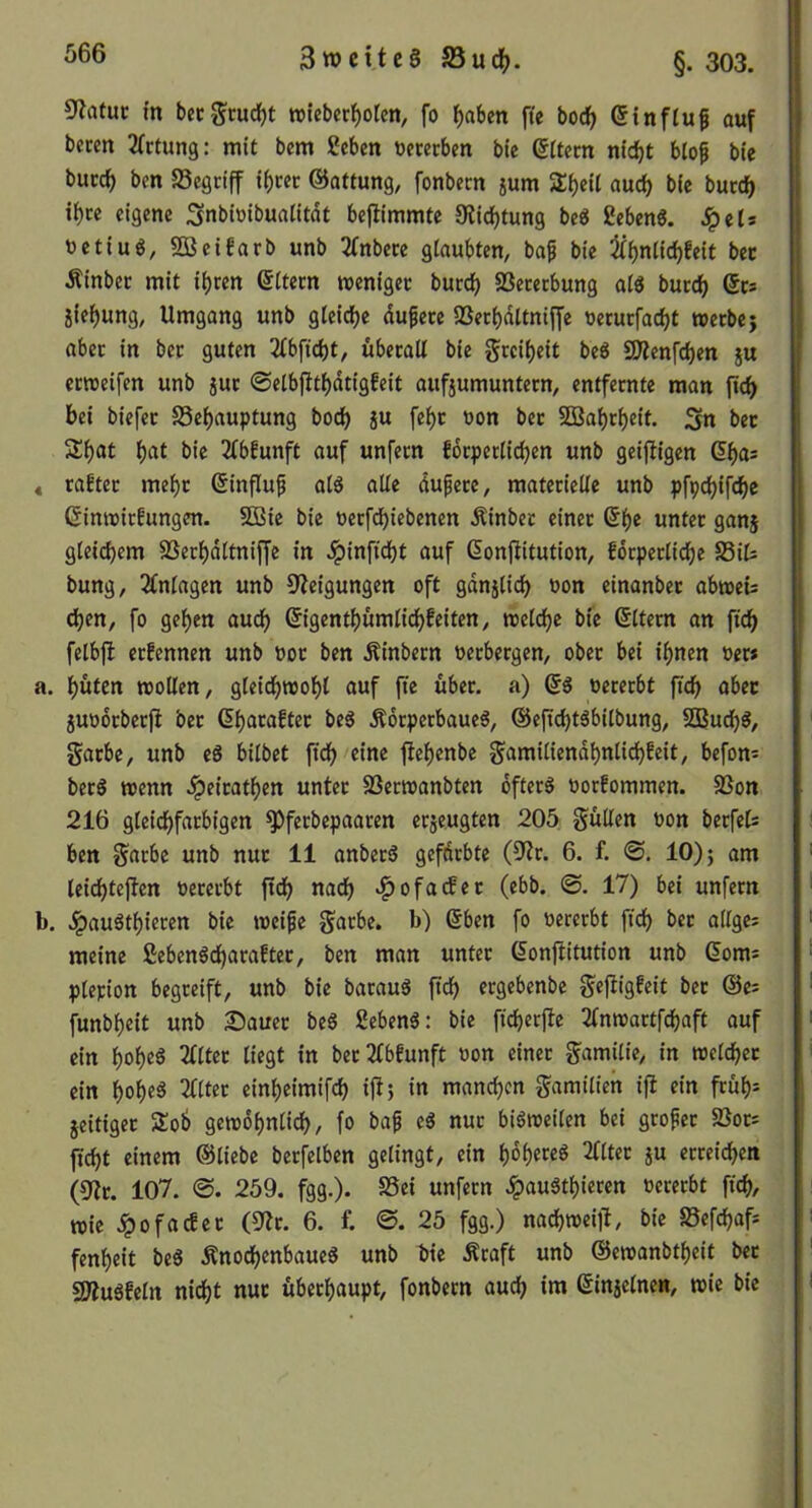 5latuc m bec^tucf)t roieber^orcn, fo ^aben fte bocfj ßinfluf auf beten ^(rtung: mit bem geben üecetben bic Ottern nid^t blop bie bucc^ ben Segriff if)rer ©atfung, fonbem jum 5ri)eil auch bie burc^ i^te eigene Snbbibuaiitdt bejlimmte Oiid^tung be« geben«. Jpets uetiu«, SBeifarb unb 2fnbete glaubten, baf bie ^^nlidjfeit bet Äinber mit iijren Eltern menigec bucc^ SSecerbung al« bued^ gcs jie^ung, Umgang unb gleiche du^ece SSet^dltnijJe uerutfac^t wetbe} aber in bet guten 2(bfid)t, überall bie grcil)eit be« 9Äenfd)en ju etttjeifen unb jut ©elbfitl)dtigfeit aufjumuntern, entfernte man bei biefet 58ef)auptung boeb ju fe^t üon bet 5B3abrbeit. Sn bet Sbat bie 2lbfunft auf unfern fdrperlicben unb geizigen dl)a: 4 rabter me^t 0nflup al« alle dupere, materielle unb pfpcbifdbe ßinmirfungen. 5DBie bie üetfebiebenen Äinbet einet ß^e untet ganj gleichem SSerbdltniffe in dpinftebt auf donfiitution, fdrperlicbe S3it | bung, Einlagen unb 9?eigungen oft gdnjlicb oon einanber abtoeü eben, fo geben auch ©gentbümli^feiten, rcelcbe bie ßltem an ficb felbjl etfennen unb Por ben Äinbern Perbergen, ober bei ihnen Per* a. büten «ollen, gleicb«obl auf fie über, a) (5« pererbt ficb aber jupotberjl ber Gbacaftet be« Ädrperbaue«, ®eficbt«bitbung, ?2Budb«, garbe, unb e« bilbet ficb «*ne flebenbe gamiliendbnlicbfeit, befon= ber« wenn dpeiratben untet SDertpanbten öfter« Porfommen. Sßon 216 gleichfarbigen ^ferbepaaren erjeugten 205 güUen pon berfet ben garbe unb nut 11 anber« gefärbte (0'tr. 6. f. <S. 10)} am leicbteflen Pererbt fidb nach «^ofatfet (ebb. 17) bei unfern b. .ipauötbiecen bie »eife garbe. b) ®ben fo Pererbt ficb bet allges meine geben«cbaraftet, ben man unter (^onflitution unb (5oms plepion begreift, unb bie batau« ergebenbe gefiigfeit bet ©e; funbbeit unb 2Dauet be« geben«: bie ficberfte 2lmpartfcbaft auf ein bob«^ ber^lbtunft Pon einer gamilie, in tpelcbet ein bob«^ einbeimifdb iü> i« manchen gamilien ifi ein früb= jeitiger Sob getpobnlicb, fo ba^ e« nur bi«tpeilen bei grofet 5öot: ficbt einem ©liebe berfelben gelingt, ein bob^eö 2lltet ju erreichen (9tt. 107. @. 259. fgg.). S5ei unfern dpau«tbieren Pererbt ficb, «ie dpofactet (9tr. 6. f. ©. 25 fgg.) nachtpeiü, bie S5efcbaf: fenbeit be« Änoebenbaue« unb bie Äraft unb ©eipanbtbeit bet SD?u«felrt nicht nut überhaupt, fonbern au^ im ©injelnen, «ie bie