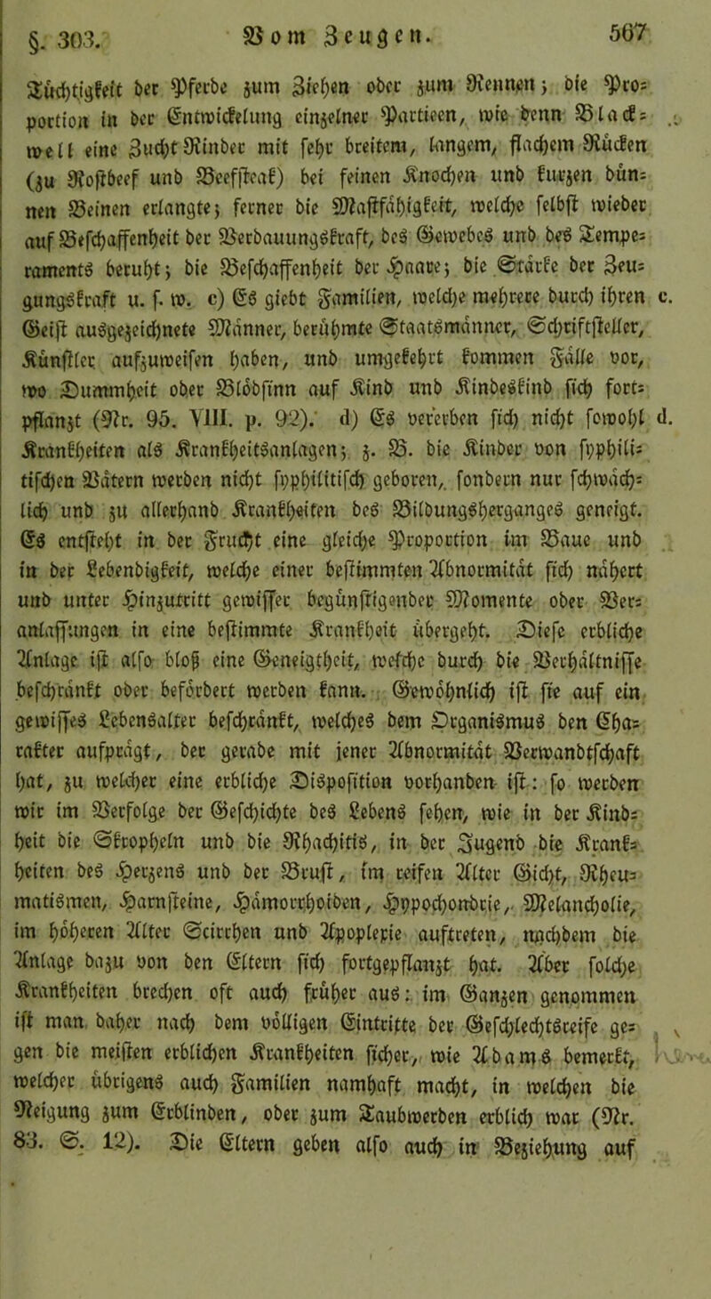 85om §. 303. 5Jud)tjgfetf bet ^fctbe jum Sieben ober jum Dicntiietij ble ^cos poctio» in bcc ßnttnicfeluna cinjeinec ^acticen, wie &enn S5la(fs . well eine 3Hd;t9iinbec mit fc^t breitem, langem, j^ac^em SJücfen (au atojibeef unb S5cef|!caf) bei feinen Änodjen imb biiraen bun^ nen Seinen erlangte} ferner bie 2liaj!fdi)i9f«it/ we(d;c fetbfl wiebcc I auf Sefc^affenbeit bet Scrbauunggbraft, be^ ©ewebeS unb beS Slempei romentg beruht} bie Sefcbaffenbeit ber^nace} bic.@tdrfc betreu: gungöM u. f. w. c) gö gicbt gamitien, weid}e mebcece buccb ihren c. ©eifl au^geaeicbnete SJidnncr, berühmte (^taat^mdmwt, ©djciftjlcücr, Äünj^ier, aufauweifen «nb umgefebrt fommen Sdlic uor, wo 25ummb.cit ober Siobfinn auf Äinb unb Äinbe:»finb ficb forti pflanat (9lr. 95. YHI. p. 92).' d) oererben fid) nicht fowobl d. Äcanbbeiten al6 Äranfbeitöaniagen}. a- S5. bie Äinber oon fophdi^ tifcben Sdtern werben nidjt fppbiiitifd) geboren,, fonbern nur fcbwd(^: lieb nnö ä« ailetbanb Äranfb«iten bcö Silbung^bcrgangeö geneigt, j Qß entftebt in ber gruebt eine gleid^e Proportion im Saue unb in ber ficbenbigfeit, welche einer bejiimmten 3fbnormitdt fid) ndbert unb unter Jpinautritt gewiffer begunftigenber 50?omente ober Sers anlaffungen in eine bejlimmte Äranfbeit öbergeht. 2)iefc erbliche Einlage iji atfo- blo^ eine ©eneigtbeit, wefebe burdh bie Sei’hdltniffe befcbrdnEt ober beforbert werben fanu. ; ©ewobnlich ifi fte auf ein gewiffer 2ebenöalfer befcbrdnft, welche^ bem prganiämuö ben ßb^r= rafter aufprdgt, ber gerabe mit jener 2lbnormitdt Serwanbtfchaft l)at, au welcher eine erbliche Si^pofition oorhanben- ijl : fo werben wir im Serfolge ber ©efdbichte beS ßebenö feben, wie in ber .Kinbs heit bie ©Eropheln unb bie 9?b^tthitiö, in ber ^ufienb bie ÄranEs beiten beä ^eraenö unb ber Sruft, tm reifen 2fltcr @id>t, Ovbeus matigmen, Jparnfteinc, ^dmorrhoiben, ^ppo^onbrie,. £0?elancholie, im höheren 2llter «Scirrhen unb 2fpoplepie auftreten, njad)bem bie Anlage baau oon ben ©Itern fich fortgepflanat h«t* 2f'bcr fold)c ÄranEheiten brechen oft auch früher auöim ©anaen genommen ift man bah.er nach bem obUigen ©intrifte ber @efd;ledf)t6teife ges gen bie meijicn erblichen Äranfheiten fi’cher, wie 3fbame bemerEt, - welcher übrigeng audh gamilien namhaft madht, in welchen bie 9?eigung aum ©rblinben, ober aum Süaubwerbcn erblich war (9Zr. 83. 12). 2)ie ©Itern geben alfo auch in Seaiehung auf
