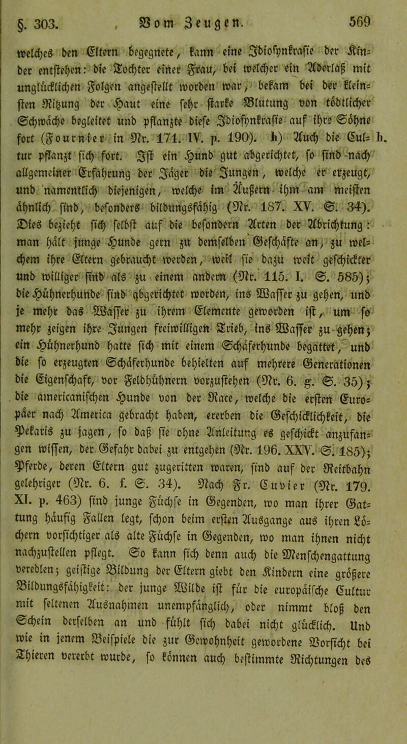 ttel^cg bcn Eltern begegnete, fann eine Sbiofpnfrafie bet Ätns bet entfielen; bfe S£ocf)tec einet Stau, bet reeft^et ein 2(betiaf mit ungturfiieben SoISf« angeftellt motben mat, befam bei bet fleins ften Ki^ung bet ^aut eine fe^t jiarfe SSlutung non tbbtiidbet 0cbit)adf)c begleitet unb pflanjte biefe Sbiofpnfwfie-auf if)te ©b^ne fott (Soutniet in 9?t. 171. IV. p. 190). h) 3(ucb bie ßuf: Ii, tut pflanjt ficb fott. ein ^unb gut abgetic^tet, fo ftnb'nacb oUgemeinet (^rfabtung bet bie jungen, tt)etdf)c et erzeugt, unb ’namentfirf) biejenigen, meidbe im ^^ufetn- i^m am meiffen dbnlidb fmb, befonberS bilbungöfdbig (9?t. 187. XV. 34). Sieg bejie^f ßd) feibfl auf bie befonbern 2Ttten bet 2(bticf)tung: man l;dit junge ^unbe getn ju bemfelben ©efi^dfte an> ju roets cbem ibte ®tetn gcbtaud)t merben, weit fte ba5U weit gefdbtc^f^c unb williget ipfrtb atg ju einem anbem (9?t. 115. I. @. 585); bie Jpül)netbuhbe finb gbgetiebtet wotben, ing SÖBaffet ju gelten, unb je mc^t bag SBaffet ju intern Elemente geworben i|l, um fo mebt jeigen t'btc jungen fteiwiHigeh Stieb, ing SBaffet jU geben j ein .^ubnetbunb ßatte ftcb mit einem ©ebdfetbunbe begattet, unb bie fo etjeugten ©dbdfetbunbe behielten auf mebtere ©enetationen bie ©igenfebaft, not Selbbubnetn notjufleben (9?t. 6. g. ©. 35) j bie ameticanifdben Jpunbe non bet 9?ace, welche bie etf!en ^uros pdet nach 21merica gebca(^t b«^>en, etetben bie ©efcbicfli^fcit, bie ^efatig JU jagen, fo bap fte obne Einleitung eg gefdbirft anjufan: gen wiffen, bet ©efabt babei ju entgehen (9it. 196. XXV. 185) j ^ferbe, beten ©Itecn gut jugetitten waren, finb auf bet 9?eitbabn gelehriger (3Er. 6. f. e. 34). 9Each Sr. ßunicr (5Er. 179. XI. p. 463) finb junge Sudjfe in ©egenben, wo man ibret @at= tung hduftg Sailen legt, fchon beim ecjlen Eluggangc aug ihren 26= ehern nocfichtiget alg alte Suchfc in ©egenben, wo man ihnen nicht nachjul^eUen pflegt. @o fann ftch benn auch bie ü??enfchengattung nereblen 5 geiilige Silbung bet ©Itern giebt ben Äinbecn eine größere 23ilbunggfdbigfeit: bet junge SCßilbe ifl für bie eutopdifche ©ultut mit feltenen Elugnahmen unempfdnglid), ober nimmt blop ben Schein berfelben an unb fühlt ftch babei nicht glücflich. Unb wie in jenem S3eifpiele bie jut ©cwobnhcit geworbene 2Botftcht bei Sbieren oecerbt würbe, fo fonnen auch bejiimmte 0?ichtungen beg