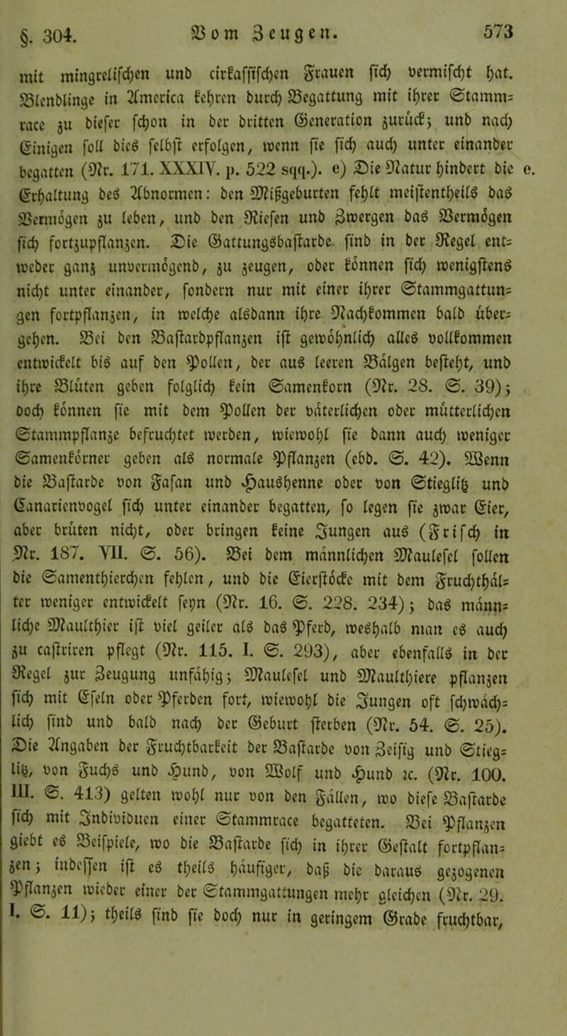 mit mingcclifd;cn unb cirfafjifd)cn Scaucn ftdf) üermifc^t ^at. S3lcnblingc in 2(mecica fcf)ren bucd; 23egattung mit i^cec ©tnmms cacc 5U biefec fc^on in bcc bcitten Generation jucütf} unb nad; einigen foU bieö [eib|l erfoigen, loenn fte fidj audj unter einanber begatten (9?r. 171. XXXIY. p. 522 sqq.)- e) 25ic Statur ^inbert bic ecf)altung beö 2(bnormen: ben 9)Zipgeburten fe^it meiltent()eitö bad SJetmogen ju leben, unb ben Oiiefen unb 3tt3«rgen ba6 23crm6gen fid? fortjupflanjen. 2Ü)ie Gattung6bap:arbc finb in ber Sieget ent= iveber ganj unuermogenb, ju jeugen, ober fbnnen fic^ reenigflend nid)t unter einanber, [onbern nur mit einer i^rer ©tammgattuns gen fortpflanjen, in roetdje atöbann i^rc S'iad^fommcn baib über; ge^en. S3ei ben SSafiarbpflanjen iji geiroi)n[id) aUc6 boltfommcn entioicfelt biö auf ben ^oUen, ber au^ teeren SSdtgen befiet)t, unb i^rc Stuten geben fotgtid) fein ©amenforn (D?r. 28. ©. 39); bo* fonnen fic mit bem Spotten ber bdtertic^en ober müttertid;en ©tammpflanje befrud;tet merben, miemo^t fte bann aud; meniger ©amenfbrner geben atö normale ^ftan^en (ebb. ©. 42). SBenn bic Saflarbc oon S^afan unb »^auätjenne ober oon ©tiegtig unb Ganarienooget ftc^ unter einiinbcr begatten, fo tegen fic jroar Gier, ober brüten nidjt, ober bringen feine jungen ou6 (^rifd> in ,9ir. 187. VII. ©. 56). Sei bem mdnntic^en SJiautefet [ölten bie ©amentt)ierd)en festen, unb bie Gierflbcfc mit bem g^rud)tf)dt= ter meniger entreicfclt fepn (3^r. 16. ©. 228. 234); baö mdnns tid)e 9Jiauttf)ier i|l oiet geiler atg baö ^ferb, roe^^atb man eg auc^ 5u cajiriren pflegt (Dir. 115. I. ©. 293), aber ebenfaltg in ber Sieget jur Beugung unfatjig; D?iautefet unb DJiauttI;icre pflanjcn fic^ mit Gfetn ober ^ferben fort, mieiDOljt bic jungen oft fd)tt)dd)= tic^ finb unb batb nac^ ber Geburt jietben (Dir. 54. ©. 25). Sie itngaben ber Studjtbarfeit ber Sajiarbc oon Seifig unb ©tieg: liij, oon gud)ö unb .^unb, oon DBolf unb ^unb k. (Dir. 100. 111. ©. 413) gelten mo^t nur oon ben galten, too biefe Saftorbc fiel) mit Snbioibuen einer ©tammrace begatteten. Sei D^flanjen giebt cg Seifpiete, m bie Sajiarbe fid) in il)rer Gejlatt fortpflan- jen ; inbeffen iji cg tljeitg t)dufiger, bap bic baraug gejogenen D)flanjen mieber einer ber ©tammgattungen met)r gleichen (Dir. 29. 1. ©. 11); tl)eitg finb fie bod; nur in geringem Grobe frudjtbor.