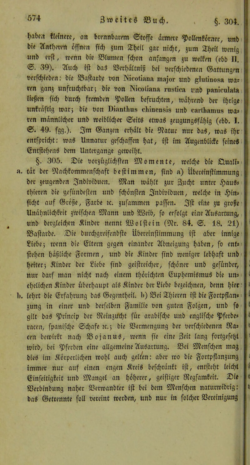 674 f)aben flemcre, an bcfnnbncftn ©toffc drmere ^olTetiforrtec, «nb ble 6ffncn fidj jum 5rf)eU gac nicf)t, jum wenig unb erjl, wenn bic S3fumen fc^on onfangen ju weffen (ebb II. ©. 39). 2(iicb ffl bn3 5ßett)(5(tn(^ bei üetfdbtebenen ©afttingen nerfd^ieben: bi'e S5aj?atbe non Nicotiana major unb glutinosa wa? ren ganj unfrudfjtbacj bi'e non ISicoUana rustica unb paniculata Hefen fid) bücd) fcemben ^oUen befrudjten, wdf)tenb bec irrige unfidftig watj bte non Diantlms chinensis unb carthamus wa* ten mdnnlld)ec unb weiblid)ec ©eitg etwa« §eugung«fdf)fg (ebb. I. 49. fgg.). ©anjen ecf)dlt b(e 9'?atuc nuc ba«, wa« xt)v entfpdc^t: wa« Unnatur gefdpaffen ^at, ifl im 2(ugenbtlcfe feine« 6ntfief)en« bem Untergange geweii)t. §. 305. 2)ic norjögttd)flen SO?0mente, wetd^e bte £luaH» a. tat ber SRacbfommenfdjaft beftimmen, jinb a) ÜbertinjUmmung ber jeugenben Snbintbuen. 50?an wdf)it jur 3ud)t unter .^au«s t^icren bte gefunbeften unb fd)6nfien Snbtntbuen, welche in dpim fidjt auf ©tofe, garbe ic. jufammen paffen. «ine ju grofe' Und^niicbfeit jwifd^en SOZann unb SBeib, fo erfolgt eine 2(u«artung, unb bergteid)en Äinber nennt SDBoljlein (5?r. 84. <S. 18. 21) SSajIarbe. 2ü)ie burdjgreifenbfle Übereinfiimmung ift aber innige Siebe; wenn bie ©ttern gegen einanber 3fbneigung f)aben, fo ent* f?ei)en bdfüdje formen, unb bie Äinber fmb weniger leb()aft unb' t)eiter; Äinber ber Siebe fmb geifireicber, fdjdner unb gefunber, nur barf man nidpt nadb einem t^dricbten 6'upf)f«iiömu« bie un* cbeticben Äinber überhaupt al«Äinber ber Siebe bejeidpnen, benn hiff’ • b. lehrt bie (Erfahrung ba« ©egentheil. b) S5ei Shieren i|? bic gortpflan*' jung in einer unb berfetben f^amilie oon guten S^olgen, unb fo gilt ba« ^rincip ber OZeinjifdht für arabifdjc unb englifdhe ^fcrbe* racen, fpanifche ©djafe ic.; bic SSermengung ber oerfchiebenen 9?a* cen bewirft nad) S5ojanu«, wenn fte eine 3eit lang fortgcfe^t wirb, bei ^ferben eine allgemeine 2lu«artung. S3ei SOZenfchcn mag bie« im Äorpcrlidhen wohl auch gelten: aber wo bie gortpflanjung immer nur auf einen engen Ärei« befchrdnft ift, entfteht leicht ©infeitigfeit unb SOZangel an hoh^«c, geifiiger 9Jegfamfeit. £>ie SSerbinbung naher SSerwanbter ijl bei bem SOZenfehen naturwibrig: ba« ©etrennte foU oereint werben, unb nur in folcher SSereinigung