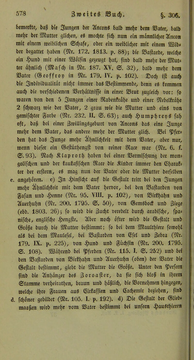 V bemerfte, baf bi'e jungen bec 2(ncon« batb mcbc bem 5Bater, halb mebc bec 9Jiuttec gtidjen, e8 mochte ficb mm ein mdnnUcbec 2(ncott mit einem weibtidE)en 0db«fe, obec ein weibiidbec mit einem SQSib* bec begattet haben (9?c. 172. 1813. p. 88); bic 95ajlacbe, welche ein .^unb mit einec SBötfin gejeugt hat, fmb halb mehc bec SWuts tec ähnlich (SWafch in ^Jic. 187. XV. 0. 32), halb mehc bem SSatec (©coffcop in 9?c. 179. IV. p. 102). ©och «udh bie Snbiüibualitdt nicht immec baS S3ejlimmenbe, benn e8 fommen audh bic üecfchiebenen SSechdltniffe in einec 25cut sugleich »oc: fo wacen bon ben 5 ;3ungen einec OtabenEcdhc unb einec 9tebelEcdhe 2 fdhwacj wie bec SSatec, 2 gcau wie bie SWuttec unb eins bon gemifchtec Sache (9^lc. 232. II. 0. 63); auch .!pumphcepS fah oft, bap bei einec 3tbillingögebuct bon 2(nconö baö eine Sunge mehc bem SSatec, bag anbecc mehc bec SÄuttec glich. ben hat baö ^««9^ mehc mit bem SSatec, abec nuc, wenn biefec ein ©eftüthengjl: bon ceinec 0?ace wac (9Ic. 6. f. 0.93). S^Iadh Älapcoth haben bei einec SSecmifchung bec mons golifchen unb bec EauEaftfehen 9tacc bie Äinbec immec ben dhacafs tec bec ecftccn, eg mag nun bec 5ßatec obec bie SWuttec berfelben c. angehdeen. c) >^inftcht auf bic ©ejlalt teitt bei ben Sungen mehc *^ait bem SBatec h^^boc, bei ben SSaftacben bon Safan unb .^enne (8fc. 95. VIII. p. 102), bon SSicEhahn unb 2fuechuhn (9?c. 200. 1795. 0. 50), bon ©emöbo^ unb 3ic9« (ebb. 1803. 26); fo wicb bie Bucht becebelt bucch acabifche, fpa» nifchc, englifchc ^engfte. 2fbec noch dftec wicb bie ©efialt unb ©cöpe bucch bic 9J?uttec befiimmt: fo bei bem fJÄaulthiece fowoht alg bei bem 9)?aulefel, bei SSafiacben bon dfel unb Bebca (9?c. 179. IX. p. 225), bon Jpunb unb Suchfin (9fc. 200. 1795. 0. 108). 503dhcenb bei ^feeben (9Ic. 115. I. 0. 252) unb bet ben SSaflacben bon SSicEhahn unb 2(uechuhn (oben) bec Süatec bie ©eftalt bejlimmt, giebt bie 9)?uttec bic ©cdfe. Untec ben ^eefeen ftnb bie 2(nhdngec beg Bocoafiec, ba fie ftch blop in iheem 0tamme becheicathen, bcaun unb hdplich, bic 5Bocnehmen hingegen, welche ihee Scauen aug dicEafften unb daihemic beziehen, finb d. fchönec gebilbet (ÜIc. 105. I. p. 192). d) ©ie ©eflalt bec ©lieb» maapen wicb mehr bom SSatec befiimmt bei unfecn .^)augthiecen