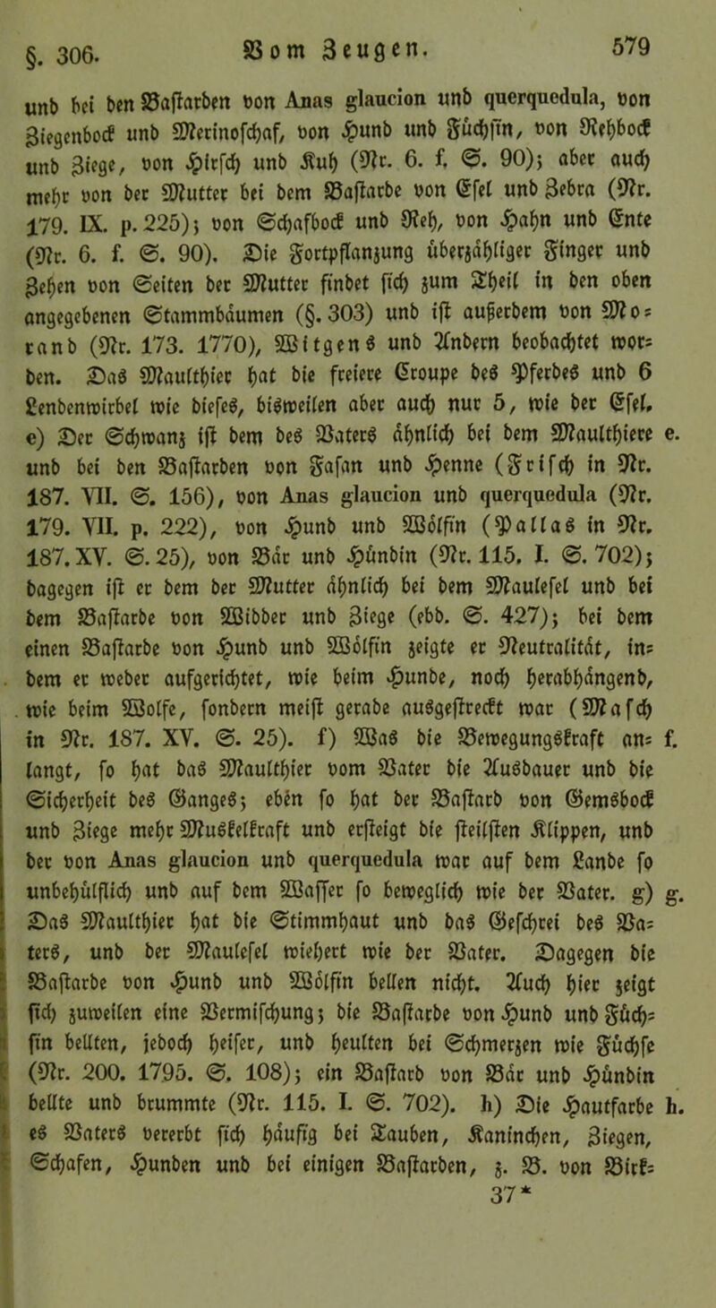 §. 306. unb bei ben S5aflatben t)on Anas glaucion unb querquedula, non Biegenboef unb SWennofebaf, non ^)unb unb güd)im, non OJe^boef unb Biege, non Jpltfcb unb Äu^ 6. f. 90)j abec auc^ mehr non bet aKuttec bei bem Sßaflarbc non (5fet unb Bebra (9?r. 179. IX. p.225)j non ©ebafboeb unb 9?eb/ non Jpabn unb ©ntc 0lt. 6. f. ©. 90). 25ie gortpflanaung überjdbligec ginger unb Beben non ©eiten ber SÄuttec finbet ficb jum Sbeit in ben oben angegebenen ©tammbaumen (§.303) unb ijl aufetbem non fSlof ranb (9?c. 173. 1770), SBitgenö unb ^Tnbern beobachtet tnor= ben. 2)ag SWauftbiec i)at bie freiere Groupe beS ^ferbeg unb 6 ßenbemnirbel wie biefeg, bi^tneiten aber auch nur 5, tnie bet Gfet, c) 25er ©ebroanj ijl bem be6 QSaterg ähnlich bei bem SWaulthiere e. unb bei ben Safiarben non gafan unb .^ennc (grifch in 9Ir. 187. VII. ©. 156), non Anas glaucion unb querquedula (9^r. 179. VII. p. 222), non .ipunb unb SDBolft'n (Maltas in 9Ir. 187. XV. ©.25), non S5dr unb Jpönbin (3?r. 115. I. ©. 702)j bagegen ij^ er bem bet 2)?uttct ähnlich bei bem SO^aulefcl unb bei bem Saflarbe non SBibber unb Biege (ebb. ©. 427) j bei bem einen SSaflatbc non .^unb unb SSolftn jeigte er S'Ieutralitdt, ins bem et tnebet aufgeti(^tet, wie beim »^unbe, noch h^wi^h^^ngenb, wie beim Sßolfe, fonbern meifl gerabe auägejlrecEt war (iOTafch in 9^r. 187. XV. ©. 25). f) 5Ba6 bie S5ewegung6fraft ans f, langt, fo i)cit baS 5Uiaulthiet nom Später bie 2(u6bauet unb bie ©icherheit beg ©angeS^ ebin fo h«t ^>er SSaflatb non ©emöboef unb Biege mehr 2)?ugfelfraft unb erjleigt bie fleiljlen Klippen, unb bet non Anas glaucion unb querquedula war auf bem ßanbe fo unbehülfli^ unb auf bem Söaffet fo beweglich wie ber S3ater. g) g. £)aS 5)?aulthiet h<»t ©timmhaut unb ba^ ©efdhtei be6 älas I terg, unb bet SliauleCel wiehert wie bet iöater. 2)agegen bie 5 SSajlarbc non »^unb unb SBdlfin bellen nidht. 2fuch h<fc jeigt ) fid) juweilen eine SSermifchungj bie SSafiatbe non.^unb unbgöchs it fm bellten, jeboch unb heulten bei ©chmerjen wie gü(^fe 8 (9?r. 200. 1795. ©. 108) j ein SSaflarb non S3dt unb .^ünbin ^ bellte unb brummte (9Ir. 115. I. ©. 702). h) £)je .^autfarbe h. t cg SÜaterg nererbt ftch h^uffg Stauben, Kaninchen, Biegen, ©dhafen, .!^unben unb bei einigen SSaflarbcn, j. S5. non S3irfs 37*