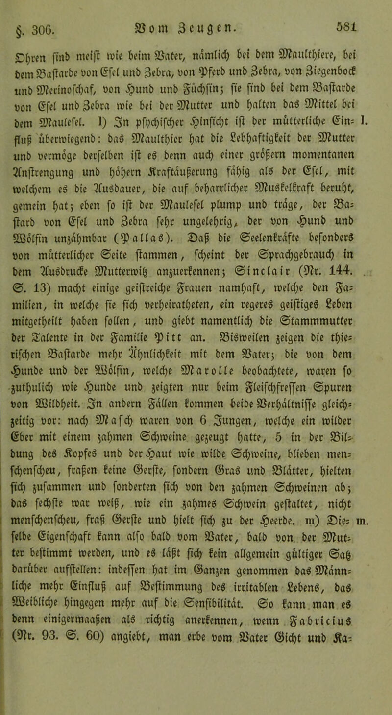 |Tnb niei|l wie beim SSater, ndmlid) bei bcm S)?au[tbiere, bei bcm Söajlacbc üon efci imb 3ebra, üon ^fecb unb 3ebca, üon ^ies^nbocE unb 5)?ednofcbaf, üon .ipunb unb bem S5ajlarbe non efei unb 3ebca wie bei bec 3)iuttec unb b«itcn baö CJJZittel bei bem SÄauiefel. 1) 3n pfpebifebee ipinfiebt ij^ bec mütterücbe 6in: I. piip übeewiegenb: ba6 SKaultbiec b«^ Sebbaftigfeit bec 9)2uttec unb neemoge becfelben ifl e6 benn auch einer geofem momentanen 2(nflcengung unb bobf>-‘ti .Äenftduperung fdbig ol6 bec 6fet, mit weldbem e5 bie 3(uSbnuec, bie auf bebacclicbec £^u6!e(Ecaft beruht^ gemein b^tj ift SD?auIefet plump unb trage, bec S5ai ftacb oon (5fel unb 3ebca febc ungelehrig, bec non v^unb unb SBolfin unjdbmbac (^alla6). 2Pa^ bie ©eelenfcdfte befonberS non mütteclicbec ©eite flammen, fdjeint bec ©peadbgebraueb in bem 2(u6bcu(Je 9}?uttecwiö anjueefennenj ©inclaic 144. , ©. 13) madbt einige geijtceidbe g^rauen namhaft, welche ben ga: milien, in weldje fie ftcb neebeiratbeten, ein regere^ geijtigea ßeben mitgetbeilt follen, unb giebt namentli^ bie ©tammmuttec bec Talente in bec gamilie ^itt an. S3iöweilen jeigen bie tbies rifeben SSajlacbe mebc SSateej bie non bem ^unbe unb bec SBolftn, welche 3J?arolle beobadbtete, waren fo jutbulidb wie .ipunbe unb jeigten nur beim gleifcbfreffen ©puren non S33ilbbeit. Sn anbecn gdllen kommen beibe SSecbdltnijfe gleich^ 1 geitig nor: nach 3)?afcb waren non 6 Sungen, welche ein wilbec i 6bec mit einem jabmen ©d)weine gejeugt b^de, 5 in bec SSiU- I bung be^ Äopfe6 unb bec.ipaut wie wilbe ©cbweine, blieben men= I febenfebeu, feafen feine ©ecflc, fonbern @ca6 unb Sldtter, bitten ; ftcb äufammen unb fonbecten ficb non ben jabmen ©ebweinen abj ! baö fed)fie war weif, tnic ein jabme6 ©cbwein geflaltet, nicht i menfebenfebeu, feaf ©ecfle unb bidt ftcb 5« Jpeeebe, m) in. f felbc (Sigenfebaft fann alfo halb nom SSater, balb non bec SD^ud I tec beftimmt werben, unb e^ Idft ftcb fein allgemein gültiger ©ab } barüber aufflellen: inbeffen b^it i>^ ©anjen genommen ba^ 9l?dnn: i li^e mehr ßinfluf auf SSeflimmung beg irritablen £ebeng, ba^ I Sßeiblicbe hingegen mehr auf bie ©enfibilitdt. ©o fann man e8 j benn einigermaafen als richtig anerfennen, wenn gabeteius l (9?c. 93. ©. 60) angiebt, man erbe nom 23ater &id)t unb Äa-