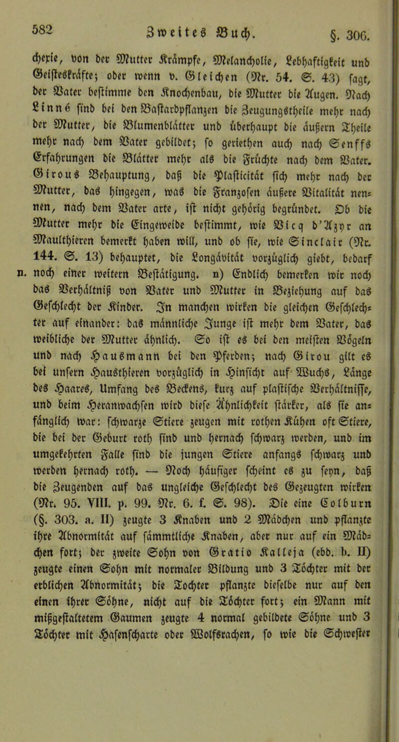 3tt)citcgS3ud[>. §. 30G. tton bec gjZutter Ärdmpfe, SWelancfjolte, ßeb^iiftigfdt unb ©eiffcöfrdfte; ober roenn b. ©leidjen (9?c. 54. ©, 43) fagt, bec 83atcc befttmme ben Änod)enbau, bic S0?u«et bfe 3Cugen. 9?ad) fitnn^ fmb bei ben Saflarbpflanjen bte 3eugung«t^eitc me^c mdt) bec S0?utteC/ bie S3fumenb(dttec unb überhaupt bte dufern Steile me^c nad) bem SSatec gebilbef; fo genetf)en aurf) nadj ©enffd erfft^rungen bic Sldttec me^c al8 bie grudjte nad) bem SSater. ©irou« S5el)auptung, ba^ bie ^tajlicitdt fidj mcf)c nnd) bec ffftuttev, bad hingegen, toaS bic gcanjofcn dugere SSitaiitdt nen* nen, nad) bem S3ater arte, ifl nid)t gef)drig begrunbet. £)b bie SDiuttec me^c bie (5ingemeibe bejlimmt, mie 5ßicq b’3(jpc an 9)?aultt)ieren bemerft t)aben will, unb ob fte, nsie ©inclaic (9?c. 144. ©, 13) bei)auptet, bie Songdoitdt oocjügiic^ qiebt, bebarf n. nod) einec meitecn SSejldtigung. n) (5nblid) bemerfen roic nod) baS 93erf)ditni^ üon SSatec unb S^utfec in SSejic^ung auf baS ©efc^fe^t bec Äinbec. Sn mand)en micfen bie gleichen ©cfc^ted^s tec auf einanber: baS mdnntic^e Sunge iß me()C bem SSatec, ba5 meibiicbe bec 50?uttec df)nlid). ©o ifb e6 bei ben meijlen SSdgeln unb nad) J^au6mann bei ben ^ferben; nad) @irou gitt c8 bei unfern ^auöt^ieren oocjügiid) in ^inftcbt auf SBuc^ö, Sdnge bc8 ^aaceg, Umfang bc6 SSecEenö, fucj auf p[aflifd)e Jßec^ditniffe, unb beim ^eranmac^fcn mirb biefe ^^nlid^Eeit ftdcfec, atö fte an« fdnglid) n>ac: fd)tt)arje ©tiece jeugen mit rotten Äuf)en oft©tiere, bie bei bec ©eburt rot^ finb unb ^ecnadf) fc^wacj reerben, unb im umgefei)rten gälte ftnb bie jungen ©tiece anfangs fcbtuarj unb merben ^ernad) cotl). — 9?od) i)duftgec fd)eint eS ju fepn, baf bie 3eugenben auf baS ungteid)e ©efc^lccbt beS ©ejeugten roirfcn (9?c. 95. VIII. p. 99. 9?c. 6. f. 98). Sie eine dotburn C§. 303. a. II) jeugte 3 Knaben unb 2 50?dbd)en unb pPanjte i^ce Jtbnormitdt auf fdmmttid^e Änaben, abec nuc auf ein StJdbs c^en fort) bec jroeite ©of)n oon ©ratio Äalteja (ebb. b. II) jeugte einen ©o^n mit normalec S5itbung unb 3 Sdd)tec mit bec ecblid)cn 2(bnormitdt} bie SJoc^tec pflanjte biefetbe nuc auf ben einen i^cec ©o^ne, nid^t auf bie 3;6d)tec fort} ein SD?ann mit mifgefialtetem ©aumen jeugte 4 normal gebilbete ©6l)nc unb 3 Ä6d)tec mit ^afenfd)acte ober ffiolfScad^en, fo wie bie ©c^reejler