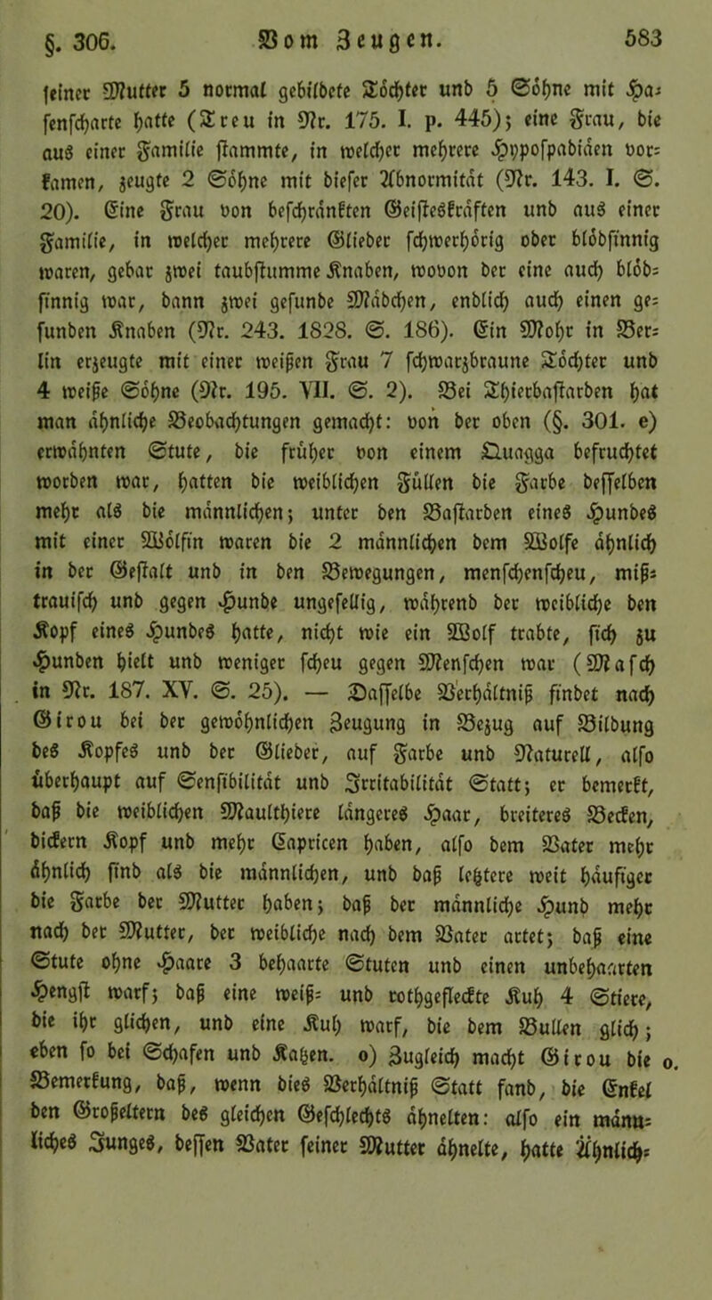 leincc 2)?u(tec 5 nocmal gebilbete StodEjtec unb 5 06f)m mit Jpa^ fcnfc^nrtc l()atfc (Streu in 5?c. 175. I. p. 445)j eine grau, bic ou6 einer gamiiie flammte, in wetdjer mehrere .^ppofpabiden üor= famen, jeugte 2 ©6f)ne mit biefer 2(6normitdt (Uit. 143. I. ®. 20). ©ine grau üon befrf)rdnften ©eifleöfrdften unb au5 einer gamtiie, in U)etrf)er mei)rere ©lieber fdf)n)erlf)dri9 ober bidbfinnig waren, gebar jwei taubj^umme Änaben, wooon ber eine aud) blobs finnig u>ar, bann jwei gefunbe 2)?dbd)en, enb(id) aud) einen ge; funben Änaben (5J?r. 243. 1828. 0. 186). ©in 9)Zo^r in S5er; lin erzeugte mit einer weiten grau 7 fdjwarjbraune Stddjter unb 4 treibe 06^ne (9h. 195. VII. ©. 2). 23ei 2:i)ierbajlarben ()at man di)nlid)e S8eobad)tungen gemad)t: oon ber oben (§. 301. e) erwähnten ©tute, bie früher oon einem £luagga befruchtet worben war, h«tt«n bie weibiichen güüen bie garbe beffeiben mehr atg bie mdnnlichen; unter ben S3a|Iarben eines JpunbeS mit einer SQüolfin waren bie 2 mdnnCichen bem SDBoife dhniich in ber ©ejlalt unb in ben Söewegungen, menfchenfcheu, mifs trauifch unb gegen .^unbe ungefeUig, wdhrenb ber weibiiche ben Äopf eines .^unbeS nicht n>ie ein SBoif trabte, fich 5U .l^unben h‘cit nnb weniger fcheu gegen SD?enfchen war (SD?afch . in 9Jr. 187. XV. ©. 25). — ^Daffeibe Sß'erhditnip finbet nach @irou bei ber gewöhnlichen Beugung in SSejug auf Söilbung beS ÄopfeS unb ber ©lieber, auf garbe unb S^aturell, alfo überhaupt auf ©enfibititdt unb Sccitabilitdt (Statt; er bemerft, baf bie weiblichen 9J?aulthiere IdngereS .^aar, breiteres Söetfen, bicfern Äopf unb mehr ©apricen h«^>«n, alfo bem Sßater mehc dhnlich finb als bic mdnnlichen, unb bap lehtcrc weit hduftger bic garbe ber SWutter hfl^>cn> baf ber mdnnlichc Jpunb mehr nach ber CKutter, ber weibliche nach Söater artet j baf eine ©tute ohne «^aare 3 behaarte ©tuten unb einen unbehnarten .^cngfl warfj baf eine weif= unb rothgeflecfte Äuh 4 ©tiere, bic ihr glichen, unb eine Äuh warf, bic bem SöuUen glich; eben fo bei ©chafen unb Äa^en. o) Zugleich macht ©irou bie o. S3emerfung, baf, wenn bieS SScrhdltnif ©tatt fanb, bie ©nfcl ben ©rofeitern beS gleichen ©efchlechts dhnclten: alfo ein mdn»^ I lichcS junges, beffcn SSater feiner SÄuttet dhnelte, hatte