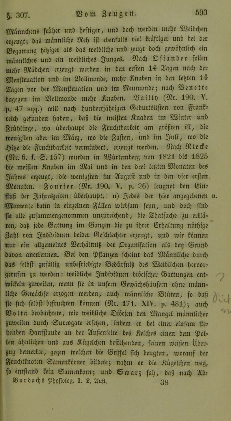 §, 307. SS 0 m 3 e u 9 e n. 9Ädnnd)cnö fcuf)cc unb (jcftlgcr, unb bod) lüecben mc^c 5Kei6d^m crjcugt} ba« mdnntidjc 9?cf) ifl cbrnfaUg üiet frdftigcc unb bei bcr S5egnttimg alö baö weibliche unb jeugt bod) gen)6f)nlic^ ein mdnnlicbeö unb ein reeibiie^eg £)finnbcc [ollen mebc CJÄdbdjen erzeugt roeeben in ben euflen 14 2!agen nad^ bec g;Zenfiruation unb im SSoÜmonbe, mebc d^naben in ben testen 14 Sagen ooc bec CO'?en[icuntion unb im 3?eumonbe5 nac^ SSenettc bagegen im SSolimonbe melE)c Änaben. SSaiUp (9?c. 190. V. p. 47 sqq.) mitt nad) ^unbectja^cigen @ebuct6li[icn oon gcanfs ceid) gefunben ^oben, bap bic meiflen dtnaben im 5Bintcc unb gcü^linge, roo überhaupt bie g^cudjtbarfeit am geopten i[t, bic toenigften abec im 5Kdrj, mo bie gajlen, unb im Suü/ «50 bie .^i^c bie ^cuc^tbarfeit oerminbect, erzeugt merben. 9?ad) 9?icde (9?r. 6. f. ©. 157) mürben in 5ßüctcmberg oon 1821 bis 1825 bie metjien Änaben im S>?ai unb in ben brei legten SDZonaten beS cejeugt, bie menigjlen im ^Tugufl unb in ben oiec er|Icn, üDZonaten. gouriec (9?r. 190. V. p. 26) [eugnet ben Gins Pup bec übeebaupt. n) ;3«beS bec 'i)kt angegebenen 502omcnte fann in einjeinen gdilen miebfam fepn, unb boeb fmb fie alle 5ufammengenommen unjuceicbcnb, bie Sbatfadje ju erbids ren, bap jebe ©attung im ©anjen bic 5U igcec Gcbaltung notbige 3«b^ oon SttOioibuen beibec ©efcbiedbtec eejeugt, unb mic bdnnen nuc ein allgemeines SSerbdItnip bec ©eganifation nlS ben ©cunb baoon aneebennen. S3ei ben ^panjen febeint baS 5J)?dnniicbc bued) baS feibp jufdllig unbefeiebigte SSebuefnip beS SGSeiblidben b^ooocs gecufen ju meeben: meiblicbe Snbioibuen biocifcbec ©attungen ents : miefein jumeilen, menn pe in unfern ©emdebsbdufeen ogne mdnns liebe ©emdebfe erlogen meeben, aueb mdnnlid)c SSiuten, fo bap pe pd) feibp befeuebten fdnnen (9?c. 171. XIV. p. 481)} aueb SSoita beobaebtete, mic meiblidjc 25idcien ben S)?angei mdnnüebcc I jumeilen bued) «Surrogate erfegen, inbem er bei einer einfam pes b««ben ^anfpaube an bec 2iupenfeite beS ÄeicbeS einen bem ^ois I ien dbniieben unb auS Äugeldjen bepegenben, feinen meipen Übers I jug bemeefte, gegen meieben bie ©cipei peb beugten, mocauf bec : gcucbtfnoten Samenfornec biibete; nagm ec bie Äugeieben meg, fo entpanb fein Samenforn5 unb ©macs fab, bap naeb 2fbs SuebaegS 5>b9ftolo3- 1- 2. 2TuP. 35