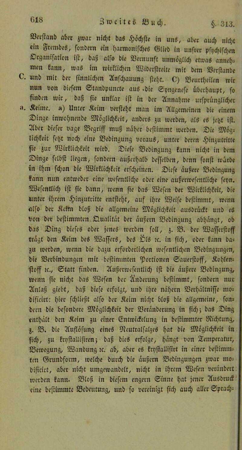 Snjciteg äöucl;. §. 313, SBecfTanb ahn jwac nid)t baö m unö, ahn aud) nicht «in gcembeg, fonbern ein hrttmonifchcö @(ieb in unfcec pfpchifdjen ^Drganifation \^, bap nlfo bic SSernunft unmogiich ctroaö anneh^ »tien fann, n>ag im tvicEiichcn Bibei-flreite mit bem SSerflanbc C. unb mit ber ftnnlichen Jfnfchauung jTeht. C) S3eurtheUen tuic nun üon bicfcm ©tcinbpuncte nuö *bie ©9n9cnefc überhciupt, fo finben mic, bap fie unfinc ifl in bcc Einnahme urfprüngiichec n. Äeimc. a) Untec Äcim t>er(lei)t man im ?(Ügemcinen bie einem S)ingc inmohnenbe sOTogiichEeit, anbcrö 5U werben, aB e6 jc^t ip. 2(bec biefet üage S3egtiff muf naher beflimmt werben. Sie SD?6g= lich^eit fe|t noch eine SSebingung oorauä, unter beren .fpinjutritte fie jur 9Birf[idi)feit wirb. Siefe S5ebingung fann nicht in bem Singe fcibjl Hegen, fonbern auperhaib beffelben, benn fonfi würbe in ihm fchon bie Söirfiichfcit erfcheinen. Siefe dupere 58ebingung fann nun enfweber eine wefentiiehe ober eine auperwefentliche fepn. SBefentli^ ift fie bann, wenn fie baö 2Befen ber Sßirflichfeit, bie unter ihrem .^injutritte entfieht, auf ihre SBeife beftimmt, wenn nifo ber Äefm biof bie allgemeine SJioglichfeit auöbrücft unb eä ton ber bejiimmten. Gualitdt ber dufern SJebingung abhdngt, ob ba5 Sing biefeä ober }ene6 werben foll, 3. S5. ber Sßafferfloff trdgt ben Äeim be^ SSBafferö, be3 Sl^ jc. in fid), ober fann ba^ ju werben, wenn bie baju erforberlichen wefentlidjen fSebingungen, bie SSerbinbungen mit befümmten Portionen ©auerfioff, Äohlem floff K., ©tatt finben. 2fuferwefenttich ifl bie dufere SSebingung, wenn fie nicht ba^ 2Befen ber i^nberung bejlimmt, fonbern nur 2(nlaf giebt, baf biefe erfolgt, unb ihre ndhern 25erhdttniffe mo= bificirt: h'tt fchüeft alfo bet Äeim nicht blo^ bie allgemeine, fons becn bie befonbete SJldglichfeit ber SSerdnberung in fich> baS Sing cnthdlt ben Äeim ju einer ßntwidelung in beflimmter 9vichtung, 3. S5. bie 3fufI6fung eine§ 5'leutralfatjeg h«l 9?ldgtichfeit in fich, 5U frpflallifircn} baf bieS erfolge, h^^gt ton Temperatur, SSewegung, SÖSanbung k. ab, aber eö frpjlallifirt in einer beftimm= fen ©runbform, welche burch bie dufern SSebingungen jwar mo^ bificirt, aber nicht umgcwanbelt, nicht in ihrem SCBefen terdnbert. werben fann. SSlof in biefem engem ©inne he«t jener 3(uöbrucf eine beftimmte SSebeutung, unb fo tereinigt fid) aud; aller ©prad;;